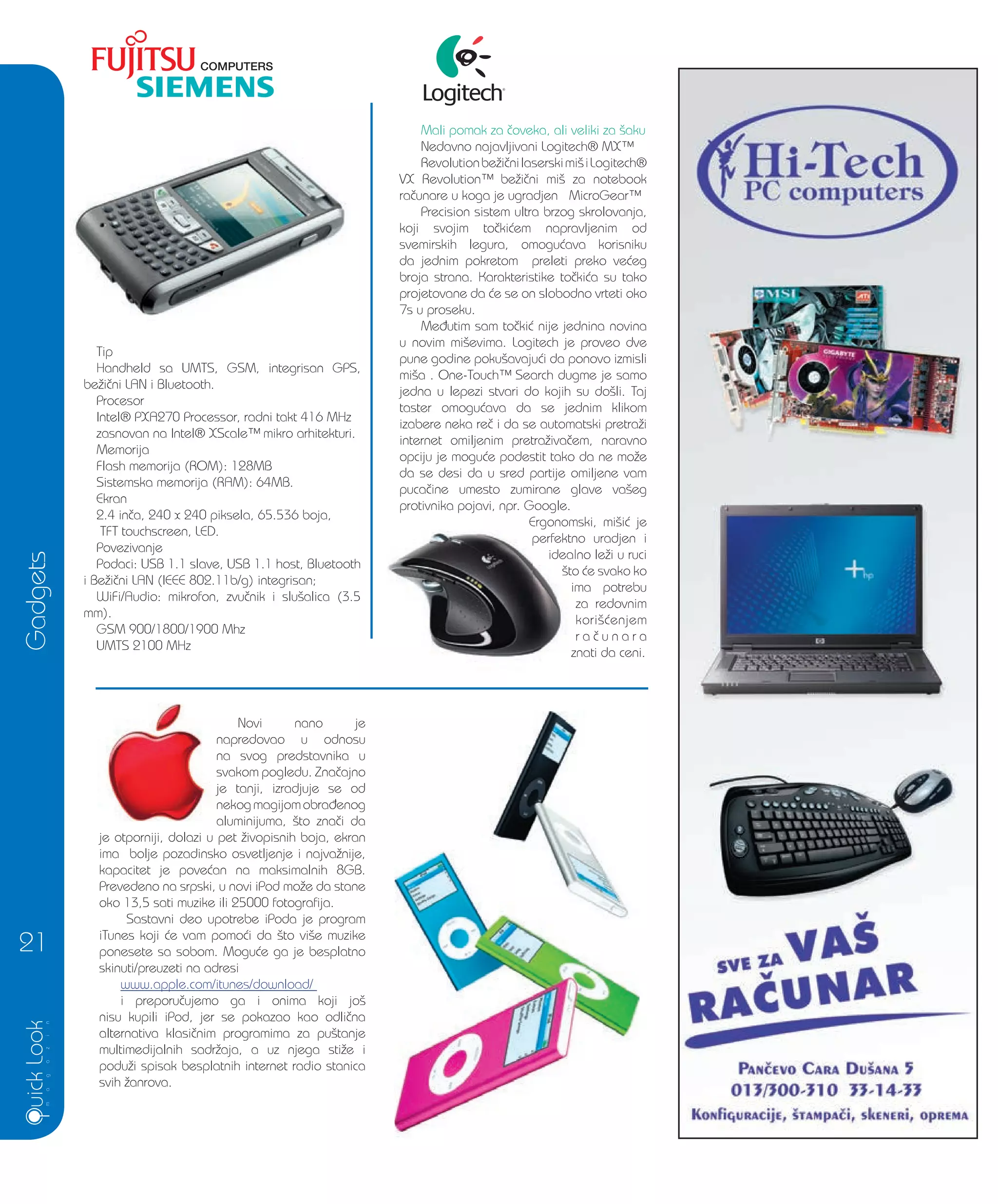 Gadgets
21
Novi nano je
napredovao u odnosu
na svog predstavnika u
svakom pogledu. Zna~ajno
je tanji, izradjuje se od
nekogmagijomobra|enog
aluminijuma, {to zna~i da
je otporniji, dolazi u pet `ivopisnih boja, ekran
ima bolje pozadinsko osvetljenje i najva`nije,
kapacitet je pove}an na maksimalnih 8GB.
Prevedeno na srpski, u novi iPod mo`e da stane
oko 13,5 sati muzike ili 25000 fotografija.
Sastavni deo upotrebe iPoda je program
iTunes koji }e vam pomo}i da {to vi{e muzike
ponesete sa sobom. Mogu}e ga je besplatno
skinuti/preuzeti na adresi
www.apple.com/itunes/download/
i preporu~ujemo ga i onima koji jo{
nisu kupili iPod, jer se pokazao kao odli~na
alternativa klasi~nim programima za pu{tanje
multimedijalnih sadr`aja, a uz njega sti`e i
podu`i spisak besplatnih internet radio stanica
svih `anrova.
Mali pomak za ~oveka, ali veliki za {aku
Nedavno najavljivani Logitech® MX™
Revolutionbe`i~nilaserskimi{iLogitech®
VX Revolution™ be`i~ni mi{ za notebook
ra~unare u koga je ugradjen MicroGear™
Precision sistem ultra brzog skrolovanja,
koji svojim to~ki}em napravljenim od
svemirskih legura, omogu}ava korisniku
da jednim pokretom preleti preko ve}eg
broja strana. Karakteristike to~ki}a su tako
projetovane da }e se on slobodno vrteti oko
7s u proseku.
Me|utim sam to~ki} nije jednina novina
u novim mi{evima. Logitech je proveo dve
pune godine poku{avaju}i da ponovo izmisli
mi{a . One-Touch™ Search dugme je samo
jedna u lepezi stvari do kojih su do{li. Taj
taster omogu}ava da se jednim klikom
izabere neka re~ i da se automatski pretra`i
internet omiljenim pretra`iva~em, naravno
opciju je mogu}e podestit tako da ne mo`e
da se desi da u sred partije omiljene vam
puca~ine umesto zumirane glave va{eg
protivnika pojavi, npr. Google.
Ergonomski, mi{i} je
perfektno uradjen i
idealno le`i u ruci
{to }e svako ko
ima potrebu
za redovnim
kori{}enjem
r a ~ u n a r a
znati da ceni.
Ergonomski, mi{i} je
perfektno uradjen i
idealno le`i u ruci
{to }e svako ko
ima potrebu
za redovnim
kori{}enjem
r a ~ u n a r a
znati da ceni.
Tip
Handheld sa UMTS, GSM, integrisan GPS,
be`i~ni LAN i Bluetooth.
Procesor
Intel® PXA270 Processor, radni takt 416 MHz
zasnovan na Intel® XScale™ mikro arhitekturi.
Memorija
Flash memorija (ROM): 128MB
Sistemska memorija (RAM): 64MB.
Ekran
2.4 in~a, 240 x 240 piksela, 65.536 boja,
TFT touchscreen, LED.
Povezivanje
Podaci: USB 1.1 slave, USB 1.1 host, Bluetooth
i Be`i~ni LAN (IEEE 802.11b/g) integrisan;
WiFi/Audio: mikrofon, zvu~nik i slu{alica (3.5
mm).
GSM 900/1800/1900 Mhz
UMTS 2100 MHz
je tanji, izradjuje se od
 