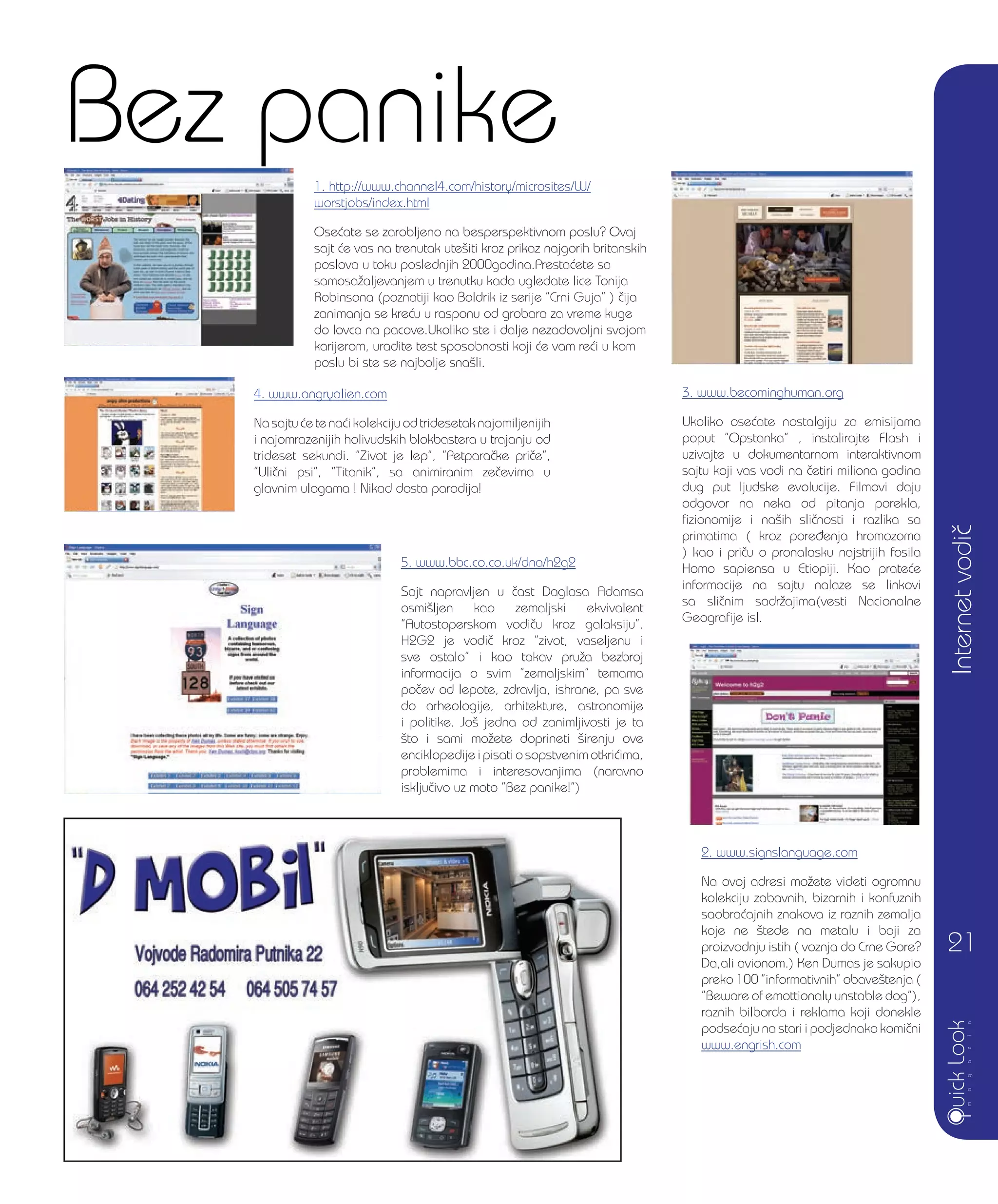 5. www.bbc.co.co.uk/dna/h2g2
Sajt napravljen u ~ast Daglasa Adamsa
osmi{ljen kao zemaljski ekvivalent
”Autostoperskom vodi~u kroz galaksiju”.
H2G2 je vodi~ kroz ”zivot, vaseljenu i
sve ostalo” i kao takav pru`a bezbroj
informacija o svim ”zemaljskim” temama
po~ev od lepote, zdravlja, ishrane, pa sve
do arheologije, arhitekture, astronomije
i politike. Jo{ jedna od zanimljivosti je ta
{to i sami mo`ete doprineti {irenju ove
enciklopedije i pisati o sopstvenim otkri}ima,
problemima i interesovanjima (naravno
isklju~ivo uz moto ”Bez panike!”)
2. www.signslanguage.com
Na ovoj adresi mo`ete videti ogromnu
kolekciju zabavnih, bizarnih i konfuznih
saobra}ajnih znakova iz raznih zemalja
koje ne {tede na metalu i boji za
proizvodnju istih ( voznja do Crne Gore?
Da,ali avionom.) Ken Dumas je sakupio
preko 100 ”informativnih” obave{tenja (
”Beware of emottionaly unstable dog”),
raznih bilborda i reklama koji donekle
podse}aju na stari i podjednako komi~ni
www.engrish.com
Bez panike1. http://www.channel4.com/history/microsites/W/
worstjobs/index.html
Ose}ate se zarobljeno na besperspektivnom poslu? Ovaj
sajt }e vas na trenutak ute{iti kroz prikaz najgorih britanskih
poslova u toku poslednjih 2000godina.Presta}ete sa
samosa`aljevanjem u trenutku kada ugledate lice Tonija
Robinsona (poznatiji kao Boldrik iz serije ”Crni Guja” ) ~ija
zanimanja se kre}u u rasponu od grobara za vreme kuge
do lovca na pacove.Ukoliko ste i dalje nezadovoljni svojom
karijerom, uradite test sposobnosti koji }e vam re}i u kom
poslu bi ste se najbolje sna{li.
Internetvodi~
21
3. www.becominghuman.org
Ukoliko ose}ate nostalgiju za emisijama
poput ”Opstanka” , instalirajte Flash i
uzivajte u dokumentarnom interaktivnom
sajtu koji vas vodi na ~etiri miliona godina
dug put ljudske evolucije. Filmovi daju
odgovor na neka od pitanja porekla,
fizionomije i na{ih sli~nosti i razlika sa
primatima ( kroz pore|enja hromozoma
) kao i pri~u o pronalasku najstrijih fosila
Homo sapiensa u Etiopiji. Kao prate}e
informacije na sajtu nalaze se linkovi
sa sli~nim sadr`ajima(vesti Nacionalne
Geografije isl.
4. www.angryalien.com
Na sajtu }e te na}i kolekciju od tridesetak najomiljenijih
i najomrazenijih holivudskih blokbastera u trajanju od
trideset sekundi. ”Zivot je lep”, ”Petpara~ke pri~e”,
”Uli~ni psi”, ”Titanik”, sa animiranim ze~evima u
glavnim ulogama ! Nikad dosta parodija!
 