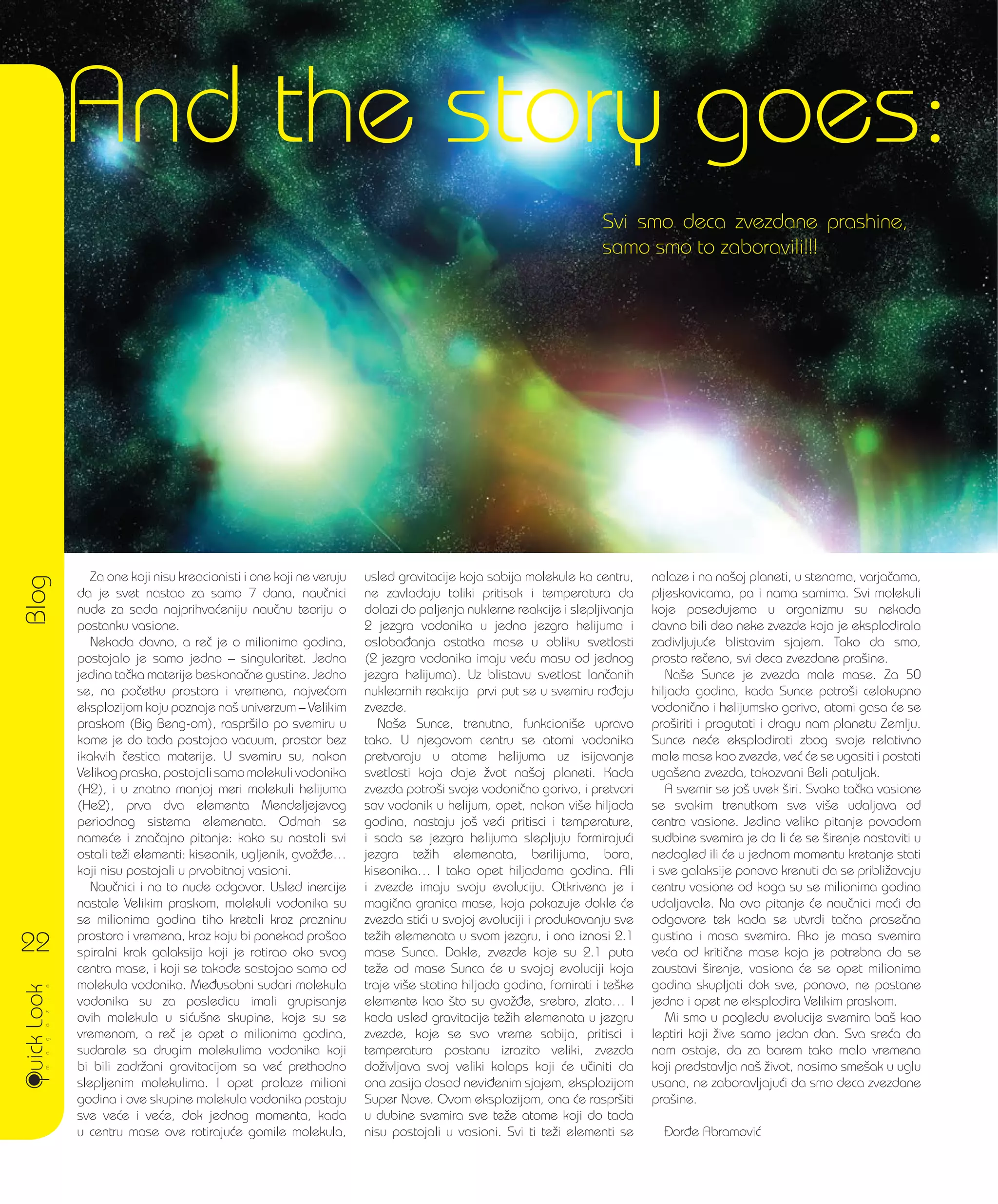 Svi smo deca zvezdane prashine,
samo smo to zaboravili!!!
Za one koji nisu kreacionisti i one koji ne veruju
da je svet nastao za samo 7 dana, nau~nici
nude za sada najprihva}eniju nau~nu teoriju o
postanku vasione.
Nekada davno, a re~ je o milionima godina,
postojalo je samo jedno – singularitet. Jedna
jedina ta~ka materije beskona~ne gustine. Jedno
se, na po~etku prostora i vremena, najve}om
eksplozijom koju poznaje na{ univerzum – Velikim
praskom (Big Beng-om), raspr{ilo po svemiru u
kome je do tada postojao vacuum, prostor bez
ikakvih ~estica materije. U svemiru su, nakon
Velikog praska, postojali samo molekuli vodonika
(H2), i u znatno manjoj meri molekuli helijuma
(He2), prva dva elementa Mendeljejevog
periodnog sistema elemenata. Odmah se
name}e i zna~ajno pitanje: kako su nastali svi
ostali te`i elementi: kiseonik, ugljenik, gvo`|e…
koji nisu postojali u prvobitnoj vasioni.
Nau~nici i na to nude odgovor. Usled inercije
nastale Velikim praskom, molekuli vodonika su
se milionima godina tiho kretali kroz prazninu
prostora i vremena, kroz koju bi ponekad pro{ao
spiralni krak galaksija koji je rotirao oko svog
centra mase, i koji se tako|e sastojao samo od
molekula vodonika. Me|usobni sudari molekula
vodonika su za posledicu imali grupisanje
ovih molekula u si}u{ne skupine, koje su se
vremenom, a re~ je opet o milionima godina,
sudarale sa drugim molekulima vodonika koji
bi bili zadr`ani gravitacijom sa ve} prethodno
slepljenim molekulima. I opet prolaze milioni
godina i ove skupine molekula vodonika postaju
sve ve}e i ve}e, dok jednog momenta, kada
u centru mase ove rotiraju}e gomile molekula,
usled gravitacije koja sabija molekule ka centru,
ne zavladaju toliki pritisak i temperatura da
dolazi do paljenja nuklerne reakcije i slepljivanja
2 jezgra vodonika u jedno jezgro helijuma i
osloba|anja ostatka mase u obliku svetlosti
(2 jezgra vodonika imaju ve}u masu od jednog
jezgra helijuma). Uz blistavu svetlost lan~anih
nuklearnih reakcija prvi put se u svemiru ra|aju
zvezde.
Na{e Sunce, trenutno, funkcioni{e upravo
tako. U njegovom centru se atomi vodonika
pretvaraju u atome helijuma uz isijavanje
svetlosti koja daje `vot na{oj planeti. Kada
zvezda potro{i svoje vodoni~no gorivo, i pretvori
sav vodonik u helijum, opet, nakon vi{e hiljada
godina, nastaju jo{ ve}i pritisci i temperature,
i sada se jezgra helijuma slepljuju formiraju}i
jezgra te`ih elemenata, berilijuma, bora,
kiseonika… I tako opet hiljadama godina. Ali
i zvezde imaju svoju evoluciju. Otkrivena je i
magi~na granica mase, koja pokazuje dokle }e
zvezda sti}i u svojoj evoluciji i produkovanju sve
te`ih elemenata u svom jezgru, i ona iznosi 2.1
mase Sunca. Dakle, zvezde koje su 2.1 puta
te`e od mase Sunca }e u svojoj evoluciji koja
traje vi{e stotina hiljada godina, fomirati i te{ke
elemente kao {to su gvo`|e, srebro, zlato… I
kada usled gravitacije te`ih elemenata u jezgru
zvezde, koje se svo vreme sabija, pritisci i
temperatura postanu izrazito veliki, zvezda
do`ivljava svoj veliki kolaps koji }e u~initi da
ona zasija dosad nevi|enim sjajem, eksplozijom
Super Nove. Ovom eksplozijom, ona }e raspr{iti
u dubine svemira sve te`e atome koji do tada
nisu postojali u vasioni. Svi ti te`i elementi se
nalaze i na na{oj planeti, u stenama, varja~ama,
pljeskavicama, pa i nama samima. Svi molekuli
koje posedujemo u organizmu su nekada
davno bili deo neke zvezde koja je eksplodirala
zadivljuju}e blistavim sjajem. Tako da smo,
prosto re~eno, svi deca zvezdane pra{ine.
Na{e Sunce je zvezda male mase. Za 50
hiljada godina, kada Sunce potro{i celokupno
vodoni~no i helijumsko gorivo, atomi gasa }e se
pro{iriti i progutati i dragu nam planetu Zemlju.
Sunce ne}e eksplodirati zbog svoje relativno
male mase kao zvezde, ve} }e se ugasiti i postati
uga{ena zvezda, takozvani Beli patuljak.
A svemir se jo{ uvek {iri. Svaka ta~ka vasione
se svakim trenutkom sve vi{e udaljava od
centra vasione. Jedino veliko pitanje povodom
sudbine svemira je da li }e se {irenje nastaviti u
nedogled ili }e u jednom momentu kretanje stati
i sve galaksije ponovo krenuti da se pribli`avaju
centru vasione od koga su se milionima godina
udaljavale. Na ovo pitanje }e nau~nici mo}i da
odgovore tek kada se utvrdi ta~na prose~na
gustina i masa svemira. Ako je masa svemira
ve}a od kriti~ne mase koja je potrebna da se
zaustavi {irenje, vasiona }e se opet milionima
godina skupljati dok sve, ponovo, ne postane
jedno i opet ne eksplodira Velikim praskom.
Mi smo u pogledu evolucije svemira ba{ kao
leptiri koji `ive samo jedan dan. Sva sre}a da
nam ostaje, da za barem tako malo vremena
koji predstavlja na{ `ivot, nosimo sme{ak u uglu
usana, ne zaboravljaju}i da smo deca zvezdane
pra{ine.
or|e Abramovi}
Blog
22
And the story goes:
 