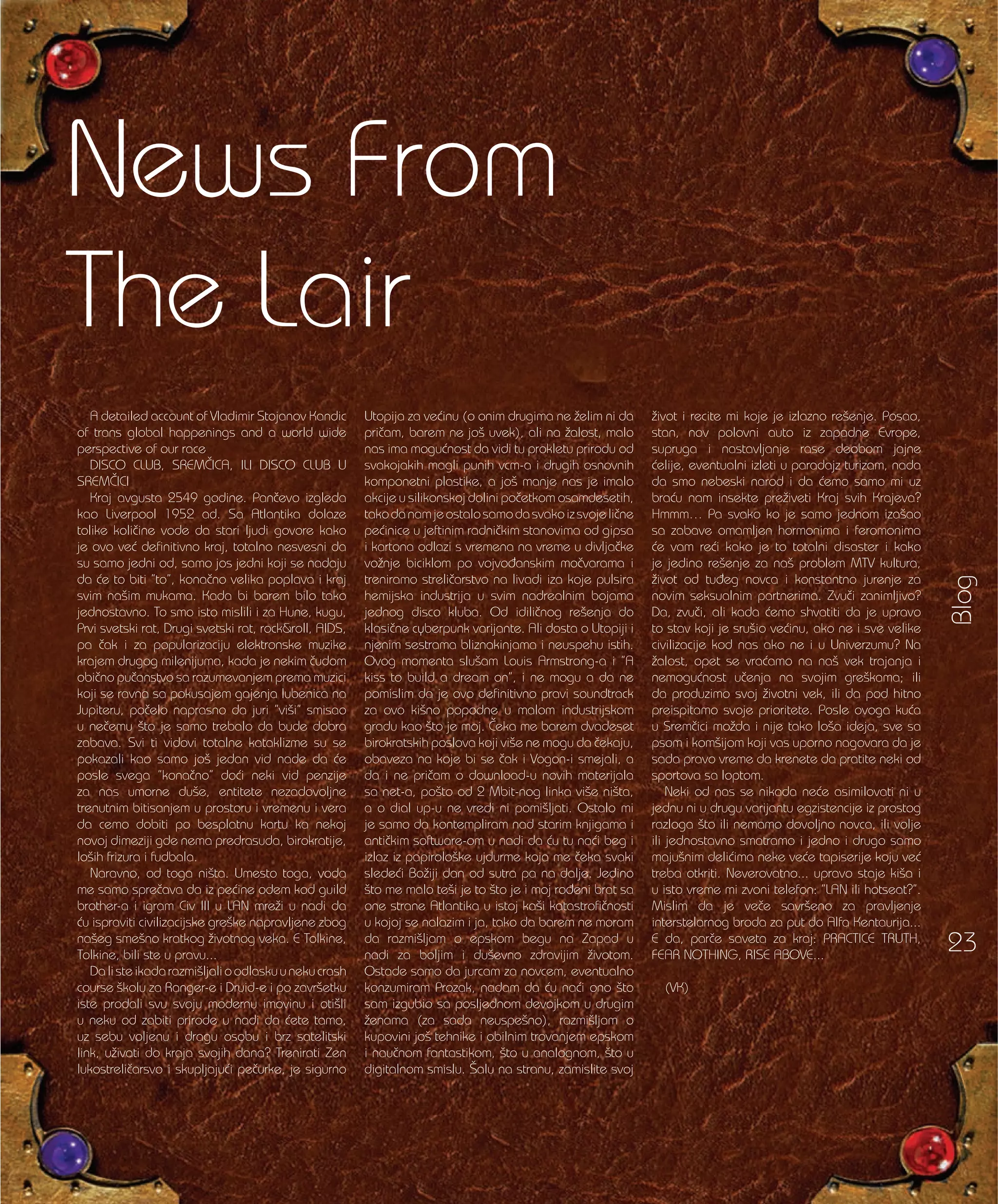 Blog
23
A detailed account of Vladimir Stojanov Kandic
of trans global happenings and a world wide
perspective of our race
DISCO CLUB, SREM^ICA, ILI DISCO CLUB U
SREM^ICI
Kraj avgusta 2549 godine. Pan~evo izgleda
kao Liverpool 1952 ad. Sa Atlantika dolaze
tolike koli~ine vode da stari ljudi govore kako
je ovo ve} definitivno kraj, totalno nesvesni da
su samo jedni od, samo jos jedni koji se nadaju
da }e to biti ”to”, kona~no velika poplava i kraj
svim na{im mukama. Kada bi barem bilo tako
jednostavno. To smo isto mislili i za Hune, kugu,
Prvi svetski rat, Drugi svetski rat, rock&roll, AIDS,
pa ~ak i za popularizaciju elektronske muzike
krajem drugog milenijuma, kada je nekim ~udom
obi~no pu~anstvo sa razumevanjem prema muzici
koji se ravna sa pokusajem gajenja lubenica na
Jupiteru, po~elo naprasno da juri ”vi{i” smisao
u ne~emu {to je samo trebalo da bude dobra
zabava. Svi ti vidovi totalne kataklizme su se
pokazali kao samo jo{ jedan vid nade da }e
posle svega ”kona~no” do}i neki vid penzije
za nas umorne du{e, entitete nezadovoljne
trenutnim bitisanjem u prostoru i vremenu i vera
da cemo dobiti po besplatnu kartu ka nekoj
novoj dimeziji gde nema predrasuda, birokratije,
lo{ih frizura i fudbala.
Naravno, od toga ni{ta. Umesto toga, voda
me samo spre~ava da iz pe}ine odem kod guild
brother-a i igram Civ III u LAN mre`i u nadi da
}u ispraviti civilizacijske gre{ke napravljene zbog
na{eg sme{no kratkog `ivotnog veka. E Tolkine,
Tolkine, bili ste u pravu...
Dalisteikadarazmi{ljalioodlaskuunekucrash
course {kolu za Ranger-e i Druid-e i po zavr{etku
iste prodali svu svoju modernu imovinu i oti{li
u neku od zabiti prirode u nadi da }ete tamo,
uz sebu voljenu i dragu osobu i brz satelitski
link, u`ivati do kraja svojih dana? Trenirati Zen
lukostreli~arsvo i skupljaju}i pe~urke, je sigurno
Utopija za ve}inu (o onim drugima ne `elim ni da
pri~am, barem ne jo{ uvek), ali na `alost, malo
nas ima mogu}nost da vidi tu prokletu prirodu od
svakojakih magli punih vcm-a i drugih osnovnih
komponetni plastike, a jo{ manje nas je imalo
akcije u silikonskoj dolini po~etkom osamdesetih,
takodanamjeostalosamodasvakoizsvojeli~ne
pe}inice u jeftinim radni~kim stanovima od gipsa
i kartona odlazi s vremena na vreme u divlja~ke
vo`nje biciklom po vojvo|anskim mo~varama i
treniramo streli~arstvo na livadi iza koje pulsira
hemijska industrija u svim nadrealnim bojama
jednog disco kluba. Od idili~nog re{enja do
klasi~ne cyberpunk varijante. Ali dosta o Utopiji i
njenim sestrama bliznakinjama i neuspehu istih.
Ovog momenta slu{am Louis Armstrong-a i ”A
kiss to build a dream on”, i ne mogu a da ne
pomislim da je ovo definitivno pravi soundtrack
za ovo ki{no popodne u malom industrijskom
gradu kao {to je moj. ^eka me barem dvadeset
birokratskih poslova koji vi{e ne mogu da ~ekaju,
obaveza na koje bi se ~ak i Vogon-i smejali, a
da i ne pri~am o download-u novih materijala
sa net-a, po{to od 2 Mbit-nog linka vi{e ni{ta,
a o dial up-u ne vredi ni pomi{ljati. Ostalo mi
je samo da kontempliram nad starim knjigama i
anti~kim software-om u nadi da }u tu na}i beg i
izlaz iz papirolo{ke ujdurme koja me ~eka svaki
slede}i Bo`iji dan od sutra pa na dalje. Jedino
{to me malo te{i je to {to je i moj ro|eni brat sa
one strane Atlantika u istoj ka{i katastrofi~nosti
u kojoj se nalazim i ja, tako da barem ne moram
da razmi{ljam o epskom begu na Zapad u
nadi za boljim i du{evno zdravijim `ivotom.
Ostade samo da jurcam za novcem, eventualno
konzumiram Prozak, nadam da }u na}i ono {to
sam izgubio sa posljednom devojkom u drugim
`enama (za sada neuspe{no), razmi{ljam o
kupovini jo{ tehnike i obilnim trovanjem epskom
i nau~nom fantastikom, {to u analognom, {to u
digitalnom smislu. [alu na stranu, zamislite svoj
`ivot i recite mi koje je izlazno re{enje. Posao,
stan, nov polovni auto iz zapadne Evrope,
supruga i nastavljanje rase deobom jajne
}elije, eventualni izleti u paradajz turizam, nada
da smo nebeski narod i da }emo samo mi uz
bra}u nam insekte pre`iveti Kraj svih Krajeva?
Hmmm… Pa svako ko je samo jednom iza{ao
sa zabave omamljen hormonima i feromonima
}e vam re}i kako je to totalni disaster i kako
je jedino re{enje za na{ problem MTV kultura,
`ivot od tu|eg novca i konstantno jurenje za
novim seksualnim partnerima. Zvu~i zanimljivo?
Da, zvu~i, ali kada }emo shvatiti da je upravo
to stav koji je sru{io ve}inu, ako ne i sve velike
civilizacije kod nas ako ne i u Univerzumu? Na
`alost, opet se vra}amo na na{ vek trajanja i
nemogu}nost u~enja na svojim gre{kama; ili
da produzimo svoj `ivotni vek, ili da pod hitno
preispitamo svoje prioritete. Posle ovoga ku}a
u Srem~ici mo`da i nije tako lo{a ideja, sve sa
psom i kom{ijom koji vas uporno nagovara da je
sada pravo vreme da krenete da pratite neki od
sportova sa loptom.
Neki od nas se nikada ne}e asimilovati ni u
jednu ni u drugu varijantu egzistencije iz prostog
razloga {to ili nemamo dovoljno novca, ili volje
ili jednostavno smatramo i jedno i drugo samo
maju{nim deli}ima neke ve}e tapiserije koju ve}
treba otkriti. Neverovatno... upravo staje ki{a i
u isto vreme mi zvoni telefon: ”LAN ili hotseat?”.
Mislim da je ve~e savr{eno za pravljenje
interstelarnog broda za put do Alfa Kentaurija...
E da, par~e saveta za kraj: PRACTICE TRUTH,
FEAR NOTHING, RISE ABOVE...
(VK)
News From
The Lair
 