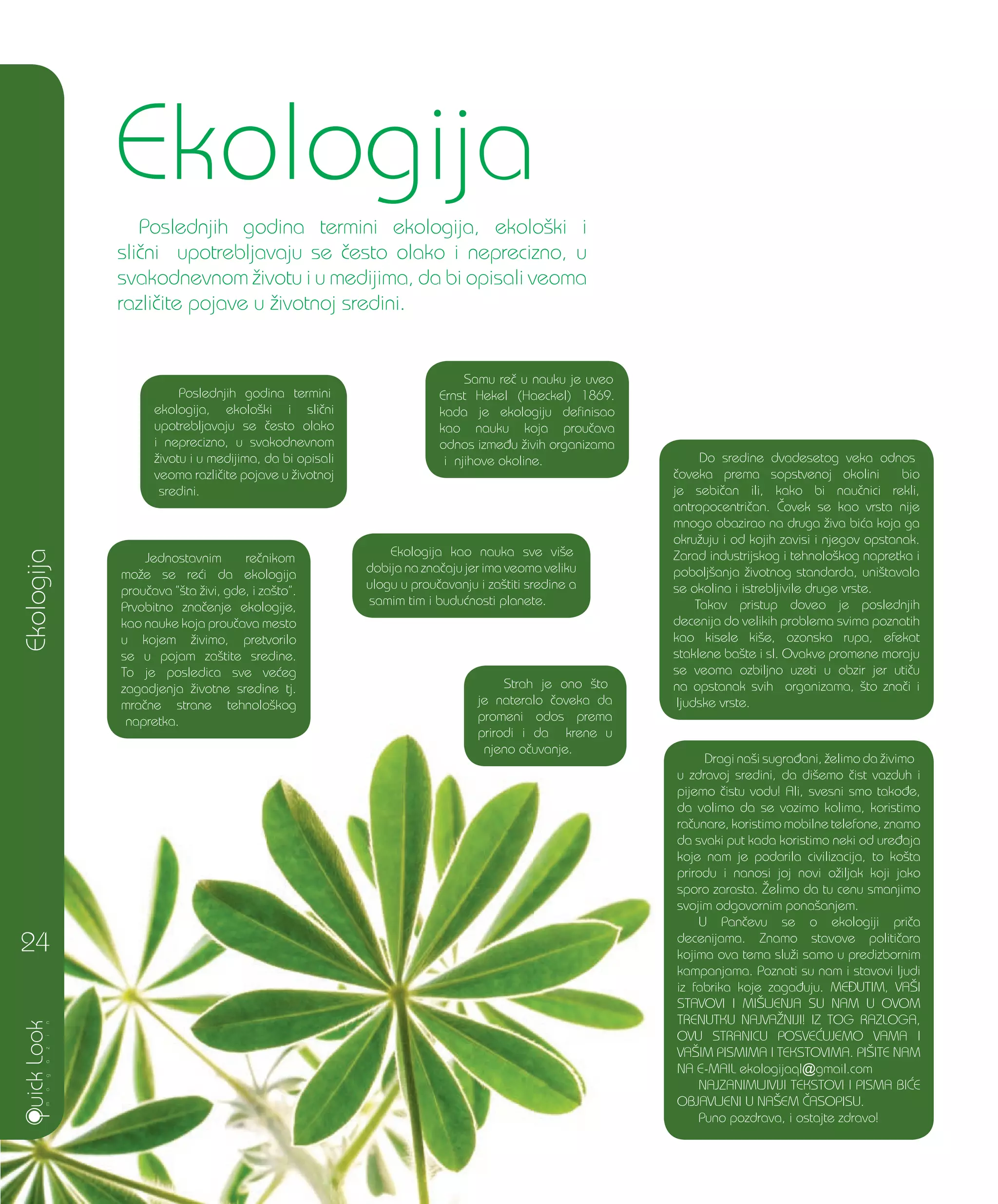 Ekologija
Poslednjih godina termini
ekologija, ekolo{ki i sli~ni
upotrebljavaju se ~esto olako
i neprecizno, u svakodnevnom
`ivotu i u medijima, da bi opisali
veoma razli~ite pojave u `ivotnoj
sredini.
Ekologija
Poslednjih godina termini ekologija, ekolo{ki i
sli~ni upotrebljavaju se ~esto olako i neprecizno, u
svakodnevnom `ivotu i u medijima, da bi opisali veoma
razli~ite pojave u `ivotnoj sredini.
24
Samu re~ u nauku je uveo
Ernst Hekel (Haeckel) 1869.
kada je ekologiju definisao
kao nauku koja prou~ava
odnos izme|u `ivih organizama
i njihove okoline.
Jednostavnim re~nikom
mo`e se re}i da ekologija
prou~ava ”{ta `ivi, gde, i za{to”.
Prvobitno zna~enje ekologije,
kao nauke koja prou~ava mesto
u kojem `ivimo, pretvorilo
se u pojam za{tite sredine.
To je posledica sve ve}eg
zagadjenja `ivotne sredine tj.
mra~ne strane tehnolo{kog
napretka.
Do sredine dvadesetog veka odnos
~oveka prema sopstvenoj okolini bio
je sebi~an ili, kako bi nau~nici rekli,
antropocentri~an. ^ovek se kao vrsta nije
mnogo obazirao na druga `iva bi}a koja ga
okru`uju i od kojih zavisi i njegov opstanak.
Zarad industrijskog i tehnolo{kog napretka i
pobolj{anja `ivotnog standarda, uni{tavala
se okolina i istrebljivile druge vrste.
Takav pristup doveo je poslednjih
decenija do velikih problema svima poznatih
kao kisele ki{e, ozonska rupa, efekat
staklene ba{te i sl. Ovakve promene moraju
se veoma ozbiljno uzeti u obzir jer uti~u
na opstanak svih organizama, {to zna~i i
ljudske vrste.
Strah je ono {to
je nateralo ~oveka da
promeni odos prema
prirodi i da krene u
njeno o~uvanje.
Ekologija kao nauka sve vi{e
dobija na zna~aju jer ima veoma veliku
ulogu u prou~avanju i za{titi sredine a
samim tim i budu}nosti planete.
Dragi na{i sugra|ani, `elimo da `ivimo
u zdravoj sredini, da di{emo ~ist vazduh i
pijemo ~istu vodu! Ali, svesni smo tako|e,
da volimo da se vozimo kolima, koristimo
ra~unare, koristimo mobilne telefone, znamo
da svaki put kada koristimo neki od ure|aja
koje nam je podarila civilizacija, to ko{ta
prirodu i nanosi joj novi o`iljak koji jako
sporo zarasta. @elimo da tu cenu smanjimo
svojim odgovornim pona{anjem.
U Pan~evu se o ekologiji pri~a
decenijama. Znamo stavove politi~ara
kojima ova tema slu`i samo u predizbornim
kampanjama. Poznati su nam i stavovi ljudi
iz fabrika koje zaga|uju. MEUTIM, VA[I
STAVOVI I MI[LJENJA SU NAM U OVOM
TRENUTKU NAJVA@NIJI! IZ TOG RAZLOGA,
OVU STRANICU POSVE]UJEMO VAMA I
VA[IM PISMIMA I TEKSTOVIMA. PI[ITE NAM
NA E-MAIL ekologijaql@gmail.com
NAJZANIMLJIVIJI TEKSTOVI I PISMA BI]E
OBJAVLJENI U NA[EM ^ASOPISU.
Puno pozdrava, i ostajte zdravo!
 