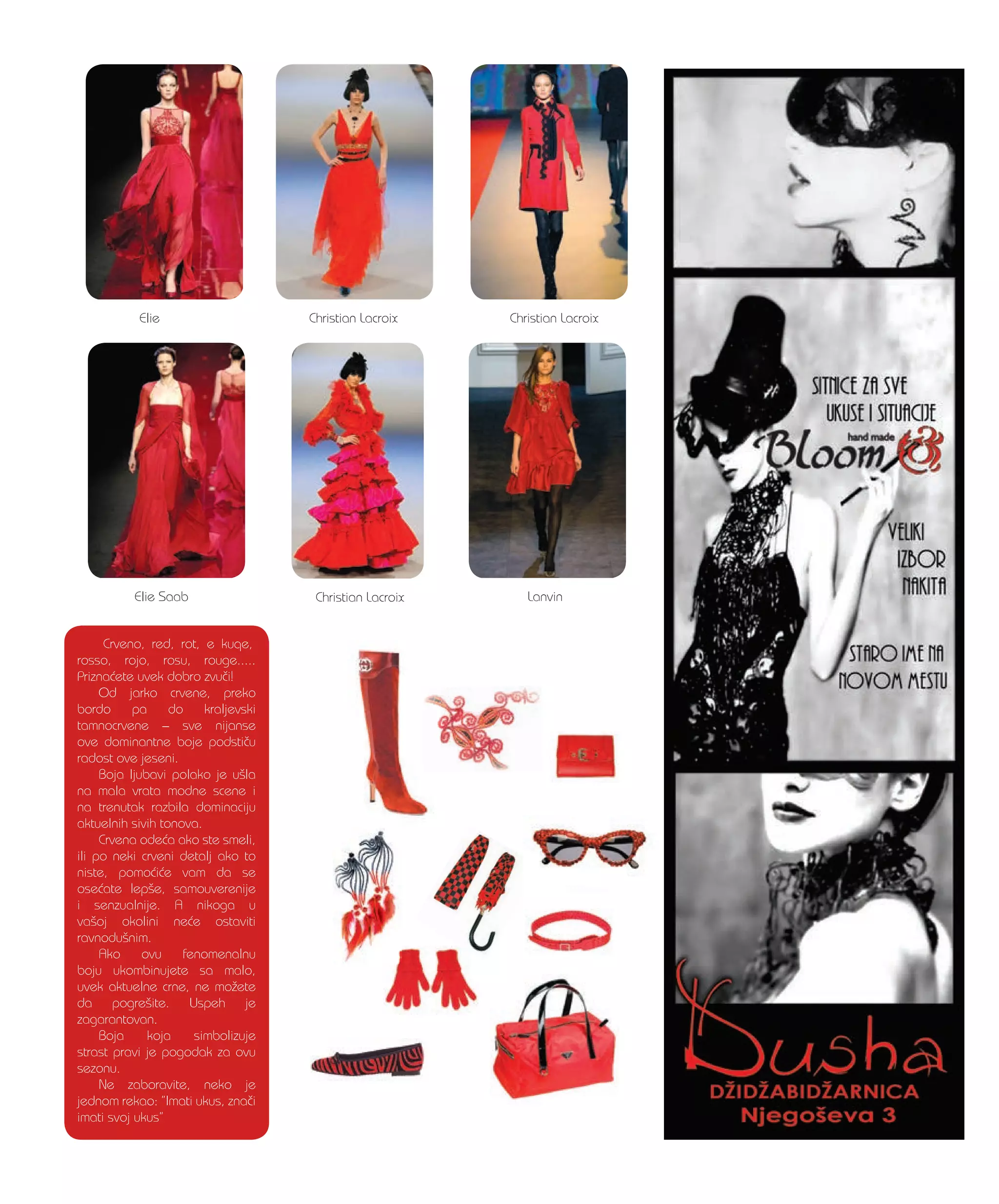 Crveno, red, rot, e kuqe,
rosso, rojo, rosu, rouge.....
Prizna}ete uvek dobro zvu~i!
Od jarko crvene, preko
bordo pa do kraljevski
tamnocrvene – sve nijanse
ove dominantne boje podsti~u
radost ove jeseni.
Boja ljubavi polako je u{la
na mala vrata modne scene i
na trenutak razbila dominaciju
aktuelnih sivih tonova.
Crvena ode}a ako ste smeli,
ili po neki crveni detalj ako to
niste, pomo}i}e vam da se
ose}ate lep{e, samouverenije
i senzualnije. A nikoga u
va{oj okolini ne}e ostaviti
ravnodu{nim.
Ako ovu fenomenalnu
boju ukombinujete sa malo,
uvek aktuelne crne, ne mo`ete
da pogre{ite. Uspeh je
zagarantovan.
Boja koja simbolizuje
strast pravi je pogodak za ovu
sezonu.
Ne zaboravite, neko je
jednom rekao: ”Imati ukus, zna~i
imati svoj ukus”
Christian Lacroix
Christian Lacroix
Christian Lacroix
Elie Saab
Elie
Lanvin
 