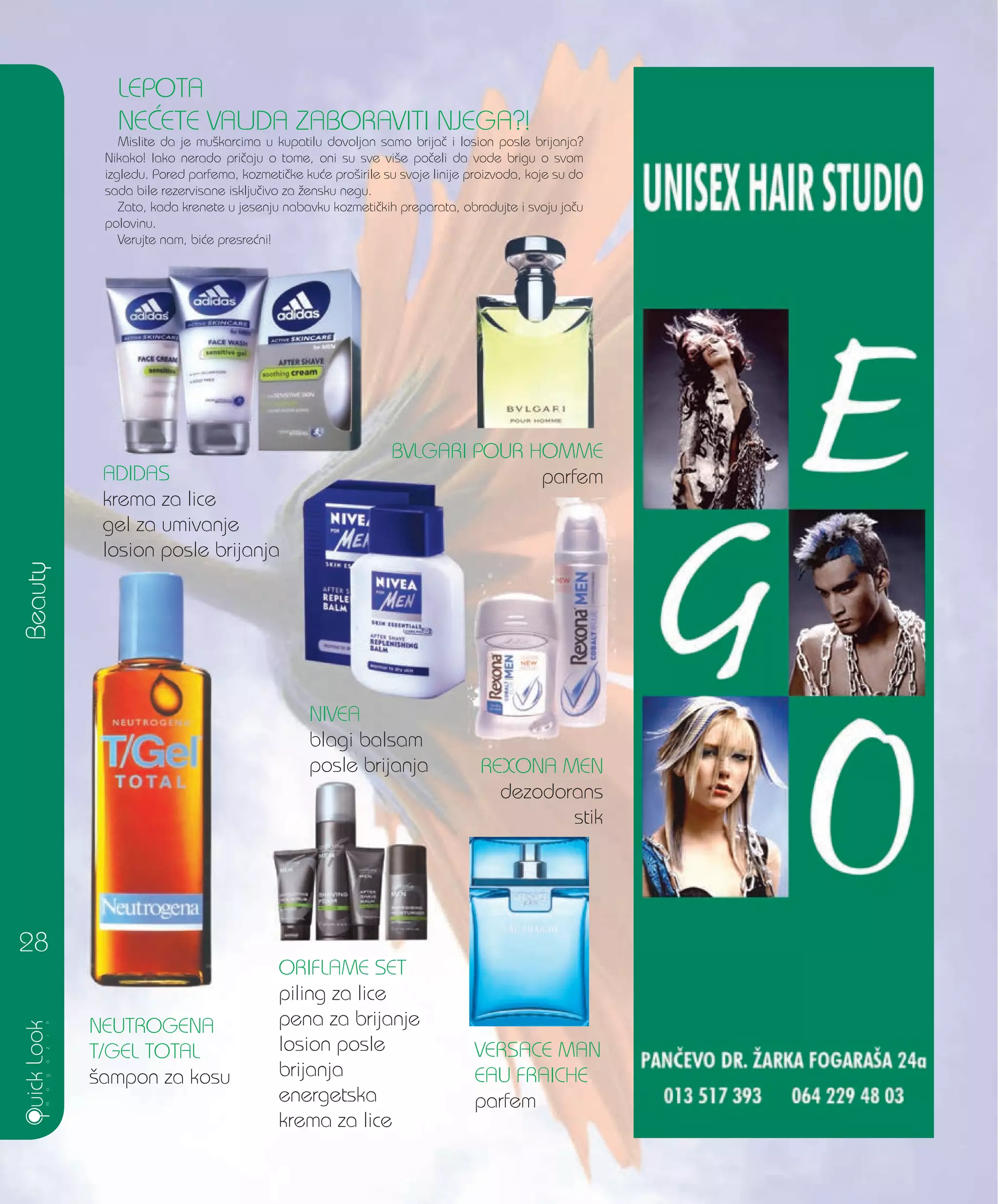 Beauty
28
LEPOTA
NE]ETE VALJDA ZABORAVITI NJEGA?!
Mislite da je mu{karcima u kupatilu dovoljan samo brija~ i losion posle brijanja?
Nikako! Iako nerado pri~aju o tome, oni su sve vi{e po~eli da vode brigu o svom
izgledu. Pored parfema, kozmeti~ke ku}e pro{irile su svoje linije proizvoda, koje su do
sada bile rezervisane isklju~ivo za `ensku negu.
Zato, kada krenete u jesenju nabavku kozmeti~kih preparata, obradujte i svoju ja~u
polovinu.
Verujte nam, bi}e presre}ni!
ADIDAS
krema za lice
gel za umivanje
losion posle brijanja
BVLGARI POUR HOMME
parfem
REXONA MEN
dezodorans
stik
NIVEA
blagi balsam
posle brijanja
NEUTROGENA
T/GEL TOTAL
{ampon za kosu
ORIFLAME SET
piling za lice
pena za brijanje
losion posle
brijanja
energetska
krema za lice
VERSACE MAN
EAU FRAICHE
parfem
 