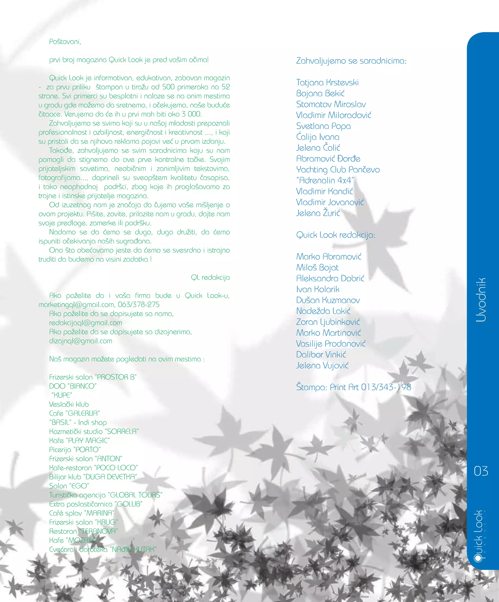Uvodnik
03
Po{tovani,
prvi broj magazina Quick Look je pred va{im o~ima!
Quick Look je informativan, edukativan, zabavan magazin
- za prvu priliku {tampan u tira`u od 500 primeraka na 52
strane. Svi primerci su besplatni i nalaze se na onim mestima
u gradu gde mo`emo da sretnemo, i o~ekujemo, na{e budu}e
~itaoce. Verujemo da }e ih u prvi mah biti oko 3 000.
Zahvaljujemo se svima koji su u na{oj mladosti prepoznali
profesionalnost i ozbiljnost, energi~nost i kreativnost ..., i koji
su pristali da se njihova reklama pojavi ve} u prvom izdanju.
Tako|e, zahvaljujemo se svim saradnicima koju su nam
pomogli da stignemo do ove prve kontrolne ta~ke. Svojim
prijateljskim savetima, neobi~nim i zanimljivim tekstovima,
fotografijama..., doprineli su sveop{tem kvalitetu ~asopisa,
i tako neophodnoj podr{ci, zbog koje ih progla{avamo za
trajne i istinske prijatelje magazina.
Od izuzetnog nam je zna~aja da ~ujemo va{e mi{ljenje o
ovom projektu. Pi{ite, zovite, prilazite nam u gradu, dajte nam
svoje predloge, zamerke ili podr{ku.
Nadamo se da }emo se dugo, dugo dru`iti, da }emo
ispuniti o~ekivanja na{ih sugra|ana.
Ono {to obe}avamo jeste da }emo se svesrdno i istrajno
truditi da budemo na visini zadatka !
QL redakcija
Ako po`elite da i va{a firma bude u Quick Look-u,
marketingql@gmail.com, 063/378-275
Ako po`elite da se dopisujete sa nama,
redakcijaql@gmail.com
Ako po`elite da se dopisujete sa dizajnerima,
dizajnql@gmail.com
Na{ magazin mo`ete pogledati na ovim mestima :
Frizerski salon ”PROSTOR B”
DOO ”BIANCO”
”KUPE”
Vesla~ki klub
Cafe ”GALERIJA”
”BASIL” - Indi shop
Kozmeti~ki studio ”SORRELA”
Kafe ”PLAY MAGIC”
Picerija ”PORTO”
Frizerski salon ”ANTON”
Kafe-restoran ”POCO LOCO”
Bilijar klub ”DUGA DEVETKA”
Salon ”EGO”
Turisti~ka agencija ”GLOBAL TOURS”
Extra poslasti~arnica ”GOLUB”
Café splav ”MARINA”
Frizerski salon ”KRUG”
Restoran ”TERANOVA”
Kafe ”MOZAIK”
Cve}ara i daroteka ”NA|IN KUTAK”
Zahvaljujemo se saradnicima:
Tatjana Krstevski
Bojana Beki}
Stomatov Miroslav
Vladimir Miloradovi}
Svetlana Popa
]alija Ivana
Jelena ^oli}
Abramovi} or|e
Yachting Club Pan~evo
”Adrenalin 4x4”
Vladimir Kandi}
Vladimir Jovanovi}
Jelena @uri}
Quick Look redakcija:
Marko Abramovi}
Milo{ Bojat
Aleksandra Dobri}
Ivan Kolarik
Du{an Kuzmanov
Nade`da Laki}
Zoran Ljubinkovi}
Marko Martinovi}
Vasilije Prodanovi}
Dalibor Vinki}
Jelena Vujovi}
[tampa: Print Art 013/343-198
 