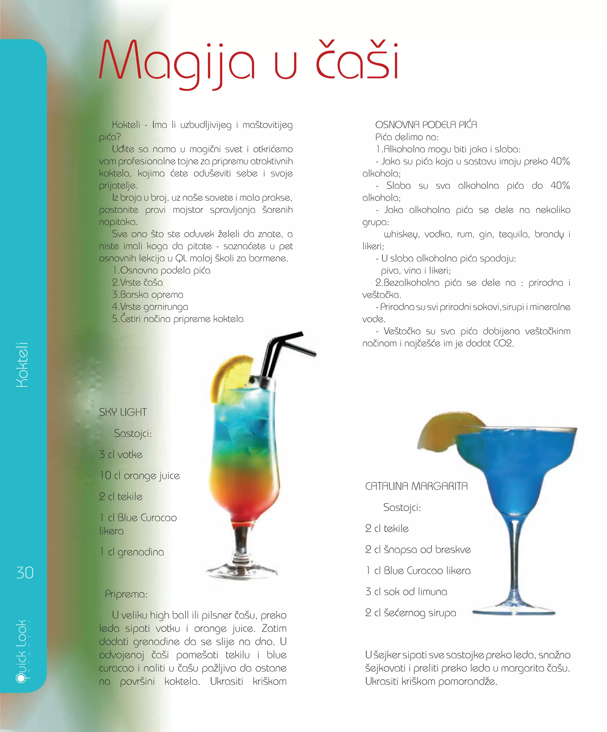 SKY LIGHT
Sastojci:
3 cl votke
10 cl orange juice
2 cl tekile
1 cl Blue Curacao
likera
1 cl grenadina
Priprema:
U veliku high ball ili pilsner ~a{u, preko
leda sipati votku i orange juice. Zatim
dodati grenadine da se slije na dno. U
odvojenoj ~a{i pome{ati tekilu i blue
curacao i naliti u ~a{u pa`ljivo da ostane
na povr{ini koktela. Ukrasiti kri{kom
Kokteli
Magija u ~a{i
30
CATALINA MARGARITA
Sastojci:
2 cl tekile
2 cl {napsa od breskve
1 cl Blue Curacao likera
3 cl sok od limuna
2 cl {e}ernog sirupa
U {ejkersipati svesastojkepreko leda, sna`no
{ejkovati i preliti preko leda u margarita ~a{u.
Ukrasiti kri{kom pomorand`e.
Kokteli - Ima li uzbudljivijeg i ma{tovitijeg
pi}a?
U|ite sa nama u magi~ni svet i otkri}emo
vam profesionalne tajne za pripremu atraktivnih
koktela, kojima }ete odu{eviti sebe i svoje
prijatelje.
Iz broja u broj, uz na{e savete i malo prakse,
postanite pravi majstor spravljanja {arenih
napitaka.
Sve ono {to ste oduvek `eleli da znate, a
niste imali koga da pitate - sazna}ete u pet
osnovnih lekcija u QL maloj {koli za barmene.
1.Osnovna podela pi}a
2.Vrste ~a{a
3.Barska oprema
4.Vrste garnirunga
5.^etiri na~ina pripreme koktela
OSNOVNA PODELA PI]A
Pi}a delimo na:
1.Alkoholna mogu biti jaka i slaba:
- Jaka su pi}a koja u sastavu imaju preko 40%
alkohola;
- Slaba su sva alkoholna pi}a do 40%
alkohola;
- Jaka alkoholna pi}a se dele na nekoliko
grupa:
whiskey, vodka, rum, gin, tequila, brandy i
likeri;
- U slaba alkoholna pi}a spadaju:
piva, vina i likeri;
2.Bezalkoholna pi}a se dele na : prirodna i
ve{ta~ka.
- Prirodna su svi prirodni sokovi,sirupi i mineralne
vode.
- Ve{ta~ka su sva pi}a dobijena ve{ta~kinm
na~inom i naj~e{}e im je dodat CO2.
CATALINA MARGARITA
Sastojci:
2 cl {napsa od breskve
1 cl Blue Curacao likera
3 cl sok od limuna
2 cl {e}ernog sirupa
 