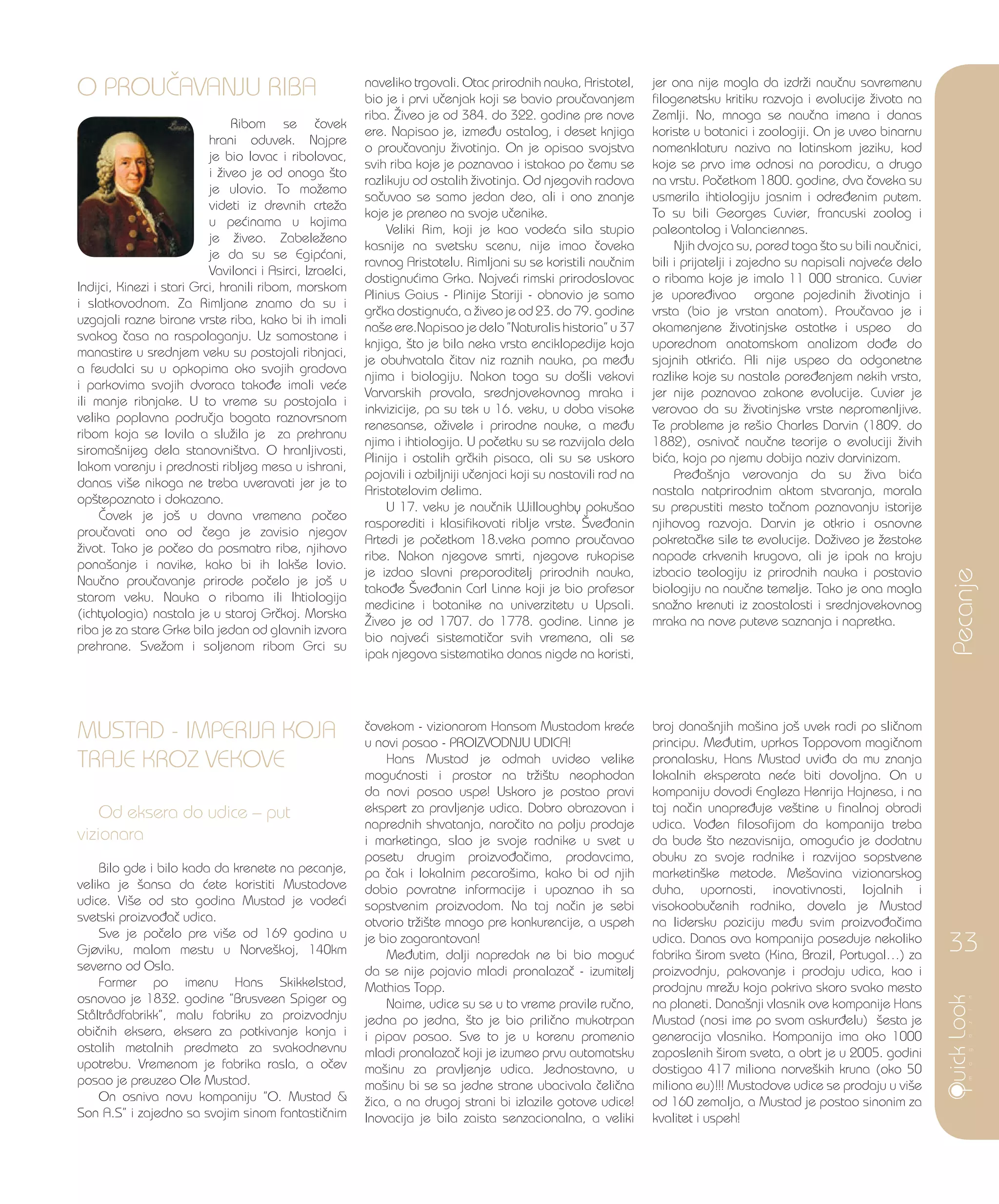 O PROU^AVANJU RIBA
Ribom se ~ovek
hrani oduvek. Najpre
je bio lovac i ribolovac,
i `iveo je od onoga {to
je ulovio. To mo`emo
videti iz drevnih crte`a
u pe}inama u kojima
je `iveo. Zabele`eno
je da su se Egip}ani,
Vavilonci i Asirci, Izraelci,
Indijci, Kinezi i stari Grci, hranili ribom, morskom
i slatkovodnom. Za Rimljane znamo da su i
uzgajali razne birane vrste riba, kako bi ih imali
svakog ~asa na raspolaganju. Uz samostane i
manastire u srednjem veku su postojali ribnjaci,
a feudalci su u opkopima oko svojih gradova
i parkovima svojih dvoraca tako|e imali ve}e
ili manje ribnjake. U to vreme su postojala i
velika poplavna podru~ja bogata raznovrsnom
ribom koja se lovila a slu`ila je za prehranu
siroma{nijeg dela stanovni{tva. O hranljivosti,
lakom varenju i prednosti ribljeg mesa u ishrani,
danas vi{e nikoga ne treba uveravati jer je to
op{tepoznato i dokazano.
^ovek je jo{ u davna vremena po~eo
prou~avati ono od ~ega je zavisio njegov
`ivot. Tako je po~eo da posmatra ribe, njihovo
pona{anje i navike, kako bi ih lak{e lovio.
Nau~no prou~avanje prirode po~elo je jo{ u
starom veku. Nauka o ribama ili Ihtiologija
(ichtyologia) nastala je u staroj Gr~koj. Morska
riba je za stare Grke bila jedan od glavnih izvora
prehrane. Sve`om i soljenom ribom Grci su
naveliko trgovali. Otac prirodnih nauka, Aristotel,
bio je i prvi u~enjak koji se bavio prou~avanjem
riba. @iveo je od 384. do 322. godine pre nove
ere. Napisao je, izme|u ostalog, i deset knjiga
o prou~avanju `ivotinja. On je opisao svojstva
svih riba koje je poznavao i istakao po ~emu se
razlikuju od ostalih `ivotinja. Od njegovih radova
sa~uvao se samo jedan deo, ali i ono znanje
koje je preneo na svoje u~enike.
Veliki Rim, koji je kao vode}a sila stupio
kasnije na svetsku scenu, nije imao ~oveka
ravnog Aristotelu. Rimljani su se koristili nau~nim
dostignu}ima Grka. Najve}i rimski prirodoslovac
Plinius Gaius - Plinije Stariji - obnovio je samo
gr~ka dostignu}a, a `iveo je od 23. do 79. godine
na{e ere.Napisao je delo ”Naturalis historia” u 37
knjiga, {to je bila neka vrsta enciklopedije koja
je obuhvatala ~itav niz raznih nauka, pa me|u
njima i biologiju. Nakon toga su do{li vekovi
Varvarskih provala, srednjovekovnog mraka i
inkvizicije, pa su tek u 16. veku, u doba visoke
renesanse, o`ivele i prirodne nauke, a me|u
njima i ihtiologija. U po~etku su se razvijala dela
Plinija i ostalih gr~kih pisaca, ali su se uskoro
pojavili i ozbiljniji u~enjaci koji su nastavili rad na
Aristotelovim delima.
U 17. veku je nau~nik Willoughby poku{ao
rasporediti i klasifikovati riblje vrste. [ve|anin
Artedi je po~etkom 18.veka pomno prou~avao
ribe. Nakon njegove smrti, njegove rukopise
je izdao slavni preporoditelj prirodnih nauka,
tako|e [ve|anin Carl Linne koji je bio profesor
medicine i botanike na univerzitetu u Upsali.
@iveo je od 1707. do 1778. godine. Linne je
bio najve}i sistemati~ar svih vremena, ali se
ipak njegova sistematika danas nigde na koristi,
jer ona nije mogla da izdr`i nau~nu savremenu
filogenetsku kritiku razvoja i evolucije `ivota na
Zemlji. No, mnoga se nau~na imena i danas
koriste u botanici i zoologiji. On je uveo binarnu
nomenklaturu naziva na latinskom jeziku, kod
koje se prvo ime odnosi na porodicu, a drugo
na vrstu. Po~etkom 1800. godine, dva ~oveka su
usmerila ihtiologiju jasnim i odre|enim putem.
To su bili Georges Cuvier, francuski zoolog i
paleontolog i Valanciennes.
Njih dvojca su, pored toga {to su bili nau~nici,
bili i prijatelji i zajedno su napisali najve}e delo
o ribama koje je imalo 11 000 stranica. Cuvier
je upore|ivao organe pojedinih `ivotinja i
vrsta (bio je vrstan anatom). Prou~avao je i
okamenjene `ivotinjske ostatke i uspeo da
uporednom anatomskom analizom do|e do
sjajnih otkri}a. Ali nije uspeo da odgonetne
razlike koje su nastale pore|enjem nekih vrsta,
jer nije poznavao zakone evolucije. Cuvier je
verovao da su `ivotinjske vrste nepromenljive.
Te probleme je re{io Charles Darvin (1809. do
1882), osniva~ nau~ne teorije o evoluciji `ivih
bi}a, koja po njemu dobija naziv darvinizam.
Pre|a{nja verovanja da su `iva bi}a
nastala natprirodnim aktom stvaranja, morala
su prepustiti mesto ta~nom poznavanju istorije
njihovog razvoja. Darvin je otkrio i osnovne
pokreta~ke sile te evolucije. Do`iveo je `estoke
napade crkvenih krugova, ali je ipak na kraju
izbacio teologiju iz prirodnih nauka i postavio
biologiju na nau~ne temelje. Tako je ona mogla
sna`no krenuti iz zaostalosti i srednjovekovnog
mraka na nove puteve saznanja i napretka.
Pecanje
33
MUSTAD - IMPERIJA KOJA
TRAJE KROZ VEKOVE
Od eksera do udice – put
vizionara
Bilo gde i bilo kada da krenete na pecanje,
velika je {ansa da }ete koristiti Mustadove
udice. Vi{e od sto godina Mustad je vode}i
svetski proizvo|a~ udica.
Sve je po~elo pre vi{e od 169 godina u
Gjøviku, malom mestu u Norve{koj, 140km
severno od Osla.
Farmer po imenu Hans Skikkelstad,
osnovao je 1832. godine ”Brusveen Spiger og
Ståltrådfabrikk”, malu fabriku za proizvodnju
obi~nih eksera, eksera za potkivanje konja i
ostalih metalnih predmeta za svakodnevnu
upotrebu. Vremenom je fabrika rasla, a o~ev
posao je preuzeo Ole Mustad.
On osniva novu kompaniju ”O. Mustad &
Son A.S” i zajedno sa svojim sinom fantasti~nim
~ovekom - vizionarom Hansom Mustadom kre}e
u novi posao - PROIZVODNJU UDICA!
Hans Mustad je odmah uvideo velike
mogu}nosti i prostor na tr`i{tu neophodan
da novi posao uspe! Uskoro je postao pravi
ekspert za pravljenje udica. Dobro obrazovan i
naprednih shvatanja, naro~ito na polju prodaje
i marketinga, slao je svoje radnike u svet u
posetu drugim proizvo|a~ima, prodavcima,
pa ~ak i lokalnim pecaro{ima, kako bi od njih
dobio povratne informacije i upoznao ih sa
sopstvenim proizvodom. Na taj na~in je sebi
otvorio tr`i{te mnogo pre konkurencije, a uspeh
je bio zagarantovan!
Me|utim, dalji napredak ne bi bio mogu}
da se nije pojavio mladi pronalaza~ - izumitelj
Mathias Topp.
Naime, udice su se u to vreme pravile ru~no,
jedna po jedna, {to je bio prili~no mukotrpan
i pipav posao. Sve to je u korenu promenio
mladi pronalaza~ koji je izumeo prvu automatsku
ma{inu za pravljenje udica. Jednostavno, u
ma{inu bi se sa jedne strane ubacivala ~eli~na
`ica, a na drugoj strani bi izlazile gotove udice!
Inovacija je bila zaista senzacionalna, a veliki
broj dana{njih ma{ina jo{ uvek radi po sli~nom
principu. Me|utim, uprkos Toppovom magi~nom
pronalasku, Hans Mustad uvi|a da mu znanja
lokalnih eksperata ne}e biti dovoljna. On u
kompaniju dovodi Engleza Henrija Hajnesa, i na
taj na~in unapre|uje ve{tine u finalnoj obradi
udica. Vo|en filosofijom da kompanija treba
da bude {to nezavisnija, omogu}io je dodatnu
obuku za svoje radnike i razvijao sopstvene
marketin{ke metode. Me{avina vizionarskog
duha, upornosti, inovativnosti, lojalnih i
visokoobu~enih radnika, dovela je Mustad
na lidersku poziciju me|u svim proizvo|a~ima
udica. Danas ova kompanija poseduje nekoliko
fabrika {irom sveta (Kina, Brazil, Portugal…) za
proizvodnju, pakovanje i prodaju udica, kao i
prodajnu mre`u koja pokriva skoro svako mesto
na planeti. Dana{nji vlasnik ove kompanije Hans
Mustad (nosi ime po svom askur|elu) {esta je
generacija vlasnika. Kompanija ima oko 1000
zaposlenih {irom sveta, a obrt je u 2005. godini
dostigao 417 miliona norve{kih kruna (oko 50
miliona eu)!!! Mustadove udice se prodaju u vi{e
od 160 zemalja, a Mustad je postao sinonim za
kvalitet i uspeh!
 