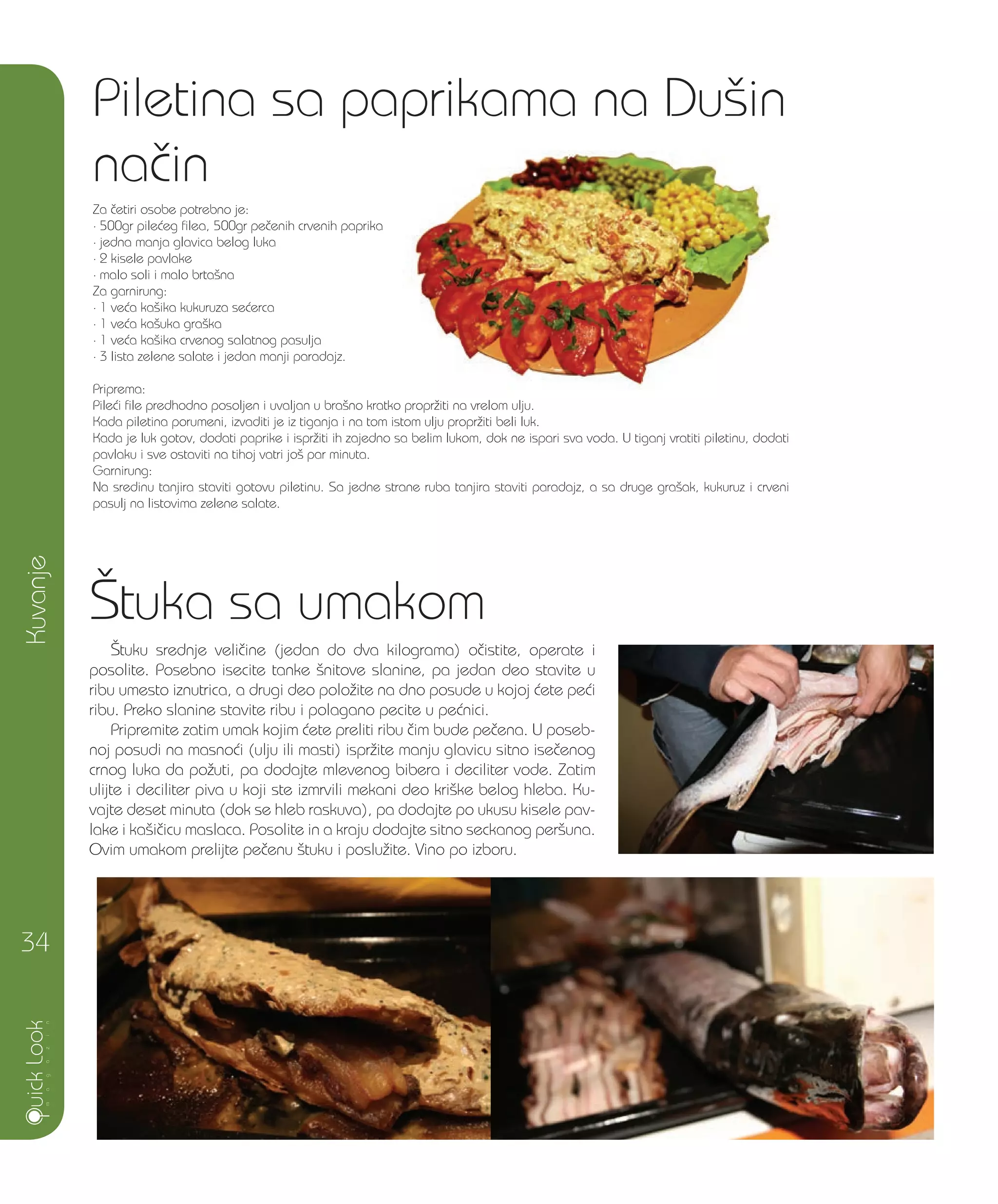 [tuka sa umakom
[tuku srednje veli~ine (jedan do dva kilograma) o~istite, operate i
posolite. Posebno isecite tanke {nitove slanine, pa jedan deo stavite u
ribu umesto iznutrica, a drugi deo polo`ite na dno posude u kojoj }ete pe}i
ribu. Preko slanine stavite ribu i polagano pecite u pe}nici.
Pripremite zatim umak kojim }ete preliti ribu ~im bude pe~ena. U poseb-
noj posudi na masno}i (ulju ili masti) ispr`ite manju glavicu sitno ise~enog
crnog luka da po`uti, pa dodajte mlevenog bibera i deciliter vode. Zatim
ulijte i deciliter piva u koji ste izmrvili mekani deo kri{ke belog hleba. Ku-
vajte deset minuta (dok se hleb raskuva), pa dodajte po ukusu kisele pav-
lake i ka{i~icu maslaca. Posolite in a kraju dodajte sitno seckanog per{una.
Ovim umakom prelijte pe~enu {tuku i poslu`ite. Vino po izboru.
Piletina sa paprikama na Du{in
na~in
Za ~etiri osobe potrebno je:
• 500gr pile}eg filea, 500gr pe~enih crvenih paprika
• jedna manja glavica belog luka
• 2 kisele pavlake
• malo soli i malo brta{na
Za garnirung:
• 1 ve}a ka{ika kukuruza se}erca
• 1 ve}a ka{uka gra{ka
• 1 ve}a ka{ika crvenog salatnog pasulja
• 3 lista zelene salate i jedan manji paradajz.
Priprema:
Pile}i file predhodno posoljen i uvaljan u bra{no kratko propr`iti na vrelom ulju.
Kada piletina porumeni, izvaditi je iz tiganja i na tom istom ulju propr`iti beli luk.
Kada je luk gotov, dodati paprike i ispr`iti ih zajedno sa belim lukom, dok ne ispari sva voda. U tiganj vratiti piletinu, dodati
pavlaku i sve ostaviti na tihoj vatri jo{ par minuta.
Garnirung:
Na sredinu tanjira staviti gotovu piletinu. Sa jedne strane ruba tanjira staviti paradajz, a sa druge gra{ak, kukuruz i crveni
pasulj na listovima zelene salate.
Kuvanje
34
 