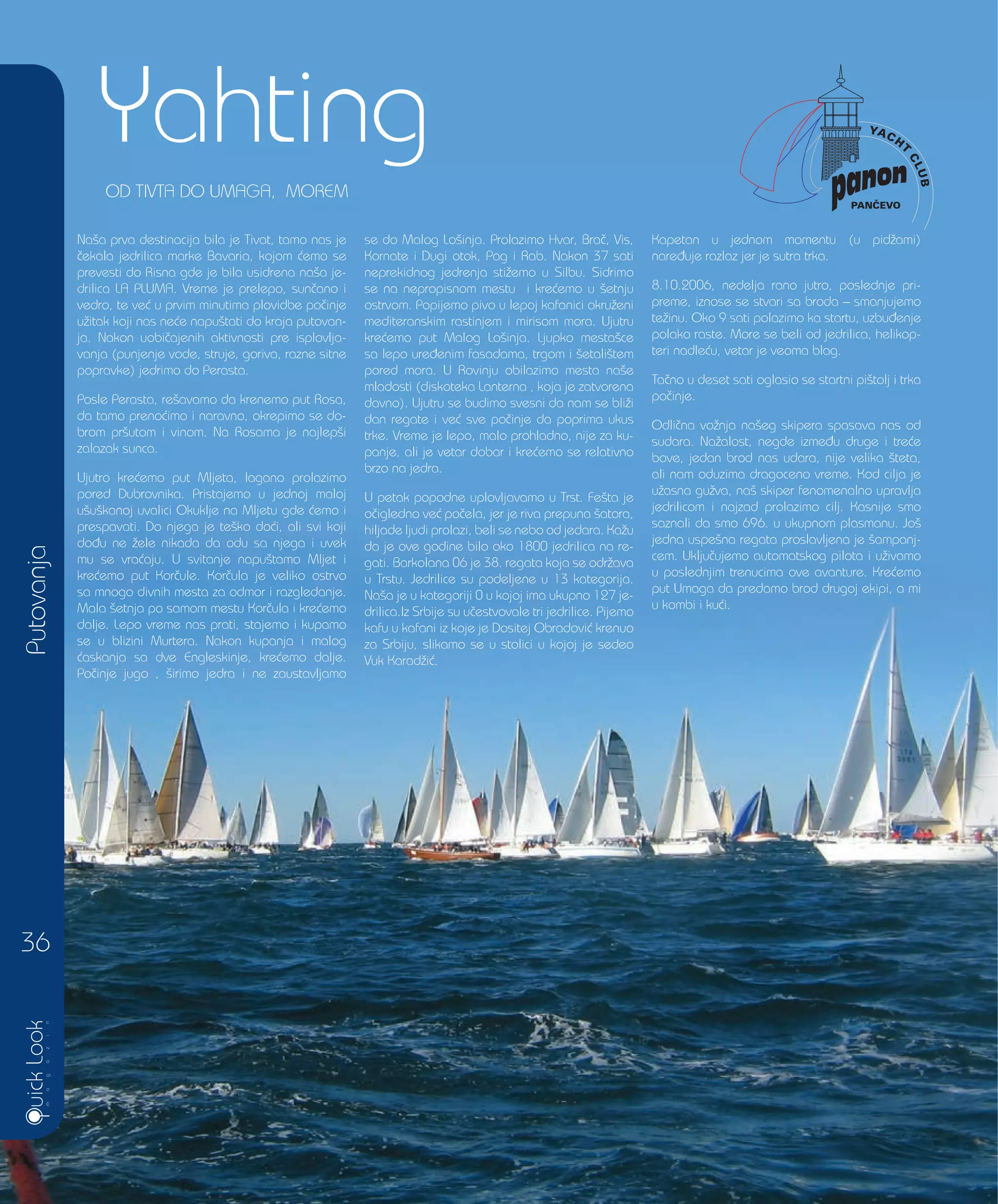 Yahting
Putovanja
36
Na{a prva destinacija bila je Tivat, tamo nas je
~ekala jedrilica marke Bavaria, kojom }emo se
prevesti do Risna gde je bila usidrena na{a je-
drilica LA PLUMA. Vreme je prelepo, sun~ano i
vedro, te ve} u prvim minutima plovidbe po~inje
u`itak koji nas ne}e napu{tati do kraja putovan-
ja. Nakon uobi~ajenih aktivnosti pre isplovlja-
vanja (punjenje vode, struje, goriva, razne sitne
popravke) jedrimo do Perasta.
Posle Perasta, re{avamo da krenemo put Rosa,
da tamo preno}imo i naravno, okrepimo se do-
brom pr{utom i vinom. Na Rosama je najlep{i
zalazak sunca.
Ujutro kre}emo put Mljeta, lagano prolazimo
pored Dubrovnika. Pristajemo u jednoj maloj
u{u{kanoj uvalici Okuklje na Mljetu gde }emo i
prespavati. Do njega je te{ko do}i, ali svi koji
do|u ne `ele nikada da odu sa njega i uvek
mu se vra}aju. U svitanje napu{tamo Mljet i
kre}emo put Kor~ule. Kor~ula je veliko ostrvo
sa mnogo divnih mesta za odmor i razgledanje.
Mala {etnja po samom mestu Kor~ula i kre}emo
dalje. Lepo vreme nas prati, stajemo i kupamo
se u blizini Murtera. Nakon kupanja i malog
}askanja sa dve Engleskinje, kre}emo dalje.
Po~inje jugo , {irimo jedra i ne zaustavljamo
se do Malog Lo{inja. Prolazimo Hvar, Bra~, Vis,
Kornate i Dugi otok, Pag i Rab. Nakon 37 sati
neprekidnog jedrenja sti`emo u Silbu. Sidrimo
se na nepropisnom mestu i kre}emo u {etnju
ostrvom. Popijemo pivo u lepoj kafanici okru`eni
mediteranskim rastinjem i mirisom mora. Ujutru
kre}emo put Malog Lo{inja. Ljupko mesta{ce
sa lepo ure|enim fasadama, trgom i {etali{tem
pored mora. U Rovinju obilazimo mesta na{e
mladosti (diskoteka Lanterna , koja je zatvorena
davno). Ujutru se budimo svesni da nam se bli`i
dan regate i ve} sve po~inje da poprima ukus
trke. Vreme je lepo, malo prohladno, nije za ku-
panje, ali je vetar dobar i kre}emo se relativno
brzo na jedra.
U petak popodne uplovljavamo u Trst. Fe{ta je
o~igledno ve} po~ela, jer je riva prepuna {atora,
hiljade ljudi prolazi, beli se nebo od jedara. Ka`u
da je ove godine bilo oko 1800 jedrilica na re-
gati. Barkolana 06 je 38. regata koja se odr`ava
u Trstu. Jedrilice su podeljene u 13 kategorija.
Na{a je u kategoriji 0 u kojoj ima ukupno 127 je-
drilica.Iz Srbije su u~estvovale tri jedrilice. Pijemo
kafu u kafani iz koje je Dositej Obradovi} krenuo
za Srbiju, slikamo se u stolici u kojoj je sedeo
Vuk Karad`i}.
Kapetan u jednom momentu (u pid`ami)
nare|uje razlaz jer je sutra trka.
8.10.2006, nedelja rano jutro, poslednje pri-
preme, iznose se stvari sa broda – smanjujemo
te`inu. Oko 9 sati polazimo ka startu, uzbu|enje
polako raste. More se beli od jedrilica, helikop-
teri nadle}u, vetar je veoma blag.
Ta~no u deset sati oglasio se startni pi{tolj i trka
po~inje.
Odli~na vo`nja na{eg skipera spasava nas od
sudara. Na`alost, negde izme|u druge i tre}e
bove, jedan brod nas udara, nije velika {teta,
ali nam oduzima dragoceno vreme. Kod cilja je
u`asna gu`va, na{ skiper fenomenalno upravlja
jedrilicom i najzad prolazimo cilj. Kasnije smo
saznali da smo 696. u ukupnom plasmanu. Jo{
jedna uspe{na regata proslavljena je {ampanj-
cem. Uklju~ujemo automatskog pilota i u`ivamo
u poslednjim trenucima ove avanture. Kre}emo
put Umaga da predamo brod drugoj ekipi, a mi
u kombi i ku}i.
OD TIVTA DO UMAGA, MOREM
 