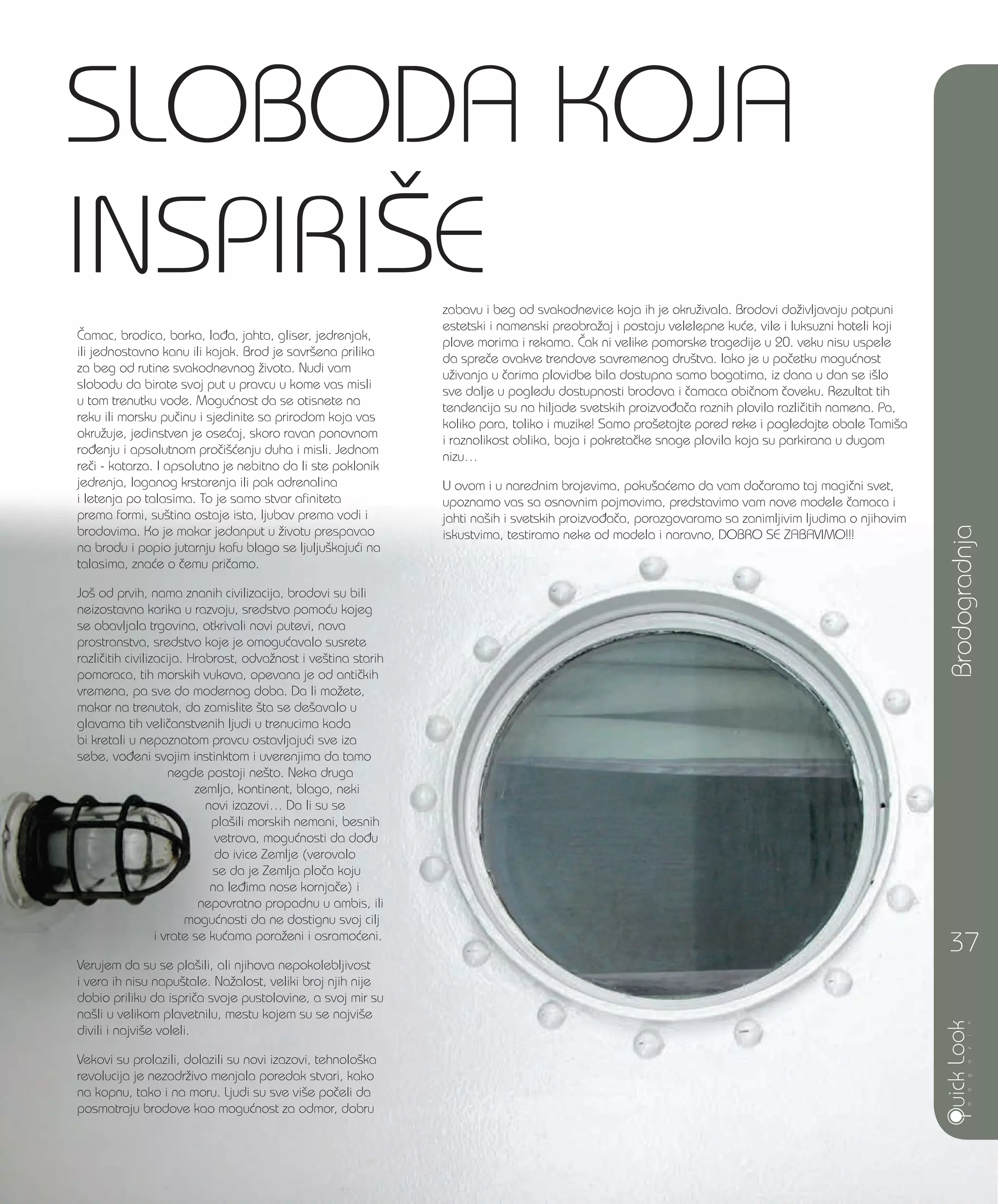 Brodogradnja
37
^amac, brodica, barka, la|a, jahta, gliser, jedrenjak,
ili jednostavno kanu ili kajak. Brod je savr{ena prilika
za beg od rutine svakodnevnog `ivota. Nudi vam
slobodu da birate svoj put u pravcu u kome vas misli
u tom trenutku vode. Mogu}nost da se otisnete na
reku ili morsku pu~inu i sjedinite sa prirodom koja vas
okru`uje, jedinstven je ose}aj, skoro ravan ponovnom
ro|enju i apsolutnom pro~i{}enju duha i misli. Jednom
re~i - katarza. I apsolutno je nebitno da li ste poklonik
jedrenja, laganog krstarenja ili pak adrenalina
i letenja po talasima. To je samo stvar afiniteta
prema formi, su{tina ostaje ista, ljubav prema vodi i
brodovima. Ko je makar jedanput u `ivotu prespavao
na brodu i popio jutarnju kafu blago se ljulju{kaju}i na
talasima, zna}e o ~emu pri~amo.
Jo{ od prvih, nama znanih civilizacija, brodovi su bili
neizostavna karika u razvoju, sredstvo pomo}u kojeg
se obavljala trgovina, otkrivali novi putevi, nova
prostranstva, sredstvo koje je omogu}avalo susrete
razli~itih civilizacija. Hrabrost, odva`nost i ve{tina starih
pomoraca, tih morskih vukova, opevana je od anti~kih
vremena, pa sve do modernog doba. Da li mo`ete,
makar na trenutak, da zamislite {ta se de{avalo u
glavama tih veli~anstvenih ljudi u trenucima kada
bi kretali u nepoznatom pravcu ostavljaju}i sve iza
sebe, vo|eni svojim instinktom i uverenjima da tamo
negde postoji ne{to. Neka druga
zemlja, kontinent, blago, neki
novi izazovi… Da li su se
pla{ili morskih nemani, besnih
vetrova, mogu}nosti da do|u
do ivice Zemlje (verovalo
se da je Zemlja plo~a koju
na le|ima nose kornja~e) i
nepovratno propadnu u ambis, ili
mogu}nosti da ne dostignu svoj cilj
i vrate se ku}ama pora`eni i osramo}eni.
Verujem da su se pla{ili, ali njihova nepokolebljivost
i vera ih nisu napu{tale. Na`alost, veliki broj njih nije
dobio priliku da ispri~a svoje pustolovine, a svoj mir su
na{li u velikom plavetnilu, mestu kojem su se najvi{e
divili i najvi{e voleli.
Vekovi su prolazili, dolazili su novi izazovi, tehnolo{ka
revolucija je nezadr`ivo menjala poredak stvari, kako
na kopnu, tako i na moru. Ljudi su sve vi{e po~eli da
posmatraju brodove kao mogu}nost za odmor, dobru
SLOBODA KOJA
INSPIRI[Ezabavu i beg od svakodnevice koja ih je okru`ivala. Brodovi do`ivljavaju potpuni
estetski i namenski preobra`aj i postaju velelepne ku}e, vile i luksuzni hoteli koji
plove morima i rekama. ^ak ni velike pomorske tragedije u 20. veku nisu uspele
da spre~e ovakve trendove savremenog dru{tva. Iako je u po~etku mogu}nost
u`ivanja u ~arima plovidbe bila dostupna samo bogatima, iz dana u dan se i{lo
sve dalje u pogledu dostupnosti brodova i ~amaca obi~nom ~oveku. Rezultat tih
tendencija su na hiljade svetskih proizvo|a~a raznih plovila razli~itih namena. Pa,
koliko para, toliko i muzike! Samo pro{etajte pored reke i pogledajte obale Tami{a
i raznolikost oblika, boja i pokreta~ke snage plovila koja su parkirana u dugom
nizu…
U ovom i u narednim brojevima, poku{a}emo da vam do~aramo taj magi~ni svet,
upoznamo vas sa osnovnim pojmovima, predstavimo vam nove modele ~amaca i
jahti na{ih i svetskih proizvo|a~a, porazgovaramo sa zanimljivim ljudima o njihovim
iskustvima, testiramo neke od modela i naravno, DOBRO SE ZABAVIMO!!!
 