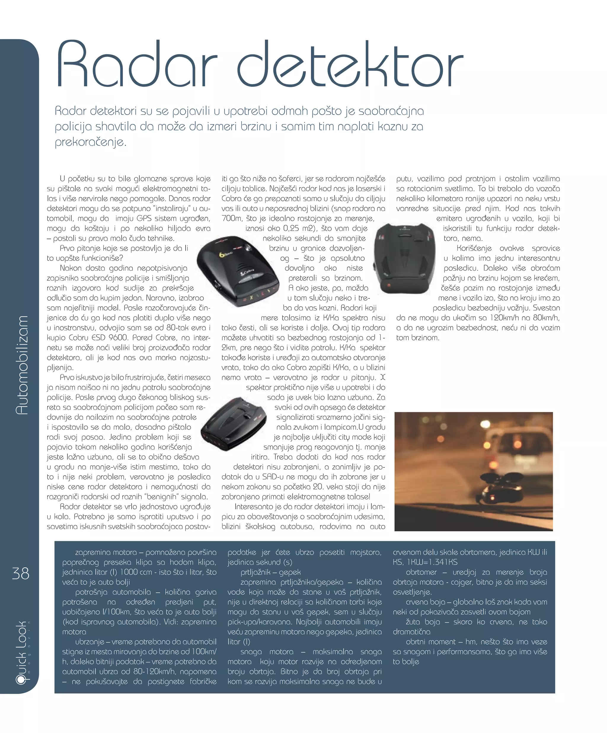 Automobilizam
38
Radar detektor
U po~etku su to bile glomazne sprave koje
su pi{tale na svaki mogu}i elektromagnetni ta-
las i vi{e nervirale nego pomagale. Danas radar
detektori mogu da se potpuno ”instaliraju” u au-
tomobil, mogu da imaju GPS sistem ugra|en,
mogu da ko{taju i po nekoliko hiljada evra
– postali su prava mala ~uda tehnike.
Prvo pitanje koje se postavlja je da li
to uop{te funkcioni{e?
Nakon dosta godina nepotpisivanja
zapisnika saobra}ajne policije i smi{ljanja
raznih izgovora kod sudije za prekr{aje
odlu~io sam da kupim jedan. Naravno, izabrao
sam najefitniji model. Posle razo~aravaju}e ~in-
jenice da }u ga kod nas platiti duplo vi{e nego
u inostranstvu, odvojio sam se od 80-tak evra i
kupio Cobru ESD 9600. Pored Cobre, na inter-
netu se mo`e na}i veliki broj proizvo|a~a radar
detektora, ali je kod nas ova marka najzastu-
pljenija.
Prvoiskustvojebilofrustriraju}e,~etirimeseca
ja nisam nai{ao ni na jednu patrolu saobra}ajne
policije. Posle prvog dugo ~ekanog bliskog sus-
reta sa saobra}ajnom policijom po~eo sam re-
dovnije da nailazim na saobra}ajne patrole
i ispostavilo se da malo, dosadno pi{talo
radi svoj posao. Jedina problem koji se
pojavio tokom nekoliko godina kori{}enja
jeste la`na uzbuna, ali se to obi~no de{ava
u gradu na manje-vi{e istim mestima, tako da
to i nije neki problem, verovatno je posledica
niske cene radar detektora i nemogu}nosti da
razgrani~i radarski od raznih ”benignih” signala.
Radar detektor se vrlo jednostavo ugra|uje
u kola. Potrebno je samo ispratiti uputsvo i po
savetima iskusnih svetskih saobra}ajaca postav-
iti ga {to ni`e na {oferci, jer se radarom naj~e{}e
ciljaju tablice. Naj~e{}i radar kod nas je laserski i
Cobra }e ga prepoznati samo u slu~aju da ciljaju
vas ili auto u neposrednoj blizini (snop radara na
700m, {to je idealno rastojanje za merenje,
iznosi oko 0,25 m2), {to vam daje
nekoliko sekundi da smanjite
brzinu u granice dozvoljen-
og – {to je apsolutno
dovoljno ako niste
preterali sa brzinom.
A ako jeste, pa, mo`da
u tom slu~aju neko i tre-
ba da vas kazni. Radari koji
mere talasima iz K/Ka spektra nisu
tako ~esti, ali se koriste i dalje. Ovaj tip radara
mo`ete uhvatiti sa bezbednog rastojanja od 1-
2km, pre nego {to i vidite patrolu. K/Ka spektar
tako|e koriste i ure|aji za automatsko otvaranje
vrata, tako da ako Cobra zapi{ti K/Ka, a u blizini
nema vrata – verovatno je radar u pitanju. X
spektar prakti~no nije vi{e u upotrebi i do
sada je uvek bio lazna uzbuna. Za
svaki od ovih opsega }e detektor
signalizirati srazmerno ja~ini sig-
nala zvukom i lampicom.U gradu
je najbolje uklju~iti city mode koji
smanjuje prag reagovanja tj. manje
iritira. Treba dodati da kod nas radar
detektori nisu zabranjeni, a zanimljiv je po-
datak da u SAD-u ne mogu da ih zabrane jer u
nekom zakonu sa po~etka 20. veka stoji da nije
zabranjeno primati elektromagnetne talase!
Interesanto je da radar detektori imaju i lam-
picu za obave{tavanje o saobra}ajnim udesima,
blizini {kolskog autobusa, radovima na auto
putu, vozilima pod pratnjom i ostalim vozilima
sa rotacionim svetlima. To bi trebalo da voza~a
nekoliko kilometara ranije upozori na neku vrstu
vanredne situacije pred njim. Kod nas takvih
emitera ugra|enih u vozila, koji bi
iskoristili tu funkciju radar detek-
tora, nema.
Kori{}enje ovakve spravice
u kolima ima jednu interesantnu
posledicu. Daleko vi{e obra}am
pa`nju na brzinu kojom se kre}em,
~e{}e pazim na rastojanje izme|u
mene i vozila iza, {to na kraju ima za
posledicu bezbedniju vo`nju. Svestan
da ne mogu da uko~im sa 120km/h na 80km/h,
a da ne ugrozim bezbednost, ne}u ni da vozim
tom brzinom.
Radar detektori su se pojavili u upotrebi odmah po{to je saobra}ajna
policija shavtila da mo`e da izmeri brzinu i samim tim naplati kaznu za
prekora~enje.
zapremina motora – pomno`ena povr{ina
popre~nog preseka klipa sa hodom klipa,
jedninica litar (l) 1000 ccm - isto {to i litar, {to
ve}a to je auto bolji
potro{nja automobila – koli~ina goriva
potro{ena na odre|en predjeni put,
uobi~ajeno l/100km, {to ve}a to je auto bolji
(kod ispravnog automobila). Vidi: zapremina
motora
ubrzanje – vreme potrebano da automobil
stigne iz mesta mirovanja do brzine od 100km/
h, daleko bitniji podatak – vreme potrebno da
automobil ubrza od 80-120km/h, napomena
– ne poku{avajte da postignete fabri~ke
podatke jer }ete ubrzo posetiti majstora,
jedinica sekund (s)
prtlja`nik – gepek
zapremina prtlja`nika/gepeka – koli~ina
vode koja mo`e da stane u va{ prtlja`nik,
nije u direktnoj relaciji sa koli~inom torbi koje
mogu da stanu u va{ gepek, sem u slu~aju
pick-upa/karavana. Najbolji automobili imaju
ve}u zapreminu motora nego gepeka, jedinica
litar (l)
snaga motora – maksimalna snaga
motora koju motor razvije na odredjenom
broju obrtaja. Bitno je da broj obrtaja pri
kom se razvija maksimalna snaga ne bude u
crvenom delu skale obrtomera, jedinica KW ili
KS, 1KW=1.341KS
obrtomer – uredjaj za merenje broja
obrtaja motora - cajger, bitno je da ima seksi
osvetljenje.
crvena boja – globalno lo{ znak kada vam
neki od pokaziva~a zasvetli ovom bojom
`uta boja – skoro ko crvena, ne tako
dramati~na
obrtni moment – hm, ne{to {to ima veze
sa snagom i performansama, {to ga ima vi{e
to bolje
odlu~io sam da kupim jedan. Naravno, izabrao
sam najefitniji model. Posle razo~aravaju}e ~in-
nekoliko sekundi da smanjite
brzinu u granice dozvoljen-
og – {to je apsolutno
policije. Posle prvog dugo ~ekanog bliskog sus-
reta sa saobra}ajnom policijom po~eo sam re-
smanjuje prag reagovanja tj. manje
700m, {to je idealno rastojanje za merenje, emitera ugra|enih u vozila, koji bi
 