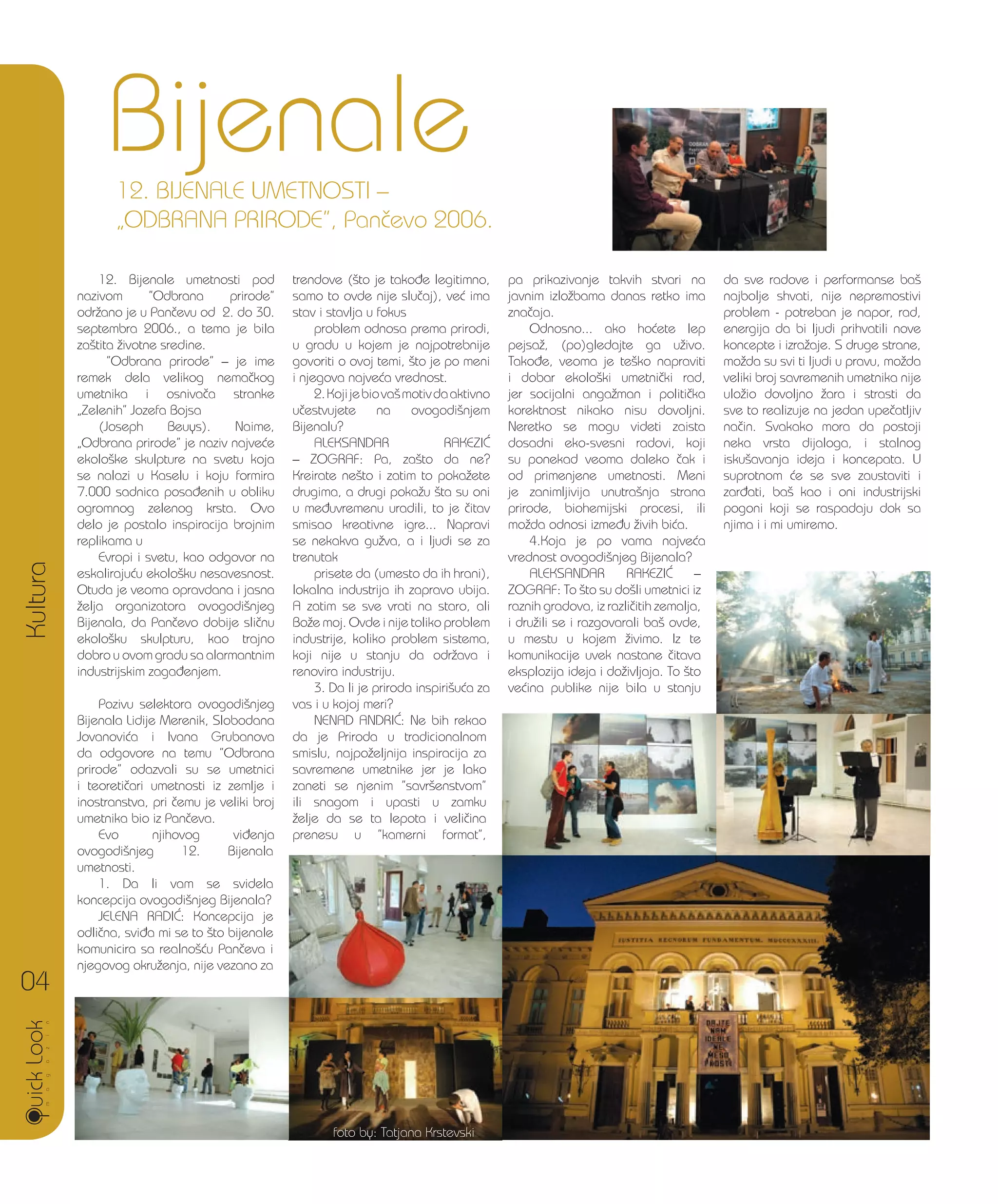 12. Bijenale umetnosti pod
nazivom ”Odbrana prirode”
odr`ano je u Pan~evu od 2. do 30.
septembra 2006., a tema je bila
za{tita `ivotne sredine.
”Odbrana prirode” – je ime
remek dela velikog nema~kog
umetnika i osniva~a stranke
„Zelenih” Jozefa Bojsa
(Joseph Beuys). Naime,
„Odbrana prirode” je naziv najve}e
ekolo{ke skulpture na svetu koja
se nalazi u Kaselu i koju formira
7.000 sadnica posa|enih u obliku
ogromnog zelenog krsta. Ovo
delo je postalo inspiracija brojnim
replikama u
Evropi i svetu, kao odgovor na
eskaliraju}u ekolo{ku nesavesnost.
Otuda je veoma opravdana i jasna
`elja organizatora ovogodi{njeg
Bijenala, da Pan~evo dobije sli~nu
ekolo{ku skulpturu, kao trajno
dobro u ovom gradu sa alarmantnim
industrijskim zaga|enjem.
Pozivu selektora ovogodi{njeg
Bijenala Lidije Merenik, Slobodana
Jovanovi}a i Ivana Grubanova
da odgovore na temu ”Odbrana
prirode” odazvali su se umetnici
i teoreti~ari umetnosti iz zemlje i
inostranstva, pri ~emu je veliki broj
umetnika bio iz Pan~eva.
Evo njihovog vi|enja
ovogodi{njeg 12. Bijenala
umetnosti.
1. Da li vam se svidela
koncepcija ovogodi{njeg Bijenala?
JELENA RADI]: Koncepcija je
odli~na, svi|a mi se to {to bijenale
komunicira sa realno{}u Pan~eva i
njegovog okru`enja, nije vezano za
trendove ({to je tako|e legitimno,
samo to ovde nije slu~aj), ve} ima
stav i stavlja u fokus
problem odnosa prema prirodi,
u gradu u kojem je najpotrebnije
govoriti o ovoj temi, {to je po meni
i njegova najve}a vrednost.
2.Kojijebiova{motivdaaktivno
u~estvujete na ovogodi{njem
Bijenalu?
ALEKSANDAR RAKEZI]
– ZOGRAF: Pa, za{to da ne?
Kreirate ne{to i zatim to poka`ete
drugima, a drugi poka`u {ta su oni
u me|uvremenu uradili, to je ~itav
smisao kreativne igre... Napravi
se nekakva gu`va, a i ljudi se za
trenutak
prisete da (umesto da ih hrani),
lokalna industrija ih zapravo ubija.
A zatim se sve vrati na staro, ali
Bo`e moj. Ovde i nije toliko problem
industrije, koliko problem sistema,
koji nije u stanju da odr`ava i
renovira industriju.
3. Da li je priroda inspiri{u}a za
vas i u kojoj meri?
NENAD ANDRI]: Ne bih rekao
da je Priroda u tradicionalnom
smislu, najpo`eljnija inspiracija za
savremene umetnike jer je lako
zaneti se njenim ”savr{enstvom”
ili snagom i upasti u zamku
`elje da se ta lepota i veli~ina
prenesu u ”kamerni format”,
pa iznena|uje veliki broj ~ak
i mladih umetnika koji jo{
uvek na devetnaestovekovni,
impresionisti~ki na~in
interpretiraju prirodu. To nije
nu`no lo{e, ali je vi{e privatno,
pa prikazivanje takvih stvari na
javnim izlo`bama danas retko ima
zna~aja.
Odnosno... ako ho}ete lep
pejsa`, (po)gledajte ga u`ivo.
Tako|e, veoma je te{ko napraviti
i dobar ekolo{ki umetni~ki rad,
jer socijalni anga`man i politi~ka
korektnost nikako nisu dovoljni.
Neretko se mogu videti zaista
dosadni eko-svesni radovi, koji
su ponekad veoma daleko ~ak i
od primenjene umetnosti. Meni
je zanimljivija unutra{nja strana
prirode, biohemijski procesi, ili
mo`da odnosi izme|u `ivih bi}a.
4.Koja je po vama najve}a
vrednost ovogodi{njeg Bijenala?
ALEKSANDAR RAKEZI] –
ZOGRAF: To {to su do{li umetnici iz
raznih gradova, iz razli~itih zemalja,
i dru`ili se i razgovarali ba{ ovde,
u mestu u kojem `ivimo. Iz te
komunikacije uvek nastane ~itava
eksplozija ideja i do`ivljaja. To {to
ve}ina publike nije bila u stanju
da sve radove i performanse ba{
najbolje shvati, nije nepremostivi
problem - potreban je napor, rad,
energija da bi ljudi prihvatili nove
koncepte i izra`aje. S druge strane,
mo`da su svi ti ljudi u pravu, mo`da
veliki broj savremenih umetnika nije
ulo`io dovoljno `ara i strasti da
sve to realizuje na jedan upe~atljiv
na~in. Svakako mora da postoji
neka vrsta dijaloga, i stalnog
isku{avanja ideja i koncepata. U
suprotnom }e se sve zaustaviti i
zar|ati, ba{ kao i oni industrijski
pogoni koji se raspadaju dok sa
njima i i mi umiremo.
Bijenale
Kultura
04
12. BIJENALE UMETNOSTI –
„ODBRANA PRIRODE”, Pan~evo 2006.
foto by: Tatjana Krstevski
 