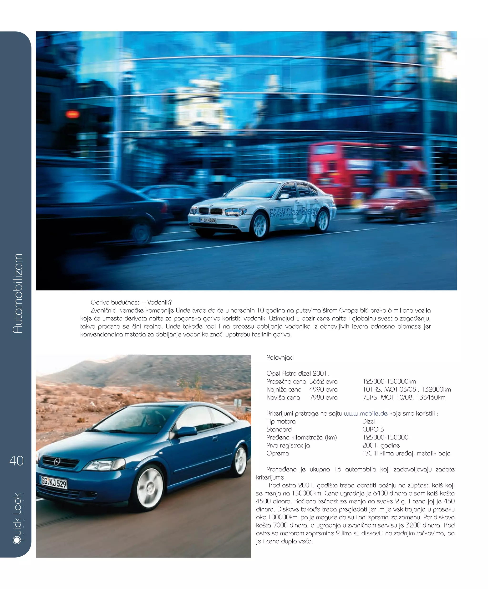 Gorivo budu}nosti – Vodonik?
Zvani~nici Nema~ke komapnije Linde tvrde da }e u narednih 10 godina na putevima {irom Evrope biti preko 6 miliona vozila
koje }e umesto derivata nafte za pogonsko gorivo koristiti vodonik. Uzimaju}i u obzir cene nafte i globalnu svest o zaga|enju,
takva procena se ~ini realna. Linde tako|e radi i na procesu dobijanja vodonika iz obnovljivih izvora odnosno biomase jer
konvencionalna metoda za dobijanje vodonika zna~i upotrebu foslinih goriva.
Polovnjaci
Opel Astra dizel 2001.
Prose~na cena 5662 evra 125000-150000km
Najni`a cena 4990 evra 101KS, MOT 03/08 , 132000km
Navi{a cena 7980 evra 75KS, MOT 10/08, 133460km
Kriterijumi pretrage na sajtu www.mobile.de koje smo koristili :
Tip motora Dizel
Standard EURO 3
Pre|ena kilometra`a (km) 125000-150000
Prva registracija 2001. godine
Oprema A/C ili klima ure|aj, metalik boja
Prona|eno je ukupno 16 automobila koji zadovoljavaju zadate
kriterijume.
Kod astra 2001. godi{ta treba obratiti pa`nju na zup~asti kai{ koji
se menja na 150000km. Cena ugradnje je 6400 dinara a sam kai{ ko{ta
4500 dinara. Ko~iona te~nost se menja na svake 2 g. i cena joj je 450
dinara. Diskove tako|e treba pregledati jer im je vek trajanja u proseku
oko 100000km, pa je mogu}e da su i oni spremni za zamenu. Par diskova
ko{ta 7000 dinara, a ugradnja u zvani~nom servisu je 3200 dinara. Kod
astre sa motorom zapremine 2 litra su diskovi i na zadnjim to~kovima, pa
je i cena duplo ve}a.
Automobilizam
40
 