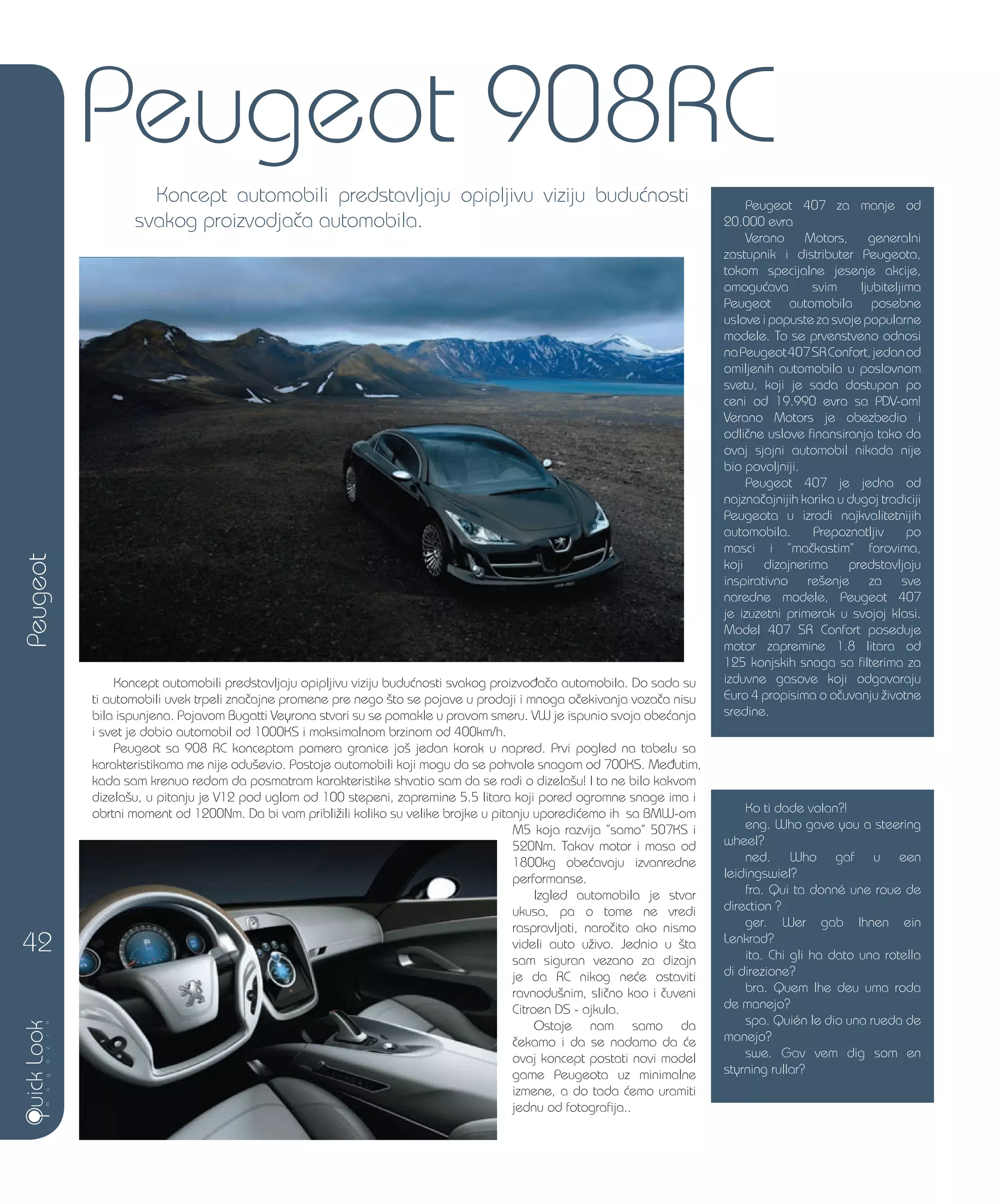 Koncept automobili predstavljaju opipljivu viziju budu}nosti svakog proizvo|a~a automobila. Do sada su
ti automobili uvek trpeli zna~ajne promene pre nego {to se pojave u prodaji i mnoga o~ekivanja voza~a nisu
bila ispunjena. Pojavom Bugatti Veyrona stvari su se pomakle u pravom smeru. VW je ispunio svoja obe}anja
i svet je dobio automobil od 1000KS i maksimalnom brzinom od 400km/h.
Peugeot sa 908 RC konceptom pomera granice jo{ jedan korak u napred. Prvi pogled na tabelu sa
karakteristikama me nije odu{evio. Postoje automobili koji mogu da se pohvale snagom od 700KS. Me|utim,
kada sam krenuo redom da posmatram karakteristike shvatio sam da se radi o dizela{u! I to ne bilo kakvom
dizela{u, u pitanju je V12 pod uglom od 100 stepeni, zapremine 5.5 litara koji pored ogromne snage ima i
obrtni moment od 1200Nm. Da bi vam pribli`ili koliko su velike brojke u pitanju uporedi}emo ih sa BMW-om
M5 koja razvija ”samo” 507KS i
520Nm. Takav motor i masa od
1800kg obe}avaju izvanredne
performanse.
Izgled automobila je stvar
ukusa, pa o tome ne vredi
raspravljati, naro~ito ako nismo
videli auto u`ivo. Jednio u {ta
sam siguran vezano za dizajn
je da RC nikog ne}e ostaviti
ravnodu{nim, sli~no kao i ~uveni
Citroen DS - ajkula.
Ostaje nam samo da
~ekamo i da se nadamo da }e
ovaj koncept postati novi model
game Peugeota uz minimalne
izmene, a do tada }emo uramiti
jednu od fotografija..
Peugeot
42
Peugeot 908RC
Koncept automobili predstavljaju opipljivu viziju budu}nosti
svakog proizvodja~a automobila.
Peugeot 407 za manje od
20.000 evra
Verano Motors, generalni
zastupnik i distributer Peugeota,
tokom specijalne jesenje akcije,
omogu}ava svim ljubiteljima
Peugeot automobila posebne
uslove i popuste za svoje popularne
modele. To se prvenstveno odnosi
naPeugeot407SRConfort,jedanod
omiljenih automobila u poslovnom
svetu, koji je sada dostupan po
ceni od 19.990 evra sa PDV-om!
Verano Motors je obezbedio i
odli~ne uslove finansiranja tako da
ovaj sjajni automobil nikada nije
bio povoljniji.
Peugeot 407 je jedna od
najzna~ajnijih karika u dugoj tradiciji
Peugeota u izradi najkvalitetnijih
automobila. Prepoznatljiv po
masci i ”ma~kastim” farovima,
koji dizajnerima predstavljaju
inspirativno re{enje za sve
naredne modele, Peugeot 407
je izuzetni primerak u svojoj klasi.
Model 407 SR Confort poseduje
motor zapremine 1.8 litara od
125 konjskih snaga sa filterima za
izduvne gasove koji odgovaraju
Euro 4 propisima o o~uvanju `ivotne
sredine.
Ko ti dade volan?!
eng. Who gave you a steering
wheel?
ned. Who gaf u een
leidingswiel?
fra. Qui ta donné une roue de
direction ?
ger. Wer gab Ihnen ein
Lenkrad?
ita. Chi gli ha dato una rotella
di direzione?
bra. Quem lhe deu uma roda
de manejo?
spa. Quién le dio una rueda de
manejo?
swe. Gav vem dig som en
styrning rullar?
 