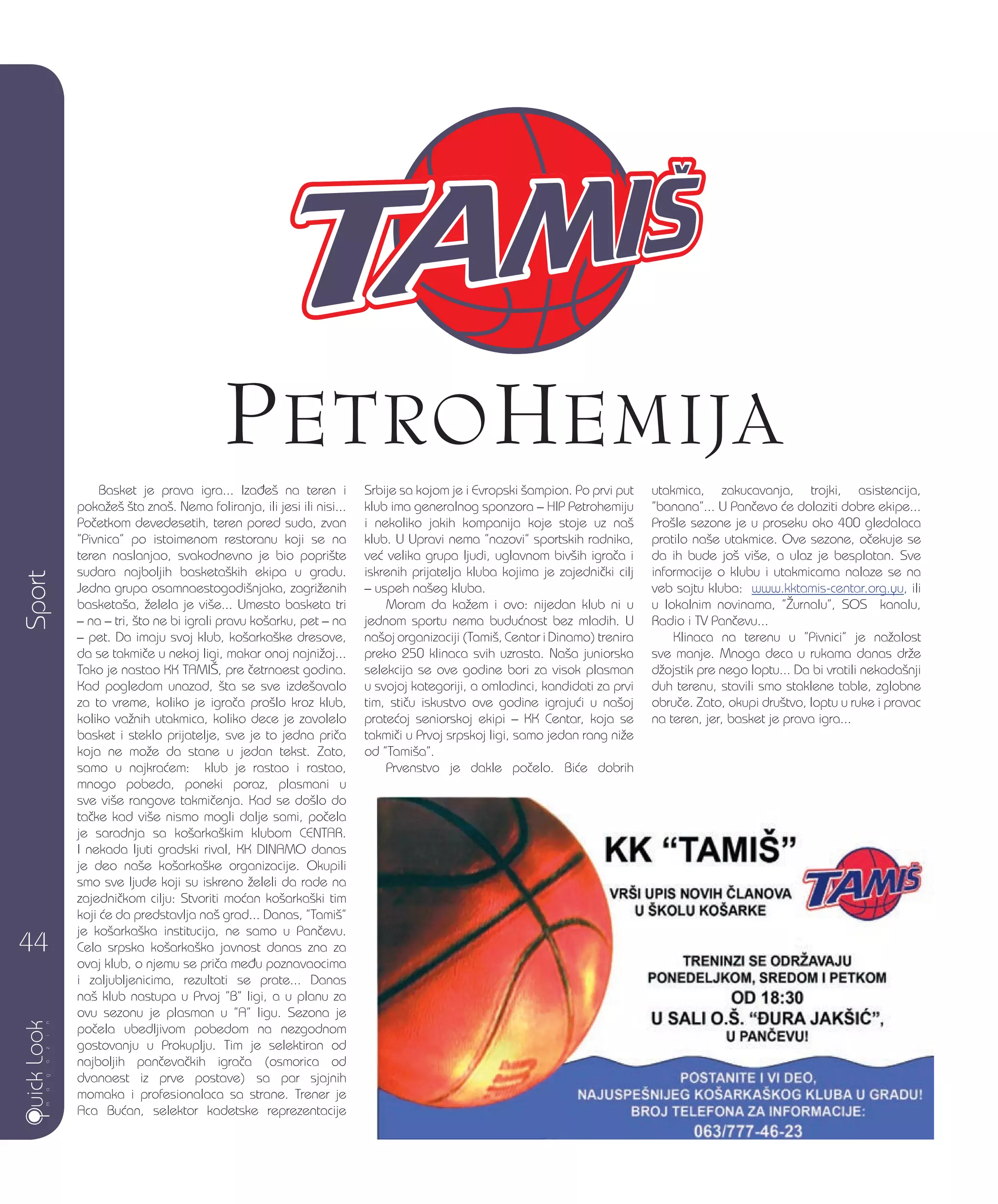 Basket je prava igra... Iza|e{ na teren i
poka`e{ {ta zna{. Nema foliranja, ili jesi ili nisi...
Po~etkom devedesetih, teren pored suda, zvan
”Pivnica” po istoimenom restoranu koji se na
teren naslanjao, svakodnevno je bio popri{te
sudara najboljih basketa{kih ekipa u gradu.
Jedna grupa osamnaestogodi{njaka, zagri`enih
basketa{a, `elela je vi{e... Umesto basketa tri
– na – tri, {to ne bi igrali pravu ko{arku, pet – na
– pet. Da imaju svoj klub, ko{arka{ke dresove,
da se takmi~e u nekoj ligi, makar onoj najni`oj...
Tako je nastao KK TAMI[, pre ~etrnaest godina.
Kad pogledam unazad, {ta se sve izde{avalo
za to vreme, koliko je igra~a pro{lo kroz klub,
koliko va`nih utakmica, koliko dece je zavolelo
basket i steklo prijatelje, sve je to jedna pri~a
koja ne mo`e da stane u jedan tekst. Zato,
samo u najkra}em: klub je rastao i rastao,
mnogo pobeda, poneki poraz, plasmani u
sve vi{e rangove takmi~enja. Kad se do{lo do
ta~ke kad vi{e nismo mogli dalje sami, po~ela
je saradnja sa ko{arka{kim klubom CENTAR.
I nekada ljuti gradski rival, KK DINAMO danas
je deo na{e ko{arka{ke organizacije. Okupili
smo sve ljude koji su iskreno `eleli da rade na
zajedni~kom cilju: Stvoriti mo}an ko{arka{ki tim
koji }e da predstavlja na{ grad... Danas, ”Tami{”
je ko{arka{ka institucija, ne samo u Pan~evu.
Cela srpska ko{arka{ka javnost danas zna za
ovaj klub, o njemu se pri~a me|u poznavaocima
i zaljubljenicima, rezultati se prate... Danas
na{ klub nastupa u Prvoj ”B” ligi, a u planu za
ovu sezonu je plasman u ”A” ligu. Sezona je
po~ela ubedljivom pobedom na nezgodnom
gostovanju u Prokuplju. Tim je selektiran od
najboljih pan~eva~kih igra~a (osmorica od
dvanaest iz prve postave) sa par sjajnih
momaka i profesionalaca sa strane. Trener je
Aca Bu}an, selektor kadetske reprezentacije
Srbije sa kojom je i Evropski {ampion. Po prvi put
klub ima generalnog sponzora – HIP Petrohemiju
i nekoliko jakih kompanija koje stoje uz na{
klub. U Upravi nema ”nazovi” sportskih radnika,
ve} velika grupa ljudi, uglavnom biv{ih igra~a i
iskrenih prijatelja kluba kojima je zajedni~ki cilj
– uspeh na{eg kluba.
Moram da ka`em i ovo: nijedan klub ni u
jednom sportu nema budu}nost bez mladih. U
na{oj organizaciji (Tami{, Centar i Dinamo) trenira
preko 250 klinaca svih uzrasta. Na{a juniorska
selekcija se ove godine bori za visok plasman
u svojoj kategoriji, a omladinci, kandidati za prvi
tim, sti~u iskustvo ove godine igraju}i u na{oj
prate}oj seniorskoj ekipi – KK Centar, koja se
takmi~i u Prvoj srpskoj ligi, samo jedan rang ni`e
od ”Tami{a”.
Prvenstvo je dakle po~elo. Bi}e dobrih
utakmica, zakucavanja, trojki, asistencija,
”banana”... U Pan~evo }e dolaziti dobre ekipe...
Pro{le sezone je u proseku oko 400 gledalaca
pratilo na{e utakmice. Ove sezone, o~ekuje se
da ih bude jo{ vi{e, a ulaz je besplatan. Sve
informacije o klubu i utakmicama nalaze se na
veb sajtu kluba: www.kktamis-centar.org.yu, ili
u lokalnim novinama, ”@urnalu”, SOS kanalu,
Radio i TV Pan~evu...
Klinaca na terenu u ”Pivnici” je na`alost
sve manje. Mnoga deca u rukama danas dr`e
d`ojstik pre nego loptu... Da bi vratili nekada{nji
duh terenu, stavili smo staklene table, zglobne
obru~e. Zato, okupi dru{tvo, loptu u ruke i pravac
na teren, jer, basket je prava igra...
Sport
44
 