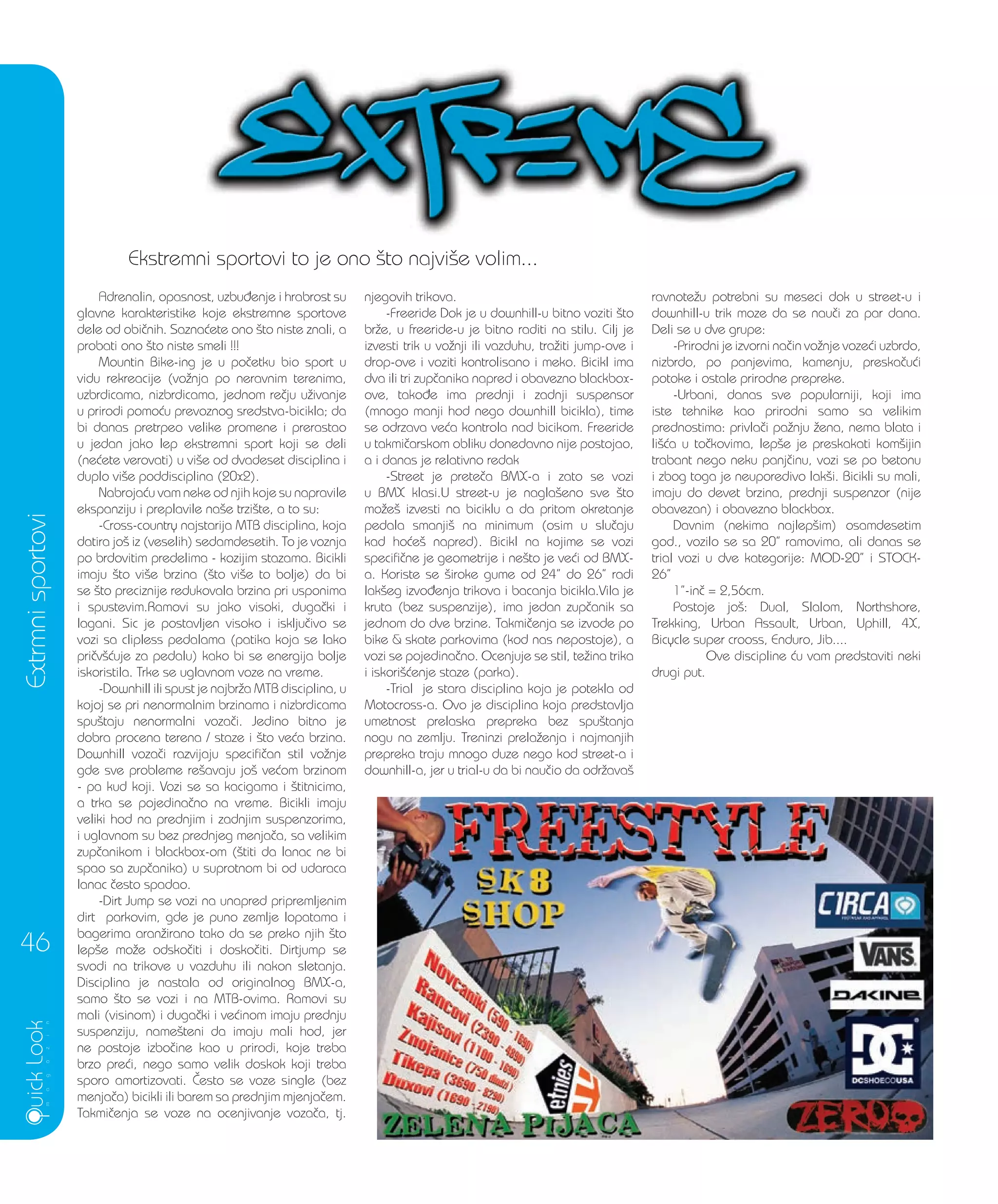 4
Extrmnisportovi
46
Ekstremni sportovi to je ono {to najvi{e volim...Ekstremni sportovi to je ono {to najvi{e volim...
Adrenalin, opasnost, uzbu|enje i hrabrost su
glavne karakteristike koje ekstremne sportove
dele od obi~nih. Sazna}ete ono {to niste znali, a
probati ono {to niste smeli !!!
Mountin Bike-ing je u po~etku bio sport u
vidu rekreacije (vo`nja po neravnim terenima,
uzbrdicama, nizbrdicama, jednom re~ju u`ivanje
u prirodi pomo}u prevoznog sredstva-bicikla; da
bi danas pretrpeo velike promene i prerastao
u jedan jako lep ekstremni sport koji se deli
(ne}ete verovati) u vi{e od dvadeset disciplina i
duplo vi{e poddisciplina (20x2).
Nabroja}u vam neke od njih koje su napravile
ekspanziju i preplavile na{e trzi{te, a to su:
-Cross-country najstarija MTB disciplina, koja
datira jo{ iz (veselih) sedamdesetih. To je voznja
po brdovitim predelima - kozijim stazama. Bicikli
imaju {to vi{e brzina ({to vi{e to bolje) da bi
se {to preciznije redukovala brzina pri usponima
i spustevim.Ramovi su jako visoki, duga~ki i
lagani. Sic je postavljen visoko i isklju~ivo se
vozi sa clipless pedalama (patika koja se lako
pri~v{}uje za pedalu) kako bi se energija bolje
iskoristila. Trke se uglavnom voze na vreme.
-Downhill ili spust je najbr`a MTB disciplina, u
kojoj se pri nenormalnim brzinama i nizbrdicama
spu{taju nenormalni voza~i. Jedino bitno je
dobra procena terena / staze i {to ve}a brzina.
Downhill voza~i razvijaju specifi~an stil vo`nje
gde sve probleme re{avaju jo{ ve}om brzinom
- pa kud koji. Vozi se sa kacigama i {titnicima,
a trka se pojedina~no na vreme. Bicikli imaju
veliki hod na prednjim i zadnjim suspenzorima,
i uglavnom su bez prednjeg menja~a, sa velikim
zup~anikom i blackbox-om ({titi da lanac ne bi
spao sa zup~anika) u suprotnom bi od udaraca
lanac ~esto spadao.
-Dirt Jump se vozi na unapred pripremljenim
dirt parkovim, gde je puno zemlje lopatama i
bagerima aran`irano tako da se preko njih {to
lep{e mo`e odsko~iti i dosko~iti. Dirtjump se
svodi na trikove u vazduhu ili nakon sletanja.
Disciplina je nastala od originalnog BMX-a,
samo {to se vozi i na MTB-ovima. Ramovi su
mali (visinom) i duga~ki i ve}inom imaju prednju
suspenziju, name{teni da imaju mali hod, jer
ne postoje izbo~ine kao u prirodi, koje treba
brzo pre}i, nego samo velik doskok koji treba
sporo amortizovati. ^esto se voze single (bez
menja~a) bicikli ili barem sa prednjim mjenja~em.
Takmi~enja se voze na ocenjivanje voza~a, tj.
njegovih trikova.
-Freeride Dok je u downhill-u bitno voziti {to
br`e, u freeride-u je bitno raditi na stilu. Cilj je
izvesti trik u vo`nji ili vazduhu, tra`iti jump-ove i
drop-ove i voziti kontrolisano i meko. Bicikl ima
dva ili tri zup~anika napred i obavezno blackbox-
ove, tako|e ima prednji i zadnji suspensor
(mnogo manji hod nego downhill bicikla), time
se odrzava ve}a kontrola nad bicikom. Freeride
u takmi~arskom obliku donedavno nije postojao,
a i danas je relativno redak
-Street je prete~a BMX-a i zato se vozi
u BMX klasi.U street-u je nagla{eno sve {to
mo`e{ izvesti na biciklu a da pritom okretanje
pedala smanji{ na minimum (osim u slu~aju
kad ho}e{ napred). Bicikl na kojime se vozi
specifi~ne je geometrije i ne{to je ve}i od BMX-
a. Koriste se {iroke gume od 24” do 26” radi
lak{eg izvo|enja trikova i bacanja bicikla.Vila je
kruta (bez suspenzije), ima jedan zup~anik sa
jednom do dve brzine. Takmi~enja se izvode po
bike & skate parkovima (kod nas nepostoje), a
vozi se pojedina~no. Ocenjuje se stil, te`ina trika
i iskori{}enje staze (parka).
-Trial je stara disciplina koja je potekla od
Motocross-a. Ovo je disciplina koja predstavlja
umetnost prelaska prepreka bez spu{tanja
nogu na zemlju. Treninzi prela`enja i najmanjih
prepreka traju mnogo duze nego kod street-a i
downhill-a, jer u trial-u da bi nau~io da odr`ava{
ravnote`u potrebni su meseci dok u street-u i
downhill-u trik moze da se nau~i za par dana.
Deli se u dve grupe:
-Prirodni je izvorni na~in vo`nje voze}i uzbrdo,
nizbrdo, po panjevima, kamenju, preska~u}i
potoke i ostale prirodne prepreke.
-Urbani, danas sve popularniji, koji ima
iste tehnike kao prirodni samo sa velikim
prednostima: privla~i pa`nju `ena, nema blata i
li{}a u to~kovima, lep{e je preskakati kom{ijin
trabant nego neku panj~inu, vozi se po betonu
i zbog toga je neuporedivo lak{i. Bicikli su mali,
imaju do devet brzina, prednji suspenzor (nije
obavezan) i obavezno blackbox.
Davnim (nekima najlep{im) osamdesetim
god., vozilo se sa 20” ramovima, ali danas se
trial vozi u dve kategorije: MOD-20” i STOCK-
26”
1”-in~ = 2,56cm.
Postoje jo{: Dual, Slalom, Northshore,
Trekking, Urban Assault, Urban, Uphill, 4X,
Bicycle super crooss, Enduro, Jib....
Ove discipline }u vam predstaviti neki
drugi put.
 