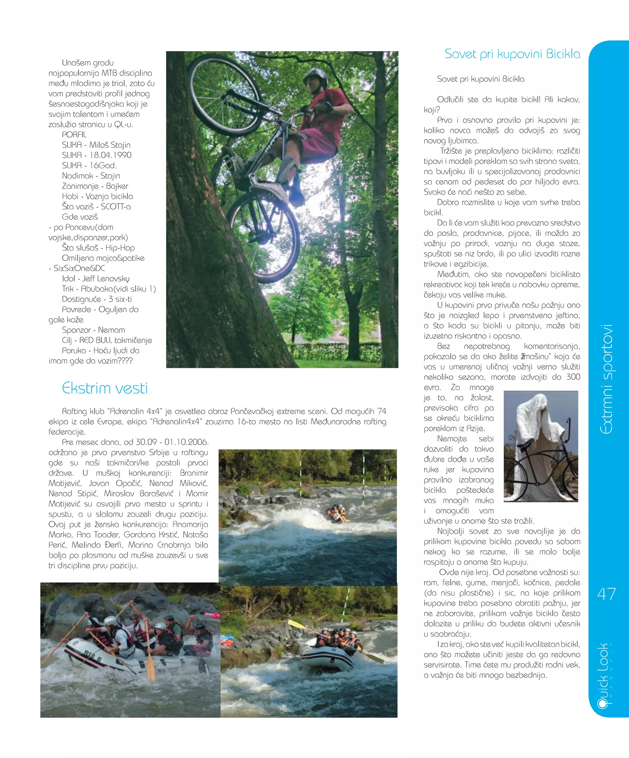 Una{em gradu
najpopularnija MTB disciplina
me|u mladima je trial, zato }u
vam predstaviti profil jednog
{esnaestogodi{njaka koji je
svojim talentom i ume}em
zaslu`io stranicu u QL-u.
PORFIL
SLIKA - Milo{ Stajin
SLIKA - 18.04.1990
SLIKA - 16God.
Nadimak - Stajin
Zanimanje - Bajker
Hobi - Voznja bicikla
[ta vozi{ - SCOTT-a
Gde vozi{
- po Pancevu(dom
vojske,dispanzer,park)
[ta slu{a{ - Hip-Hop
Omiljena majca&patike
- SixSixOne&DC
Idol - Jeff Lenovsky
Trik - Abubaka(vidi sliku 1)
Dostignu}e - 3 six-ti
Povrede - Oguljen do
gole ko`e
Sponzor - Nemam
Cilj - RED BULL takmi~enje
Poruka - Ho}u ljudi da
imam gde da vozim????
Ekstrim vesti
Rafting klub ”Adrenalin 4x4” je osvetleo obraz Pan~eva~koj extreme sceni. Od mogu}ih 74
ekipa iz cele Evrope, ekipa ”Adrenalin4x4” zauzima 16-to mesto na listi Me|unarodne rafting
federacije.
Pre mesec dana, od 30.09 - 01.10.2006.
odr`ano je prvo prvenstvo Srbije u raftingu
gde su na{i takmi~ari/ke postali prvaci
dr`ave. U mu{koj konkurenciji: Branimir
Matijevi}, Jovan Opa~i}, Nenad Mikovi},
Nenad Stipi}, Miroslav Bara{evi} i Momir
Matijevi} su osvojili prvo mesto u sprintu i
spustu, a u slalomu zauzeli drugu poziciju.
Ovaj put je `enska konkurencija: Anamarija
Marko, Ana Toader, Gordana Krsti}, Nata{a
Peri}, Melinda erfi, Marina Crnobrnja bila
bolja po plasmanu od mu{ke zauzev{i u sve
tri discipline prvu poziciju.
Savet pri kupovini Bicikla
Odlu~ili ste da kupite bicikl! Ali kakav,
koji?
Prvo i osnovno pravilo pri kupovini je:
koliko novca mo`e{ da odvoji{ za svog
novog ljubimca.
Tr`i{te je preplavljeno biciklima: razli~iti
tipovi i modeli poreklom sa svih strana sveta,
na buvljaku ili u specijalizovanoj prodavnici
sa cenom od pedeset do par hiljada evra.
Svako }e na}i ne{to za sebe.
Dobro razmislite u koje vam svrhe treba
bicikl.
Da li }e vam slu`iti kao prevozno sredstvo
do posla, prodavnice, pijace, ili mo`da za
vo`nju po prirodi, voznju na duge staze,
spu{tati se niz brdo, ili po ulici izvoditi razne
trikove i egzibicije.
Me|utim, ako ste novope~eni biciklista
rekreativac koji tek kre}e u nabavku opreme,
~ekaju vas velike muke.
U kupovini prvo privu~e na{u pa`nju ono
{to je naizgled lepo i prvenstveno jeftino,
a {to kada su bicikli u pitanju, mo`e biti
izuzetno riskantno i opasno.
Bez nepotrebnog komentarisanja,
pokazalo se da ako `elite “ma{inu” koja }e
vas u umerenoj uli~noj vo`nji verno slu`iti
nekoliko sezona, morate izdvojiti do 300
evra. Za mnoge
je to, na `alost,
previsoka cifra pa
se okre}u biciklima
poreklom iz Azije.
Nemojte sebi
dozvoliti da takvo
|ubre do|e u va{e
ruke jer kupovina
pravilno izabranog
bicikla po{tede}e
vas mnogih muka
i omogu}iti vam
u`ivanje u onome {to ste tra`ili.
Najbolji savet za sve novajlije je da
prilikom kupovine bicikla povedu sa sobom
nekog ko se razume, ili se malo bolje
raspitaju o onome {ta kupuju.
Ovde nije kraj. Od posebne va`nosti su:
ram, felne, gume, menja~i, ko~nice, pedale
(da nisu plasti~ne) i sic, na koje prilikom
kupovine treba posebno obratiti pa`nju, jer
ne zaboravite, prilikom vo`nje bicikla ~esto
dolazite u priliku da budete aktivni u~esnik
u saobra}aju.
Izakraj,akosteve} kupilikvalitetanbicikl,
ono {to mo`ete u~initi jeste da ga redovno
servisirate. Time }ete mu produ`iti radni vek,
a vo`nja }e biti mnogo bezbednija.
Savet pri kupovini Bicikla
Extrmnisportovi
47
 