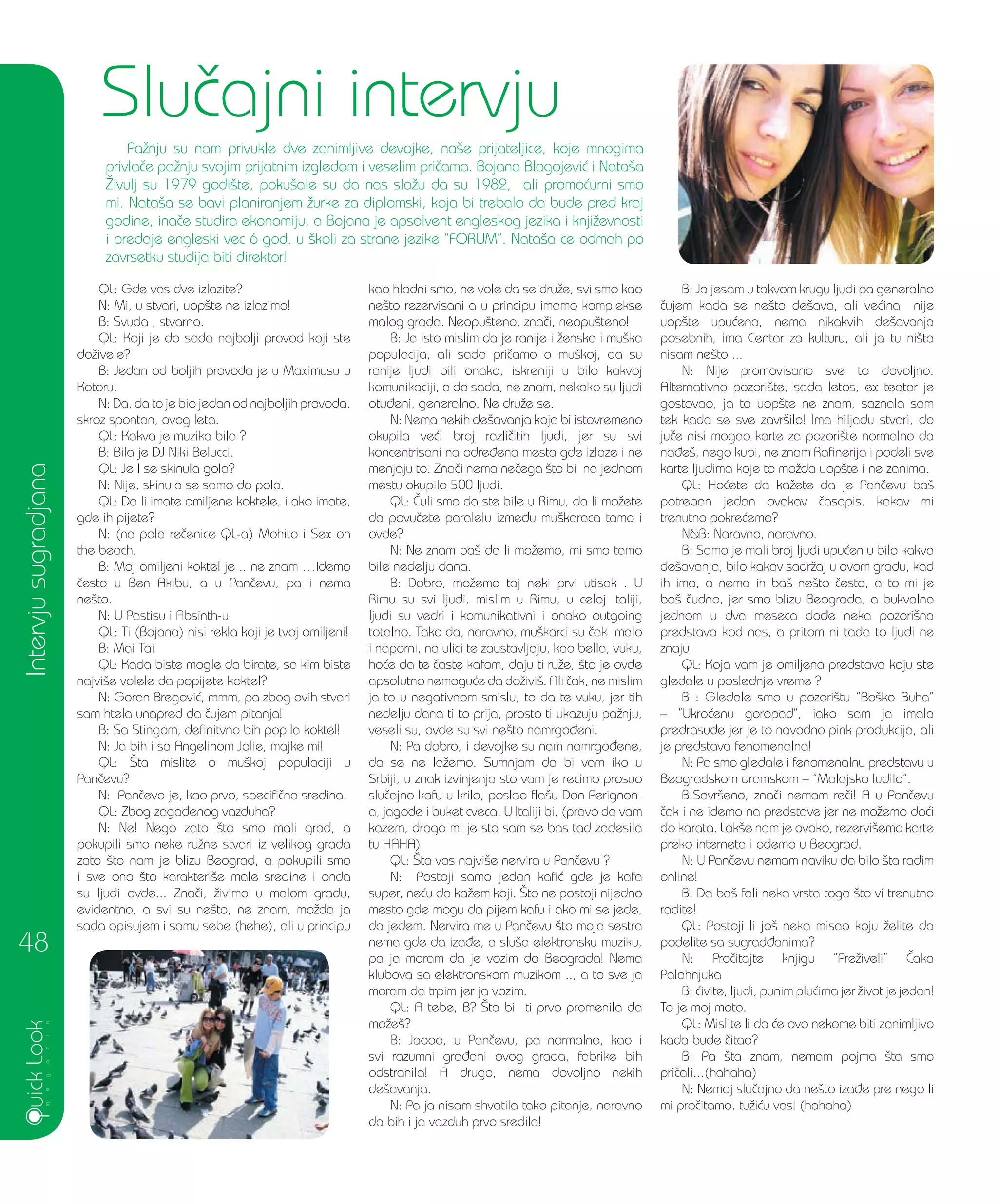 QL: Gde vas dve izlazite?
N: Mi, u stvari, uop{te ne izlazimo!
B: Svuda , stvarno.
QL: Koji je do sada najbolji provod koji ste
do`ivele?
B: Jedan od boljih provoda je u Maximusu u
Kotoru.
N: Da, da to je bio jedan od najboljih provoda,
skroz spontan, ovog leta.
QL: Kakva je muzika bila ?
B: Bila je DJ Niki Belucci.
QL: Je l se skinula gola?
N: Nije, skinula se samo do pola.
QL: Da li imate omiljene koktele, i ako imate,
gde ih pijete?
N: (na pola re~enice QL-a) Mohito i Sex on
the beach.
B: Moj omiljeni koktel je .. ne znam …Idemo
~esto u Ben Akibu, a u Pan~evu, pa i nema
ne{to.
N: U Pastisu i Absinth-u
QL: Ti (Bojana) nisi rekla koji je tvoj omiljeni!
B: Mai Tai
QL: Kada biste mogle da birate, sa kim biste
najvi{e volele da popijete koktel?
N: Goran Bregovi}, mmm, pa zbog ovih stvari
sam htela unapred da ~ujem pitanja!
B: Sa Stingom, definitvno bih popila koktel!
N: Ja bih i sa Angelinom Jolie, majke mi!
QL: [ta mislite o mu{koj populaciji u
Pan~evu?
N: Pan~evo je, kao prvo, specifi~na sredina.
QL: Zbog zaga|enog vazduha?
N: Ne! Nego zato {to smo mali grad, a
pokupili smo neke ru`ne stvari iz velikog grada
zato {to nam je blizu Beograd, a pokupili smo
i sve ono {to karakteri{e male sredine i onda
su ljudi ovde... Zna~i, `ivimo u malom gradu,
evidentno, a svi su ne{to, ne znam, mo`da ja
sada opisujem i samu sebe (hehe), ali u principu
kao hladni smo, ne vole da se dru`e, svi smo kao
ne{to rezervisani a u principu imamo komplekse
malog grada. Neopu{teno, zna~i, neopu{teno!
B: Ja isto mislim da je ranije i `enska i mu{ka
populacija, ali sada pri~amo o mu{koj, da su
ranije ljudi bili onako, iskreniji u bilo kakvoj
komunikaciji, a da sada, ne znam, nekako su ljudi
otu|eni, generalno. Ne dru`e se.
N: Nema nekih de{avanja koja bi istovremeno
okupila ve}i broj razli~itih ljudi, jer su svi
koncentrisani na odre|ena mesta gde izlaze i ne
menjaju to. Zna~i nema ne~ega {to bi na jednom
mestu okupilo 500 ljudi.
QL: ^uli smo da ste bile u Rimu, da li mo`ete
da povu~ete paralelu izme|u mu{karaca tamo i
ovde?
N: Ne znam ba{ da li mo`emo, mi smo tamo
bile nedelju dana.
B: Dobro, mo`emo taj neki prvi utisak . U
Rimu su svi ljudi, mislim u Rimu, u celoj Italiji,
ljudi su vedri i komunikativni i onako outgoing
totalno. Tako da, naravno, mu{karci su ~ak malo
i naporni, na ulici te zaustavljaju, kao bella, vuku,
ho}e da te ~aste kafom, daju ti ru`e, {to je ovde
apsolutno nemogu}e da do`ivi{. Ali ~ak, ne mislim
ja to u negativnom smislu, to da te vuku, jer tih
nedelju dana ti to prija, prosto ti ukazuju pa`nju,
veseli su, ovde su svi ne{to namrgo|eni.
N: Pa dobro, i devojke su nam namrgo|ene,
da se ne la`emo. Sumnjam da bi vam iko u
Srbiji, u znak izvinjenja sto vam je recimo prosuo
slu~ajno kafu u krilo, poslao fla{u Don Perignon-
a, jagode i buket cveca. U Italiji bi, (pravo da vam
kazem, drago mi je sto sam se bas tad zadesila
tu HAHA)
QL: [ta vas najvi{e nervira u Pan~evu ?
N: Postoji samo jedan kafi} gde je kafa
super, ne}u da ka`em koji. [to ne postoji nijedno
mesto gde mogu da pijem kafu i ako mi se jede,
da jedem. Nervira me u Pan~evu {to moja sestra
nema gde da iza|e, a slu{a elektronsku muziku,
pa ja moram da je vozim do Beograda! Nema
klubova sa elektronskom muzikom .., a to sve ja
moram da trpim jer ja vozim.
QL: A tebe, B? [ta bi ti prvo promenila da
mo`e{?
B: Jaooo, u Pan~evu, pa normalno, kao i
svi razumni gra|ani ovog grada, fabrike bih
odstranila! A drugo, nema dovoljno nekih
de{avanja.
N: Pa ja nisam shvatila tako pitanje, naravno
da bih i ja vazduh prvo sredila!
B: Ja jesam u takvom krugu ljudi pa generalno
~ujem kada se ne{to de{ava, ali ve}ina nije
uop{te upu}ena, nema nikakvih de{avanja
posebnih, ima Centar za kulturu, ali ja tu ni{ta
nisam ne{to ...
N: Nije promovisano sve to dovoljno.
Alternativno pozori{te, sada letos, ex teatar je
gostovao, ja to uop{te ne znam, saznala sam
tek kada se sve zavr{ilo! Ima hiljadu stvari, do
ju~e nisi mogao karte za pozori{te normalno da
na|e{, nego kupi, ne znam Rafinerija i podeli sve
karte ljudima koje to mo`da uop{te i ne zanima.
QL: Ho}ete da ka`ete da je Pan~evu ba{
potreban jedan ovakav ~asopis, kakav mi
trenutno pokre}emo?
N&B: Naravno, naravno.
B: Samo je mali broj ljudi upu}en u bilo kakva
de{avanja, bilo kakav sadr`aj u ovom gradu, kad
ih ima, a nema ih ba{ ne{to ~esto, a to mi je
ba{ ~udno, jer smo blizu Beograda, a bukvalno
jednom u dva meseca do|e neka pozori{na
predstava kod nas, a pritom ni tada to ljudi ne
znaju
QL: Koja vam je omiljena predstava koju ste
gledale u poslednje vreme ?
B : Gledale smo u pozori{tu ”Bo{ko Buha”
– ”Ukro}enu goropad”, iako sam ja imala
predrasude jer je to navodno pink produkcija, ali
je predstava fenomenalna!
N: Pa smo gledale i fenomenalnu predstavu u
Beogradskom dramskom – ”Malajsko ludilo”.
B:Savr{eno, zna~i nemam re~i! A u Pan~evu
~ak i ne idemo na predstave jer ne mo`emo do}i
do karata. Lak{e nam je ovako, rezervi{emo karte
preko interneta i odemo u Beograd.
N: U Pan~evu nemam naviku da bilo {ta radim
online!
B: Da ba{ fali neka vrsta toga {to vi trenutno
radite!
QL: Postoji li jo{ neka misao koju `elite da
podelite sa sugrad|anima?
N: Pro~itajte knjigu ”Pre`iveli” ^aka
Palahnjuka
B: }ivite, ljudi, punim plu}ima jer `ivot je jedan!
To je moj moto.
QL: Mislite li da }e ovo nekome biti zanimljivo
kada bude ~itao?
B: Pa {ta znam, nemam pojma {ta smo
pri~ali...(hahaha)
N: Nemoj slu~ajno da ne{to iza|e pre nego li
mi pro~itamo, tu`i}u vas! (hahaha)
Intervjusugradjana
48
Slu~ajni intervju
Pa`nju su nam privukle dve zanimljive devojke, na{e prijateljice, koje mnogima
privla~e pa`nju svojim prijatnim izgledom i veselim pri~ama. Bojana Blagojevi} i Nata{a
@ivulj su 1979 godi{te, poku{ale su da nas sla`u da su 1982, ali promo}urni smo
mi. Nata{a se bavi planiranjem `urke za diplomski, koja bi trebalo da bude pred kraj
godine, ina~e studira ekonomiju, a Bojana je apsolvent engleskog jezika i knji`evnosti
i predaje engleski vec 6 god. u {koli za strane jezike ”FORUM”. Nata{a ce odmah po
zavrsetku studija biti direktor!
 