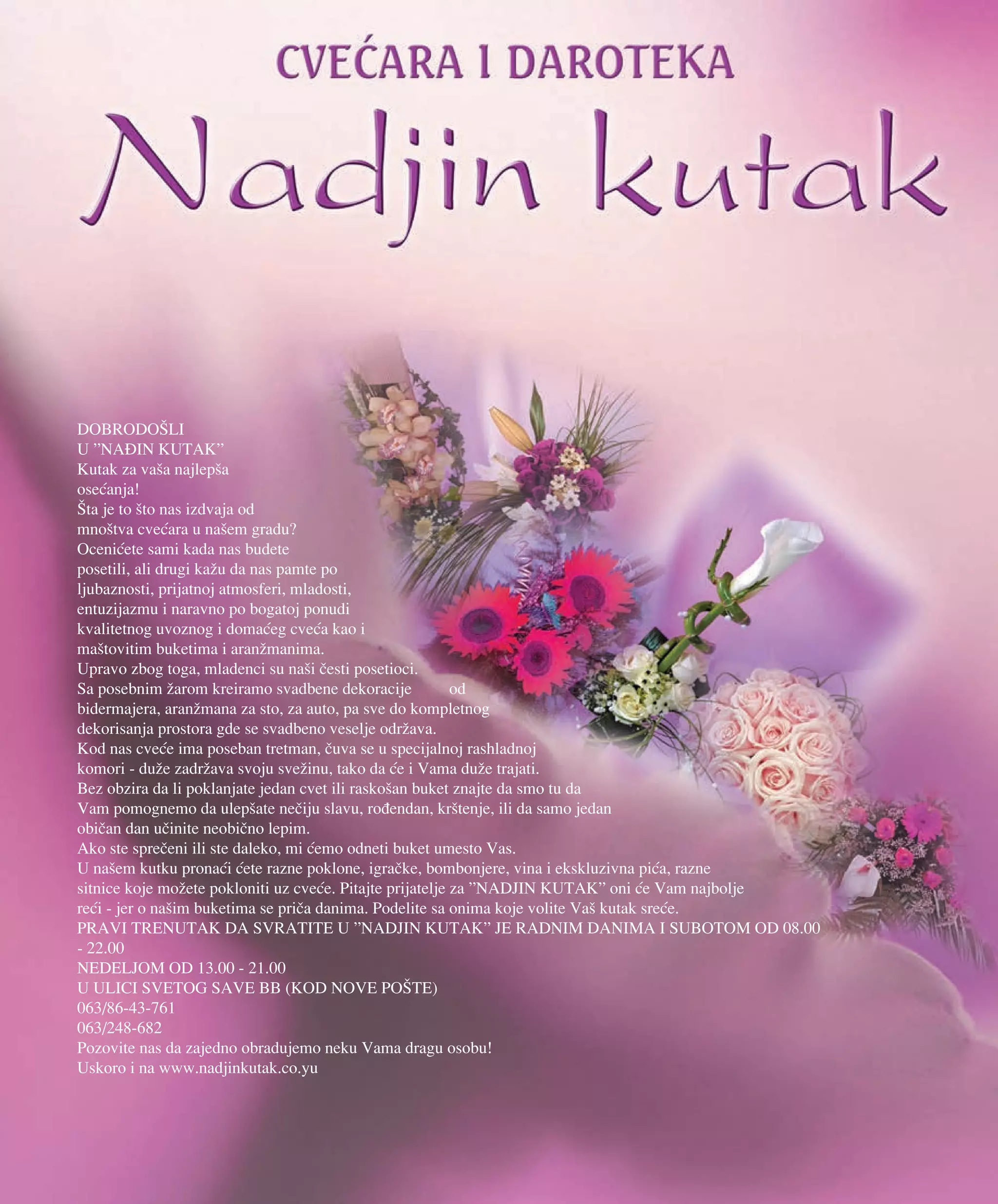 DOBRODO[LI
U ”NAIN KUTAK”
Kutak za va{a najlep{a
ose}anja!
[ta je to {to nas izdvaja od
mno{tva cve}ara u na{em gradu?
Oceni}ete sami kada nas budete
posetili, ali drugi ka`u da nas pamte po
ljubaznosti, prijatnoj atmosferi, mladosti,
entuzijazmu i naravno po bogatoj ponudi
kvalitetnog uvoznog i doma}eg cve}a kao i
ma{tovitim buketima i aran`manima.
Upravo zbog toga, mladenci su na{i ~esti posetioci.
Sa posebnim `arom kreiramo svadbene dekoracije od
bidermajera, aran`mana za sto, za auto, pa sve do kompletnog
dekorisanja prostora gde se svadbeno veselje odr`ava.
Kod nas cve}e ima poseban tretman, ~uva se u specijalnoj rashladnoj
komori - du`e zadr`ava svoju sve`inu, tako da }e i Vama du`e trajati.
Bez obzira da li poklanjate jedan cvet ili rasko{an buket znajte da smo tu da
Vam pomognemo da ulep{ate ne~iju slavu, ro|endan, kr{tenje, ili da samo jedan
obi~an dan u~inite neobi~no lepim.
Ako ste spre~eni ili ste daleko, mi }emo odneti buket umesto Vas.
U na{em kutku prona}i }ete razne poklone, igra~ke, bombonjere, vina i ekskluzivna pi}a, razne
sitnice koje mo`ete pokloniti uz cve}e. Pitajte prijatelje za ”NADJIN KUTAK” oni }e Vam najbolje
re}i - jer o na{im buketima se pri~a danima. Podelite sa onima koje volite Va{ kutak sre}e.
PRAVI TRENUTAK DA SVRATITE U ”NADJIN KUTAK” JE RADNIM DANIMA I SUBOTOM OD 08.00
- 22.00
NEDELJOM OD 13.00 - 21.00
U ULICI SVETOG SAVE BB (KOD NOVE PO[TE)
063/86-43-761
063/248-682
Pozovite nas da zajedno obradujemo neku Vama dragu osobu!
Uskoro i na www.nadjinkutak.co.yu
 