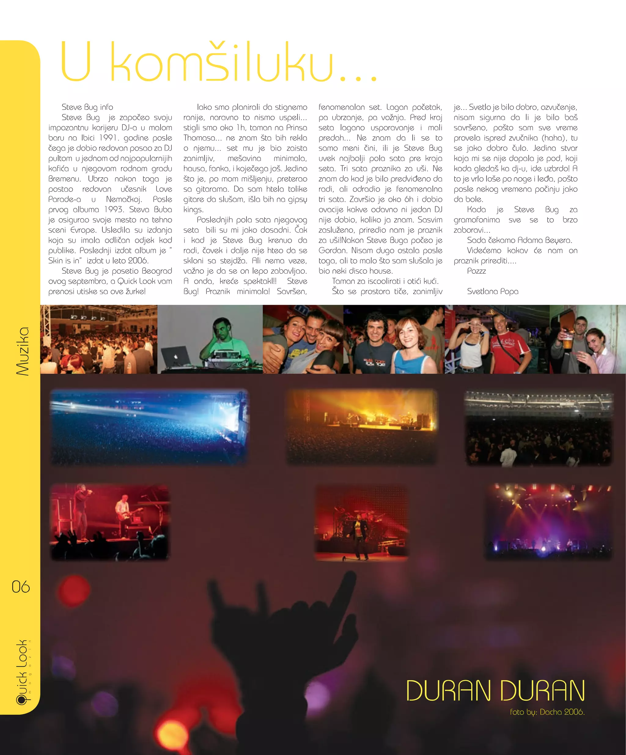 Muzika
06
U kom{iluku...
DURAN DURANfoto by: Dacha 2006.
Steve Bug info
Steve Bug je zapo~eo svoju
impozantnu karijeru DJ-a u malom
baru na Ibici 1991. godine posle
~ega je dobio redovan posao za DJ
pultom u jednom od najpopularnijih
kafi}a u njegovom rodnom gradu
Bremenu. Ubrzo nakon toga je
postao redovan u~esnik Love
Parade-a u Nema~koj. Posle
prvog albuma 1993. Steva Buba
je osigurao svoje mesto na tehno
sceni Evrope. Usledila su izdanja
koja su imala odli~an odjek kod
publike. Poslednji izdat album je ”
Skin is in” izdat u leto 2006.
Steve Bug je posetio Beograd
ovog septembra, a Quick Look vam
prenosi utiske sa ove `urke!
Iako smo planirali da stignemo
ranije, naravno to nismo uspeli...
stigli smo oko 1h, taman na Prinsa
Thomasa... ne znam {ta bih rekla
o njemu... set mu je bio zaista
zanimljiv, me{avina minimala,
hausa, fanka, i koje~ega jo{. Jedino
{to je, po mom mi{ljenju, preterao
sa gitarama. Da sam htela tolike
gitare da slu{am, i{la bih na gipsy
kings.
Poslednjih pola sata njegovog
seta bili su mi jako dosadni. ^ak
i kad je Steve Bug krenuo da
radi, ~ovek i dalje nije hteo da se
skloni sa stejd`a. Ali nema veze,
va`no je da se on lepo zabavljao.
A onda, kre}e spektakl!! Steve
Bug! Praznik minimala! Savr{en,
fenomenalan set. Lagan po~etak,
pa ubrzanje, pa vo`nja. Pred kraj
seta lagano usporavanje i mali
predah... Ne znam da li se to
samo meni ~ini, ili je Steve Bug
uvek najbolji pola sata pre kraja
seta. Tri sata praznika za u{i. Ne
znam do kad je bilo predvi|eno da
radi, ali odradio je fenomenalna
tri sata. Zavr{io je oko 6h i dobio
ovacije kakve odavno ni jedan DJ
nije dobio, koliko ja znam. Sasvim
zaslu`eno, priredio nam je praznik
za u{i!Nakon Steve Buga po~eo je
Gordan. Nisam dugo ostala posle
toga, ali to malo {to sam slu{ala je
bio neki disco house.
Taman za iscoolirati i oti}i ku}i.
[to se prostora ti~e, zanimljiv
je... Svetlo je bilo dobro, ozvu~enje,
nisam sigurna da li je bilo ba{
savr{eno, po{to sam sve vreme
provela ispred zvu~nika (haha), tu
se jako dobro ~ulo. Jedina stvar
koja mi se nije dopala je pod, koji
kada gleda{ ka dj-u, ide uzbrdo! A
to je vrlo lo{e po noge i le|a, po{to
posle nekog vremena po~inju jako
da bole.
Kada je Steve Bug za
gramofonima sve se to brzo
zaboravi...
Sada ~ekamo Adama Beyera.
Vide}emo kakav }e nam on
praznik prirediti....
Pozzz
Svetlana Popa
 
