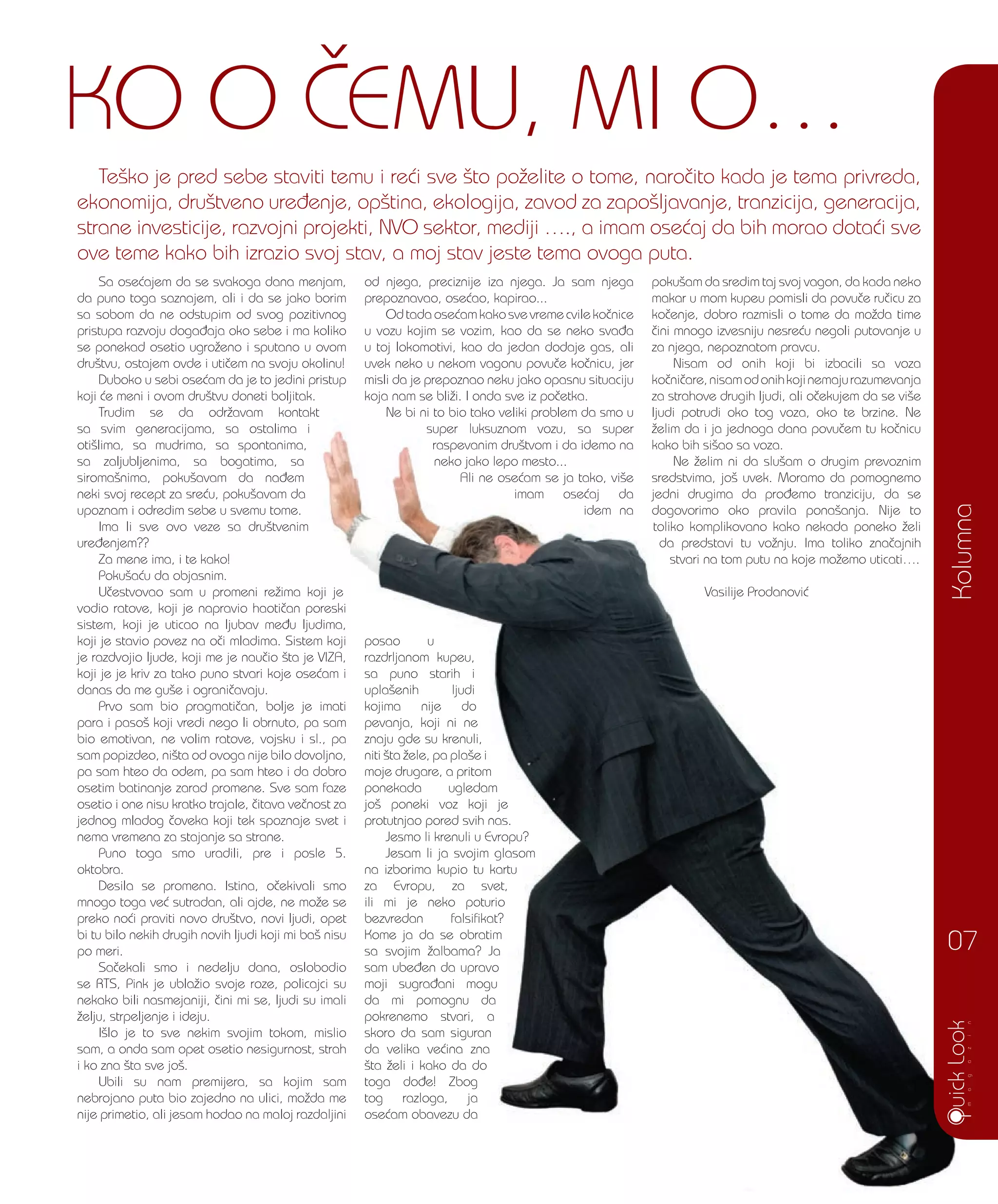 Sa ose}ajem da se svakoga dana menjam,
da puno toga saznajem, ali i da se jako borim
sa sobom da ne odstupim od svog pozitivnog
pristupa razvoju doga|aja oko sebe i ma koliko
se ponekad osetio ugro`eno i sputano u ovom
dru{tvu, ostajem ovde i uti~em na svoju okolinu!
Duboko u sebi ose}am da je to jedini pristup
koji }e meni i ovom dru{tvu doneti boljitak.
Trudim se da odr`avam kontakt
sa svim generacijama, sa ostalima i
oti{lima, sa mudrima, sa spontanima,
sa zaljubljenima, sa bogatima, sa
siroma{nima, poku{avam da na|em
neki svoj recept za sre}u, poku{avam da
upoznam i odredim sebe u svemu tome.
Ima li sve ovo veze sa dru{tvenim
ure|enjem??
Za mene ima, i te kako!
Poku{a}u da objasnim.
U~estvovao sam u promeni re`ima koji je
vodio ratove, koji je napravio haoti~an poreski
sistem, koji je uticao na ljubav me|u ljudima,
koji je stavio povez na o~i mladima. Sistem koji
je razdvojio ljude, koji me je nau~io {ta je VIZA,
koji je je kriv za tako puno stvari koje ose}am i
danas da me gu{e i ograni~avaju.
Prvo sam bio pragmati~an, bolje je imati
para i paso{ koji vredi nego li obrnuto, pa sam
bio emotivan, ne volim ratove, vojsku i sl., pa
sam popizdeo, ni{ta od ovoga nije bilo dovoljno,
pa sam hteo da odem, pa sam hteo i da dobro
osetim batinanje zarad promene. Sve sam faze
osetio i one nisu kratko trajale, ~itava ve~nost za
jednog mladog ~oveka koji tek spoznaje svet i
nema vremena za stajanje sa strane.
Puno toga smo uradili, pre i posle 5.
oktobra.
Desila se promena. Istina, o~ekivali smo
mnogo toga ve} sutradan, ali ajde, ne mo`e se
preko no}i praviti novo dru{tvo, novi ljudi, opet
bi tu bilo nekih drugih novih ljudi koji mi ba{ nisu
po meri.
Sa~ekali smo i nedelju dana, oslobodio
se RTS, Pink je ubla`io svoje roze, policajci su
nekako bili nasmejaniji, ~ini mi se, ljudi su imali
`elju, strpeljenje i ideju.
I{lo je to sve nekim svojim tokom, mislio
sam, a onda sam opet osetio nesigurnost, strah
i ko zna {ta sve jo{.
Ubili su nam premijera, sa kojim sam
nebrojano puta bio zajedno na ulici, mo`da me
nije primetio, ali jesam hodao na maloj razdaljini
od njega, preciznije iza njega. Ja sam njega
prepoznavao, ose}ao, kapirao...
Od tada ose}am kako sve vreme cvile ko~nice
u vozu kojim se vozim, kao da se neko sva|a
u toj lokomotivi, kao da jedan dodaje gas, ali
uvek neko u nekom vagonu povu~e ko~nicu, jer
misli da je prepoznao neku jako opasnu situaciju
koja nam se bli`i. I onda sve iz po~etka.
Ne bi ni to bio tako veliki problem da smo u
super luksuznom vozu, sa super
raspevanim dru{tvom i da idemo na
neko jako lepo mesto...
Ali ne ose}am se ja tako, vi{e
imam ose}aj da
idem na
posao u
razdrljanom kupeu,
sa puno starih i
upla{enih ljudi
kojima nije do
pevanja, koji ni ne
znaju gde su krenuli,
niti {ta `ele, pa pla{e i
moje drugare, a pritom
ponekada ugledam
jo{ poneki voz koji je
protutnjao pored svih nas.
Jesmo li krenuli u Evropu?
Jesam li ja svojim glasom
na izborima kupio tu kartu
za Evropu, za svet,
ili mi je neko poturio
bezvredan falsifikat?
Kome ja da se obratim
sa svojim `albama? Ja
sam ube|en da upravo
moji sugra|ani mogu
da mi pomognu da
pokrenemo stvari, a
skoro da sam siguran
da velika ve}ina zna
{ta `eli i kako da do
toga do|e! Zbog
tog razloga, ja
ose}am obavezu da
poku{am da sredim taj svoj vagon, da kada neko
makar u mom kupeu pomisli da povu~e ru~icu za
ko~enje, dobro razmisli o tome da mo`da time
~ini mnogo izvesniju nesre}u negoli putovanje u
za njega, nepoznatom pravcu.
Nisam od onih koji bi izbacili sa voza
ko~ni~are,nisamodonihkojinemajurazumevanja
za strahove drugih ljudi, ali o~ekujem da se vi{e
ljudi potrudi oko tog voza, oko te brzine. Ne
`elim da i ja jednoga dana povu~em tu ko~nicu
kako bih si{ao sa voza.
Ne `elim ni da slu{am o drugim prevoznim
sredstvima, jo{ uvek. Moramo da pomognemo
jedni drugima da pro|emo tranziciju, da se
dogovorimo oko pravila pona{anja. Nije to
toliko komplikovano kako nekada poneko `eli
da predstavi tu vo`nju. Ima toliko zna~ajnih
stvari na tom putu na koje mo`emo uticati….
Vasilije Prodanovi}U~estvovao sam u promeni re`ima koji je
vodio ratove, koji je napravio haoti~an poreski
sistem, koji je uticao na ljubav me|u ljudima,
koji je stavio povez na o~i mladima. Sistem koji
je razdvojio ljude, koji me je nau~io {ta je VIZA,
koji je je kriv za tako puno stvari koje ose}am i
Prvo sam bio pragmati~an, bolje je imati
para i paso{ koji vredi nego li obrnuto, pa sam
bio emotivan, ne volim ratove, vojsku i sl., pa
sam popizdeo, ni{ta od ovoga nije bilo dovoljno,
pa sam hteo da odem, pa sam hteo i da dobro
osetim batinanje zarad promene. Sve sam faze
osetio i one nisu kratko trajale, ~itava ve~nost za
jednog mladog ~oveka koji tek spoznaje svet i
Puno toga smo uradili, pre i posle 5.
Desila se promena. Istina, o~ekivali smo
mnogo toga ve} sutradan, ali ajde, ne mo`e se
preko no}i praviti novo dru{tvo, novi ljudi, opet
bi tu bilo nekih drugih novih ljudi koji mi ba{ nisu
Sa~ekali smo i nedelju dana, oslobodio
se RTS, Pink je ubla`io svoje roze, policajci su
nekako bili nasmejaniji, ~ini mi se, ljudi su imali
I{lo je to sve nekim svojim tokom, mislio
sam, a onda sam opet osetio nesigurnost, strah
Ubili su nam premijera, sa kojim sam
nebrojano puta bio zajedno na ulici, mo`da me
nije primetio, ali jesam hodao na maloj razdaljini
Ne bi ni to bio tako veliki problem da smo u
super luksuznom vozu, sa super
raspevanim dru{tvom i da idemo na
neko jako lepo mesto...
Ali ne ose}am se ja tako, vi{e
imam ose}aj da
idem na
posao u
razdrljanom kupeu,
sa puno starih i
upla{enih ljudi
kojima nije do
pevanja, koji ni ne
znaju gde su krenuli,
niti {ta `ele, pa pla{e i
moje drugare, a pritom
ponekada ugledam
jo{ poneki voz koji je
protutnjao pored svih nas.
Jesmo li krenuli u Evropu?
Jesam li ja svojim glasom
na izborima kupio tu kartu
za Evropu, za svet,
ili mi je neko poturio
bezvredan falsifikat?
Kome ja da se obratim
sa svojim `albama? Ja
sam ube|en da upravo
moji sugra|ani mogu
da mi pomognu da
pokrenemo stvari, a
skoro da sam siguran
da velika ve}ina zna
{ta `eli i kako da do
toga do|e! Zbog
tog razloga, ja
ose}am obavezu da
ljudi potrudi oko tog voza, oko te brzine. Ne
`elim da i ja jednoga dana povu~em tu ko~nicu
kako bih si{ao sa voza.
Ne `elim ni da slu{am o drugim prevoznim
sredstvima, jo{ uvek. Moramo da pomognemo
jedni drugima da pro|emo tranziciju, da se
dogovorimo oko pravila pona{anja. Nije to
toliko komplikovano kako nekada poneko `eli
da predstavi tu vo`nju. Ima toliko zna~ajnih
stvari na tom putu na koje mo`emo uticati….
Vasilije Prodanovi}
Kolumna
07
Te{ko je pred sebe staviti temu i re}i sve {to po`elite o tome, naro~ito kada je tema privreda,
ekonomija, dru{tveno ure|enje, op{tina, ekologija, zavod za zapo{ljavanje, tranzicija, generacija,
strane investicije, razvojni projekti, NVO sektor, mediji …., a imam ose}aj da bih morao dota}i sve
ove teme kako bih izrazio svoj stav, a moj stav jeste tema ovoga puta.
KO O ^EMU, MI O…
 