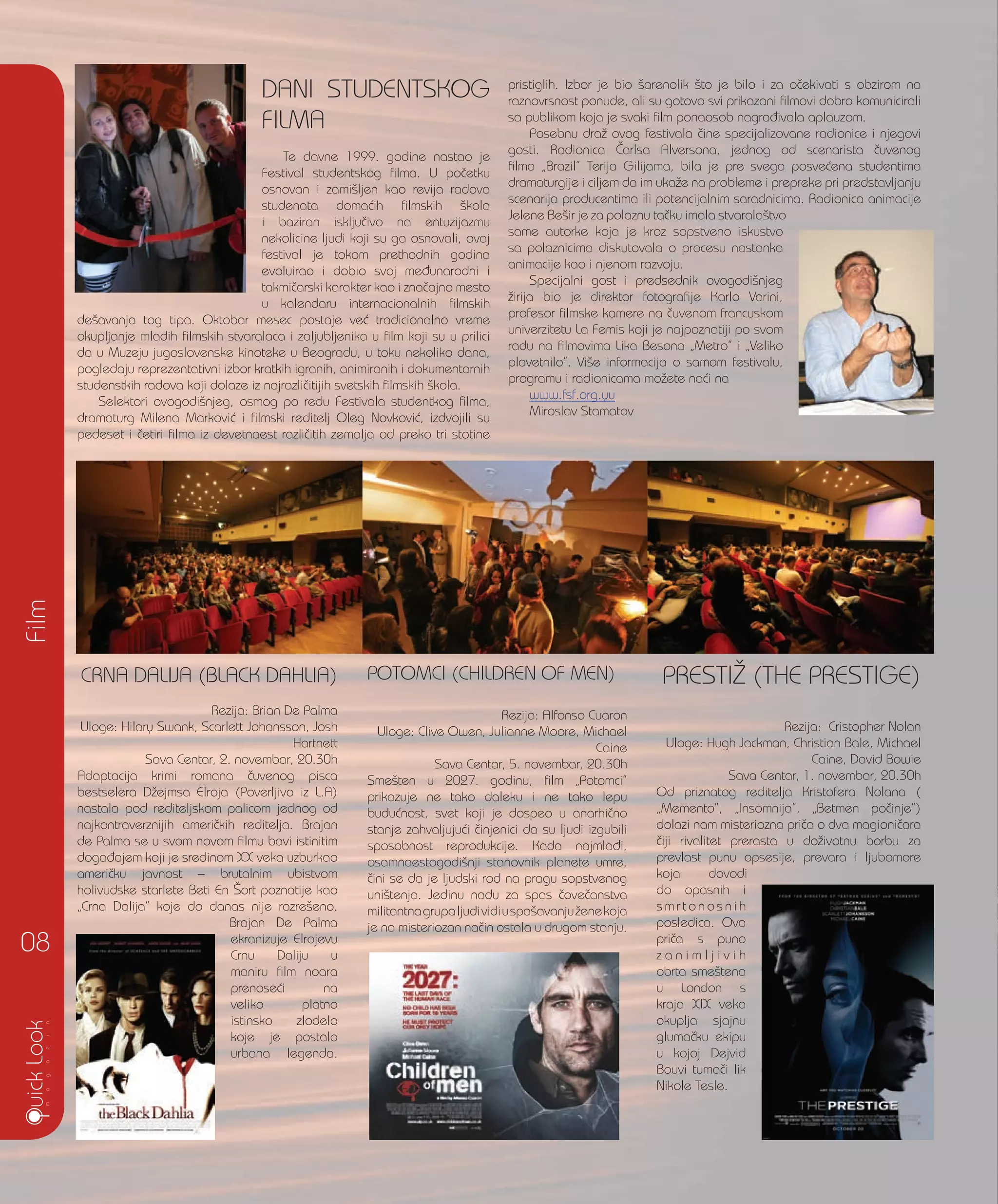 CRNA DALIJA (BLACK DAHLIA)
Rezija: Brian De Palma
Uloge: Hilary Swank, Scarlett Johansson, Josh
Hartnett
Sava Centar, 2. novembar, 20.30h
Adaptacija krimi romana ~uvenog pisca
bestselera D`ejmsa Elroja (Poverljivo iz L.A)
nastala pod rediteljskom palicom jednog od
najkontraverznijih ameri~kih reditelja. Brajan
de Palma se u svom novom filmu bavi istinitim
doga|ajem koji je sredinom XX veka uzburkao
ameri~ku javnost – brutalnim ubistvom
holivudske starlete Beti En [ort poznatije kao
„Crna Dalija” koje do danas nije razre{eno.
Brajan De Palma
ekranizuje Elrojevu
Crnu Daliju u
maniru film noara
prenose}i na
veliko platno
istinsko zlodelo
koje je postalo
urbana legenda.
POTOMCI (CHILDREN OF MEN)
Rezija: Alfonso Cuaron
Uloge: Clive Owen, Julianne Moore, Michael
Caine
Sava Centar, 5. novembar, 20.30h
Sme{ten u 2027. godinu, film „Potomci”
prikazuje ne tako daleku i ne tako lepu
budu}nost, svet koji je dospeo u anarhi~no
stanje zahvaljuju}i ~injenici da su ljudi izgubili
sposobnost reprodukcije. Kada najmla|i,
osamnaestogodi{nji stanovnik planete umre,
~ini se da je ljudski rod na pragu sopstvenog
uni{tenja. Jedinu nadu za spas ~ove~anstva
militantnagrupaljudividiuspa{avanju`enekoja
je na misteriozan na~in ostala u drugom stanju.
DANI STUDENTSKOG
FILMA
Te davne 1999. godine nastao je
Festival studentskog filma. U po~etku
osnovan i zami{ljen kao revija radova
studenata doma}ih filmskih {kola
i baziran isklju~ivo na entuzijazmu
nekolicine ljudi koji su ga osnovali, ovaj
festival je tokom prethodnih godina
evoluirao i dobio svoj me|unarodni i
takmi~arski karakter kao i zna~ajno mesto
u kalendaru internacionalnih filmskih
de{avanja tog tipa. Oktobar mesec postaje ve} tradicionalno vreme
okupljanje mladih filmskih stvaralaca i zaljubljenika u film koji su u prilici
da u Muzeju jugoslovenske kinoteke u Beogradu, u toku nekoliko dana,
pogledaju reprezentativni izbor kratkih igranih, animiranih i dokumentarnih
studenstkih radova koji dolaze iz najrazli~itijih svetskih filmskih {kola.
Selektori ovogodi{njeg, osmog po redu Festivala studentkog filma,
dramaturg Milena Markovi} i filmski reditelj Oleg Novkovi}, izdvojili su
pedeset i ~etiri filma iz devetnaest razli~itih zemalja od preko tri stotine
pristiglih. Izbor je bio {arenolik {to je bilo i za o~ekivati s obzirom na
raznovrsnost ponude, ali su gotovo svi prikazani filmovi dobro komunicirali
sa publikom koja je svaki film ponaosob nagra|ivala aplauzom.
Posebnu dra` ovog festivala ~ine specijalizovane radionice i njegovi
gosti. Radionica ^arlsa Alversona, jednog od scenarista ~uvenog
filma „Brazil” Terija Gilijama, bila je pre svega posve}ena studentima
dramaturgije i ciljem da im uka`e na probleme i prepreke pri predstavljanju
scenarija producentima ili potencijalnim saradnicima. Radionica animacije
Jelene Be{ir je za polaznu ta~ku imala stvarala{tvo
same autorke koja je kroz sopstveno iskustvo
sa polaznicima diskutovala o procesu nastanka
animacije kao i njenom razvoju.
Specijalni gost i predsednik ovogodi{njeg
`irija bio je direktor fotografije Karlo Varini,
profesor filmske kamere na ~uvenom francuskom
univerzitetu La Femis koji je najpoznatiji po svom
radu na filmovima Lika Besona „Metro” i „Veliko
plavetnilo”. Vi{e informacija o samom festivalu,
programu i radionicama mo`ete na}i na
www.fsf.org.yu
Miroslav Stamatov
Film
08
PRESTI@ (THE PRESTIGE)
Rezija: Cristopher Nolan
Uloge: Hugh Jackman, Christian Bale, Michael
Caine, David Bowie
Sava Centar, 1. novembar, 20.30h
Od priznatog reditelja Kristofera Nolana (
„Memento”, „Insomnija”, „Betmen po~inje”)
dolazi nam misteriozna pri~a o dva magioni~ara
~iji rivalitet prerasta u do`ivotnu borbu za
prevlast punu opsesije, prevara i ljubomore
koja dovodi
do opasnih i
s m r t o n o s n i h
posledica. Ova
pri~a s puno
z a n i m l j i v i h
obrta sme{tena
u London s
kraja XIX veka
okuplja sjajnu
gluma~ku ekipu
u kojoj Dejvid
Bouvi tuma~i lik
Nikole Tesle.
 