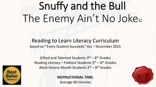 Snuffy and the Bull
The Enemy Ain’t No Joke©
Reading to Learn Literacy Curriculum
based on “Every Student Succeeds” Act – December 2015
Gifted and Talented Students 3th – 8th Grades
Reading Literacy – Folklore Students 3th – 8th Grades
Black History Month Students 3th – 8th Grades
INSTRUCTIONAL TIME:
Average 60 minutes
 