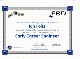 ~
,)
This certificate has been granted to ERD nominee:
Ian Foltz
for outstanding contributions by an individual with
three years or less of experience at GE
Early Career Engineer
t;Z/-'o/James W. Daily, Vice President
Engineering & Technology Systems
May 15th, 2012
Date
9
~·';'-i:'-;:-:-~;=;-. --
~
 