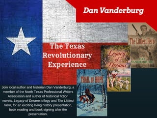 Dan Vanderburg
The Texas
Revolutionary
Experience
Join local author and historian Dan Vanderburg, a
member of the North Texas Professional Writers
Association and author of historical fiction
novels, Legacy of Dreams trilogy and The Littlest
Hero, for an exciting living history presentation,
book reading and book signing after the
presentation.
 