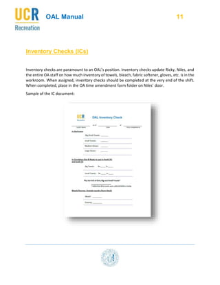 OAL Manual 11
Inventory Checks (ICs)
Inventory checks are paramount to an OAL’s position. Inventory checks update Ricky, Niles, and
the entire OA staff on how much inventory of towels, bleach, fabric softener, gloves, etc. is in the
workroom. When assigned, inventory checks should be completed at the very end of the shift.
When completed, place in the OA time amendment form folder on Niles’ door.
Sample of the IC document:
 