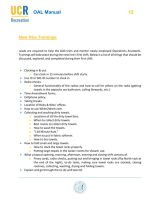 OAL Manual 12
New Hire Trainings
Leads are required to help the OAS train and mentor newly employed Operations Assistants.
Trainings will take place during the new hire’s first shift. Below is a list of all things that should be
discussed, explored, and completed during their first shift:
 Clocking in & out.
o Can clock in 15 minutes before shift starts.
 Use ID or SRC ID number to clock in.
 Radio checks.
o General functionality of the radios and how to call for others on the radio (getting
towels in the opposite sex bathroom, calling Stewards, etc.).
 Time Amendment forms.
 Cellphone policy.
 Taking breaks.
 Location of Ricky & Niles’ offices.
 How to use When2Work.com.
 Collecting and washing dirty towels.
o Locations of all the dirty towel bins.
o When to collect dirty towels.
o Best routes to collect dirty towels.
o How to wash the towels.
o “110 Minute Rule.”
o When to put in fabric softener.
o How to dry towels.
 How to fold small and large towels.
o How to stack the towel racks properly.
o Putting large towels in the locker rooms for shower use.
 What a typical opening, morning, afternoon, evening and closing shift consists of.
o Proxy cards, radio checks, putting out and bringing in towel racks (flip North rack at
the end of the night), to-do tasks, making sure towel racks are stocked, closing
routines, collecting, washing, drying and folding towels.
 Explain and go through the to-do and task list.
 