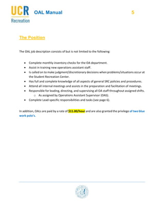 OAL Manual 5
The Position
The OAL job description consists of but is not limited to the following:
 Complete monthly inventory checks for the OA department.
 Assist in training new operations assistant staff.
 Is called on to make judgment/discretionary decisions when problems/situations occur at
the Student Recreation Center.
 Has full and complete knowledge of all aspects of general SRC policies and procedures.
 Attend all internal meetings and assists in the preparation and facilitation of meetings.
 Responsible for leading, directing, and supervising all OA staff throughout assigned shifts.
o As assigned by Operations Assistant Supervisor (OAS).
 Complete Lead-specific responsibilities and tasks (see page 6).
In addition, OALs are paid by a rate of $11.00/hour and are also granted the privilege of two blue
work polo’s.
 