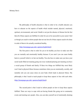 Brittany Davis
My philosophy of health education is that in order to be a health educator you
have to educate on the aspects of health which include mental, physical, emotional,
spiritual, environmental, and social. Health is not just the absence of disease but the fact
that all of these aspects are fulfilled. In order for you to be successful in your career I feel
as though you need to inform people that not one but all of these aspects need to be done
in order of them to be actually considered healthy.
(http://homepages.gac.edu/~apeterso/hephil.html)
The first point is that in order for you to be healthy you have to make sure that
you are mentally and emotionally healthy because if you aren’t you can cause bodily
harm to yourself which is in fact not healthy. You also have to make sure you have your
social needs filled not meaning going out every weekend partying just meaning you have
a social group of friends and family. If these two things are fulfilled they most likely
won’t lead to physical illness because sometimes when you are emotionally, socially, and
mentally sick you can cause stress on your body which leads to physical illness. My
philosophy is that I need to teach people to keep these aspects in line with each other.
(http://homepages.gac.edu/~apeterso/hephil.html)
The second point is that I need to inform people on how to keep these aspects
fulfilled. There are ways to cope with not having friends like going out to community
events and meeting new people. Also, you can take yourself out of emotionally draining
 