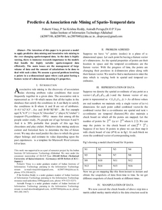 
Abstract—The intention of this paper is to present a model
to apply predictive data mining and Associative rule mining to
the ever changing spatio-temporal data. As the data is highly
varying, there is immense research importance to the models
that handle the highly variable spatio-temporal data
efficiently. The main issues are the management of large
volume of data and the amount of calculations to be done to
deal with such a data. We assume a general problem involving
n points in a u-dimensional space where each point having a
feature vector of v-dimensions denoting it’s properties.
I. INTRODUCTION
ssociactive rule mining is the discovery of association
rules showing attribute value conditions that occur
frequently together in a given data. The associative rule is
represented as A=>B which means that all the tuples in the
database that satisfy the conditions in A are likely to satisfy
the conditions in B where A and B are set of attributes.
A=A1^A2^A3^…Am and B=B1^B2^B3^….Bn For example
age( X,”4..9” ) => buys( X,”chocolate” ) ^ plays( X,”cricket” )
(support=3%,confidence =50%) means that among all the
people under study, 3% people are of age between 4 and 9.
And it is 50% probable that people of this age buy
chocolates and play cricket. Predictive data mining analyses
current and historical facts to determine the fate of future
event. We may also need predict the class to which the given
object belongs and estimate its value depending upon the
past experiences. is a template for Microsoft Word versions
6.0 or later.
This work was supported in as a part of semester project by the Indian
Institute Of Information Technology-Allahabad. We were under the
consistent mentorship of Dr.O.P.Vyas (DAAD Fellow (Technical
University of Kaiserslautern - Germany) AOTS Fellow (CICC-
Japan) )
Polisetti Vinay is a under graduate student of Indian Institute of
Information Technology pursuing in the Information Technology
stream (e-mail:vinaychitti@gmail.com, iit2007106@iiita.ac.in,
phone: 979-350-6423)
P.Sai Krishna Reddy is a under graduate student of Indian Institute
of Information Technology pursuing in the Information Technology
stream(e-mail:saikrishna.3490@gmail.com, phone: 979-523-5237)
Anirudh Perugu is a under graduate student of Indian Institute of
Information Technology pursuing in the Information Technology
stream (e-mail:akoolstud@gmail.com, iit2007060@iiita.ac.in, phone:
903-206-1867)
II. PROBLEM ADRESED
Suppose we have “n” points (nodes) in a plane of u-
dimensional space. Let each point be having a feature vector
of v-dimensions. As the spatial properties of points are their
location in space and the temporal co-ordinates are the
feature vector. With the progress of time, the points are
changing their positions in d-dimension plane along with
their feature vector. We need to find a mechanismto mine the
data which is varying both in spatial and temporal co-
ordinates.
III. REPRESENTATION OF DATA
Suppose we denote the spatial co-ordinate of any point as a
vector  udddd ,...,, 321 and the feature vector of any
point is represented as  vtttt ,...,, 321 .As all these values
are real numbers we maintain only a single vector of (u+v)
dimensions for each point called combined vector.In the
combined vector first u co-ordinates are spatial and next v
co-ordinates are temporal (features).We also maintain a
check board on which all the points are mapped. Let the
number of points be
k2
2 (i,e n=
k2
2 where k  2) .We can
map the points to the check board of size(
k
2 *
k
2 ).
Suppose if we have 16 points in plane we can then map it
with check board of size (4*4) as in fig1. At each block we
store the combined vector of corresponding node.
Fig1 showing a model check board for 16 points
N1 N2 N3 N4
N5 N6 N7 N8
N9 N10 N11 N12
N13 N14 N15 N16
Now we go on mapping like this from instant to instant and
obtain the snapshots of data from time to time. So we get
different snapshots of check boards at different times.
IV. MANIPULATION OF DATA
We now convert the check boards of above step into a
matrix called motley matrixwhich is the data structure used in
Predictive &Association rule Mining of Spatio-Temporal data
Polisetti Vinay, P Sai Krishna Reddy, Anirudh Perugu,Dr.O.P.Vyas
Indian Institute of Information Technology-Allahabad
(iit2007106, iit2007081, iec2007048)@iiita.ac.in , dropvyas@gmail.com
A
 