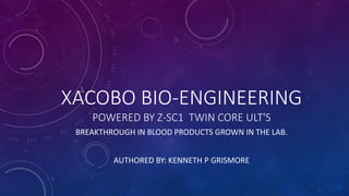 XACOBO BIO-ENGINEERING
POWERED BY Z-SC1 TWIN CORE ULT'S
BREAKTHROUGH IN BLOOD PRODUCTS GROWN IN THE LAB.
AUTHORED BY: KENNETH P GRISMORE
 