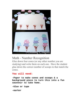 Math - Number Recognition
Glue down four cones (or any other number you are
studying) and write them on each one. Have the student
glue down the correct number of scoops to that match the
cones.
You will need:
-Paper to make cones and scoops & a
background piece to turn this into a fun
souvenir to take home.
-Glue or tape
-marker
 