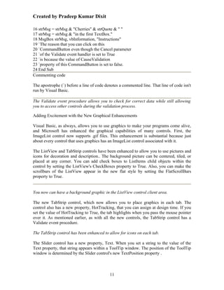 Created by Pradeep Kumar Dixit

16 strMsg = strMsg & "Cherries" & strQuote & " "
17 strMsg = strMsg & "in the first TextBox."
18 MsgBox strMsg, vbInformation, "Instructions"
19 `The reason that you can click on this
20 `CommandButton even though the Cancel parameter
21 `of the Validate event handler is set to True
22 `is because the value of CauseValidation
23 `property of this CommandButton is set to false.
24 End Sub
Commenting code

The apostrophe (`) before a line of code denotes a commented line. That line of code isn't
run by Visual Basic.

The Validate event procedure allows you to check for correct data while still allowing
you to access other controls during the validation process.

Adding Excitement with the New Graphical Enhancements

Visual Basic, as always, allows you to use graphics to make your programs come alive,
and Microsoft has enhanced the graphical capabilities of many controls. First, the
ImageList control now supports .gif files. This enhancement is substantial because just
about every control that uses graphics has an ImageList control associated with it.

The ListView and TabStrip controls have been enhanced to allow you to use pictures and
icons for decoration and description.. The background picture can be centered, tiled, or
placed at any corner. You can add check boxes to ListItems child objects within the
control by setting the ListView's CheckBoxes property to True. Also, you can make the
scrollbars of the ListView appear in the new flat style by setting the FlatScrollBars
property to True.


You now can have a background graphic in the ListView control client area.

The new TabStrip control, which now allows you to place graphics in each tab. The
control also has a new property, HotTracking, that you can assign at design time. If you
set the value of HotTracking to True, the tab highlights when you pass the mouse pointer
over it. As mentioned earlier, as with all the new controls, the TabStrip control has a
Validate event procedure.

The TabStrip control has been enhanced to allow for icons on each tab.

The Slider control has a new property, Text. When you set a string to the value of the
Text property, that string appears within a ToolTip window. The position of the ToolTip
window is determined by the Slider control's new TextPosition property .



                                           11
 