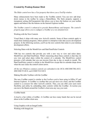 Created by Pradeep Kumar Dixit

The Slider control now has a Text property that shows you a ToolTip window.

Many enhancements have been made to the ToolBar control. You can now add drop-
down menus to the toolbar by using a ButtonMenu. The Style property supports a
transparent setting (tbrTransparent) that allows you to have the buttons on your toolbar
appear and behave like the buttons on the Internet Explorer toolbar.

The ToolBar control is enhanced to provide ButtonsMenus and hotspots. The control's
property page allows you to configure a ToolBar at a very detailed level.

Working with the New Controls

Visual Basic 6 ships with many new ActiveX controls. Some of these controls apply to
stand-alone desktop programs; others pertain to enterprise-wide data access development
projects. In the following sections, you'll see the new controls that relate to your desktop
development efforts.

Selecting Dates with the MonthView and DateTimePicker Controls

VB6 has two controls that provide you with a new way to view and select dates:
MonthView and DateTimePicker. What's interesting about these controls is that they let
you view and select dates within the context of a calendar. The MonthView control
presents a full calendar that you can traverse from day to day or month to month. The
DateTimePicker control is similar to the MonthView except that its calendar drops down
when the user clicks the control's down arrow.

All the new Windows common controls are embedded in the OCXs MSCOMCTRL.OCX,
MSCOMCT2.OCX, and COMCT332.OCX.

Making Movable Toolbars with the CoolBar

The new CoolBar control is similar to the Coolbars you've been using in Office 97 and
Internet Explorer. A CoolBar is a toolbar that you can move on a form, and the CoolBar
control is a container for other ActiveX controls. Thus, you can offer your users more
flexibility and utility by embedding other controls within the CoolBar. At runtime you
can move the Bands around the Coolbar's client area any way you want.

CoolBar bands

A band is a bar within a CoolBar. A CoolBar can have many bands that can be moved
about in the CoolBar client area.


Using Graphics with an ImageCombo
Working with ImageLists



                                            12
 
