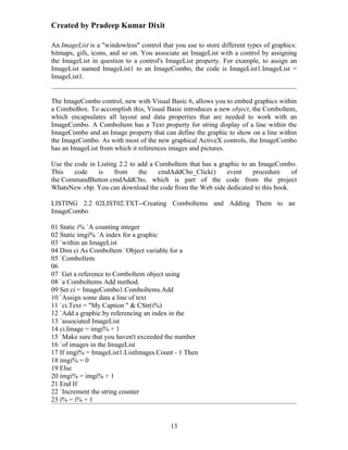 Created by Pradeep Kumar Dixit

An ImageList is a "windowless" control that you use to store different types of graphics:
bitmaps, gifs, icons, and so on. You associate an ImageList with a control by assigning
the ImageList in question to a control's ImageList property. For example, to assign an
ImageList named ImageList1 to an ImageCombo, the code is ImageList1.ImageList =
ImageList1.


The ImageCombo control, new with Visual Basic 6, allows you to embed graphics within
a ComboBox. To accomplish this, Visual Basic introduces a new object, the ComboItem,
which encapsulates all layout and data properties that are needed to work with an
ImageCombo. A ComboItem has a Text property for string display of a line within the
ImageCombo and an Image property that can define the graphic to show on a line within
the ImageCombo. As with most of the new graphical ActiveX controls, the ImageCombo
has an ImageList from which it references images and pictures.

Use the code in Listing 2.2 to add a ComboItem that has a graphic to an ImageCombo.
This    code    is    from     the    cmdAddCbo_Click()      event    procedure   of
the CommandButton cmdAddCbo, which is part of the code from the project
WhatsNew.vbp. You can download the code from the Web side dedicated to this book.

LISTING 2.2 02LIST02.TXT--Creating ComboItems and Adding Them to an
ImageCombo

01 Static i% `A counting integer
02 Static imgi% `A index for a graphic
03 `within an ImageList
04 Dim ci As ComboItem `Object variable for a
05 `ComboItem
06
07 `Get a reference to ComboItem object using
08 `a ComboItems Add method.
09 Set ci = ImageCombo1.ComboItems.Add
10 `Assign some data a line of text
11 `ci.Text = "My Caption " & CStr(i%)
12 `Add a graphic by referencing an index in the
13 `associated ImageList
14 ci.Image = imgi% + 1
15 `Make sure that you haven't exceeded the number
16 `of images in the ImageList
17 If imgi% = ImageList1.ListImages.Count - 1 Then
18 imgi% = 0
19 Else
20 imgi% = imgi% + 1
21 End If
22 `Increment the string counter
23 i% = i% + 1


                                           13
 