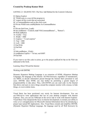 Created by Pradeep Kumar Dixit

LISTING 2.3 02LIST03.TXT--The New Add Method for the Controls Collection

01 Option Explicit
02 `WithEvents is a way tell the program to
03 `respect all the events that are associated
04 `a CommandButton such as the click event.
05 Private WithEvents cmdMyButton As CommandButton
06
07 Private Sub Form_Load()
08 Set cmdButton = Controls.Add("VB.CommandButton", _ "Button")
09 With mdButton
10 .Visible = True
11 .Width = 3000
12 .Caption = "A real surprise"
12 .Top = 1000
14 .Left = 1000
15 End With
16 End Sub
17
18 Sub cmdButton _Click()
19 cmdButton.Caption = "At last, real OOP!
20 End Sub

If you want to see this code in action, go to the project prjDynCtrl.vbp on the Web site
dedicated to this book.

Learning About VB and the Internet

Working with DHTML

Dynamic Hypertext Markup Language is an extension of HTML (Hypertext Markup
Language), the language of the Internet. All Web browsers, regardless of manufacturer,
use HMTL to decode information passed through the Internet that's presented to end
users. DHTML takes HTML one step further by permitting a greater degree of
programmability to take place. Thus, with DHTML you can send code via the Internet
that allows end users to move things around the computer monitor with a mouse, to hide
things, or even to delete items.


Visual Basic has been positioned very nicely for Internet development. You can
use VBScript to write applications that run on your desktop computer with Internet
Explorer. Also, you can use VBScript on the server side to work with Internet Explorer.
Visual Basic 6 has sharpened the focus on Internet development; it extends your ability to
write server-sideapplications for Microsoft's Internet Information Server by introducing a
project type named IIS Applications. Also, Visual Basic extends and simplifies DHTML
(Dynamic Hypertext Markup Language, the language used by all Web browsers) by


                                           17
 