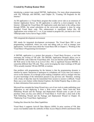 Created by Pradeep Kumar Dixit

introducing a project type named DHTML Applications. For more about programming
with VB, VBScript, and DHTML, read Chapter 28, "Creating VB Programs for the
Internet."

An IIS application is a Visual Basic program that resides server side as an extension of
Internet Application Server. An IIS application is called by a client computer via the
Internet. Although the Visual Basic IIS Application sends data back to the calling client
through HTML, the actual calculation on the server-side computer is done by using
compiled Visual Basic code. This enhancement is significant; before this, IIS
Applications were written in C++ or, if you wanted to program IIS, you had to do it with
VBScript under Active Server Pages (ASP).

VB's integrated development environment

IDE stands for integrated development environment. The Visual Basic IDE is your
programming workbench, where you write and debug code as well as manage your
applications. You'll learn more about the Visual Basic IDE in Chapter 3, "Working in the
Visual Basic 6 Programming Environment."


A DHTML application is a project that presents a Visual Basic Designer, a tool that
automates the writing of VB code. The DHTML Application Designer allows you to
write DHTML code within the Visual Basic IDE. You can find the actual DHTML on the
IIS Web server in the form of an ActiveX DLL. This is significant because DHTML is
somewhat different than VB code. Thus, you're leveraging the inner workings of IIS and
VB to actually translate VB into DHTML at runtime.

One problem with programming for the Internet is that the programming dynamic is
stateless by nature. Interaction is analogous to a telephone call. Every time you contact a
server on the Internet, it's as though you're making a telephone call to a stranger who has
no prior knowledge of the information passed in any previous call. Therefore, working
with a body of data that must be transmitted from session to session is difficult. Visual
Basic uses a new feature within Internet Explorer, the Global Property Bag, to allow you
to share information from session to session.

Microsoft has extended the Setup Wizard into a set of new tools to make publishing your
application to and deploying it from a Web server easier. These tools--the Web
Publishing Wizard and the Package and Deployment Wizard--come as part of your
purchase when you buy your edition of Visual Basic 6. You'll take a close look at the
Web Publishing Wizard and the Package and Deployment Wizard in Chapter 20,
"Deploying Your Visual Basic Applications."

Finding Out About the New Data Capabilities

Visual Basic 6 supports ActiveX Data Objects (ADO). In prior versions of VB, data
access was handled under the umbrella of Data Access Objects (DAO) and Remote Data


                                            18
 