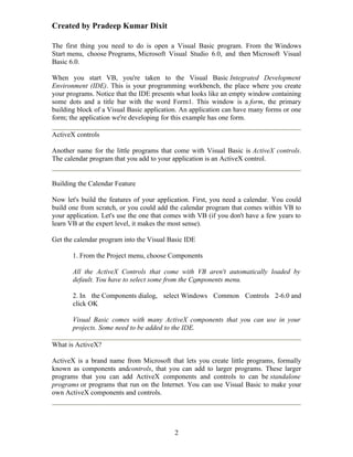 Created by Pradeep Kumar Dixit

The first thing you need to do is open a Visual Basic program. From the Windows
Start menu, choose Programs, Microsoft Visual Studio 6.0, and then Microsoft Visual
Basic 6.0.

When you start VB, you're taken to the Visual Basic Integrated Development
Environment (IDE). This is your programming workbench, the place where you create
your programs. Notice that the IDE presents what looks like an empty window containing
some dots and a title bar with the word Form1. This window is a form, the primary
building block of a Visual Basic application. An application can have many forms or one
form; the application we're developing for this example has one form.

ActiveX controls

Another name for the little programs that come with Visual Basic is ActiveX controls.
The calendar program that you add to your application is an ActiveX control.


Building the Calendar Feature

Now let's build the features of your application. First, you need a calendar. You could
build one from scratch, or you could add the calendar program that comes within VB to
your application. Let's use the one that comes with VB (if you don't have a few years to
learn VB at the expert level, it makes the most sense).

Get the calendar program into the Visual Basic IDE

       1. From the Project menu, choose Components

       All the ActiveX Controls that come with VB aren't automatically loaded by
       default. You have to select some from the Components menu.

       2. In the Components dialog, select Windows Common Controls 2-6.0 and
       click OK

       Visual Basic comes with many ActiveX components that you can use in your
       projects. Some need to be added to the IDE.

What is ActiveX?

ActiveX is a brand name from Microsoft that lets you create little programs, formally
known as components andcontrols, that you can add to larger programs. These larger
programs that you can add ActiveX components and controls to can be standalone
programs or programs that run on the Internet. You can use Visual Basic to make your
own ActiveX components and controls.




                                           2
 