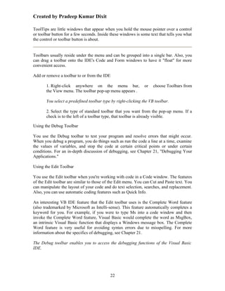 Created by Pradeep Kumar Dixit

ToolTips are little windows that appear when you hold the mouse pointer over a control
or toolbar button for a few seconds. Inside these windows is some text that tells you what
the control or toolbar button is about.


Toolbars usually reside under the menu and can be grouped into a single bar. Also, you
can drag a toolbar onto the IDE's Code and Form windows to have it "float" for more
convenient access.

Add or remove a toolbar to or from the IDE

       1. Right-click anywhere on the menu bar,                or   choose Toolbars from
       the View menu. The toolbar pop-up menu appears .

       You select a predefined toolbar type by right-clicking the VB toolbar.

       2. Select the type of standard toolbar that you want from the pop-up menu. If a
       check is to the left of a toolbar type, that toolbar is already visible.

Using the Debug Toolbar

You use the Debug toolbar to test your program and resolve errors that might occur.
When you debug a program, you do things such as run the code a line at a time, examine
the values of variables, and stop the code at certain critical points or under certain
conditions. For an in-depth discussion of debugging, see Chapter 21, "Debugging Your
Applications."

Using the Edit Toolbar

You use the Edit toolbar when you're working with code in a Code window. The features
of the Edit toolbar are similar to those of the Edit menu. You can Cut and Paste text. You
can manipulate the layout of your code and do text selection, searches, and replacement.
Also, you can use automatic coding features such as Quick Info.

An interesting VB IDE feature that the Edit toolbar uses is the Complete Word feature
(also trademarked by Microsoft as Intelli-sense). This feature automatically completes a
keyword for you. For example, if you were to type Ms into a code window and then
invoke the Complete Word feature, Visual Basic would complete the word as MsgBox,
an intrinsic Visual Basic function that displays a Windows message box. The Complete
Word feature is very useful for avoiding syntax errors due to misspelling. For more
information about the specifics of debugging, see Chapter 21.

The Debug toolbar enables you to access the debugging functions of the Visual Basic
IDE.




                                           22
 