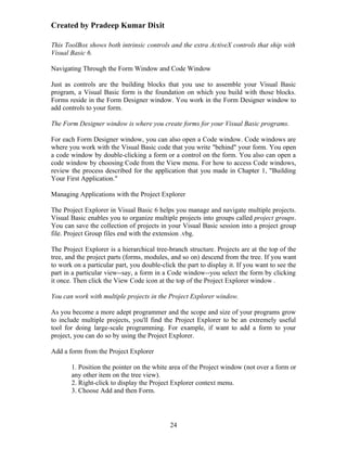 Created by Pradeep Kumar Dixit

This ToolBox shows both intrinsic controls and the extra ActiveX controls that ship with
Visual Basic 6.

Navigating Through the Form Window and Code Window

Just as controls are the building blocks that you use to assemble your Visual Basic
program, a Visual Basic form is the foundation on which you build with those blocks.
Forms reside in the Form Designer window. You work in the Form Designer window to
add controls to your form.

The Form Designer window is where you create forms for your Visual Basic programs.

For each Form Designer window, you can also open a Code window. Code windows are
where you work with the Visual Basic code that you write "behind" your form. You open
a code window by double-clicking a form or a control on the form. You also can open a
code window by choosing Code from the View menu. For how to access Code windows,
review the process described for the application that you made in Chapter 1, "Building
Your First Application."

Managing Applications with the Project Explorer

The Project Explorer in Visual Basic 6 helps you manage and navigate multiple projects.
Visual Basic enables you to organize multiple projects into groups called project groups.
You can save the collection of projects in your Visual Basic session into a project group
file. Project Group files end with the extension .vbg.

The Project Explorer is a hierarchical tree-branch structure. Projects are at the top of the
tree, and the project parts (forms, modules, and so on) descend from the tree. If you want
to work on a particular part, you double-click the part to display it. If you want to see the
part in a particular view--say, a form in a Code window--you select the form by clicking
it once. Then click the View Code icon at the top of the Project Explorer window .

You can work with multiple projects in the Project Explorer window.

As you become a more adept programmer and the scope and size of your programs grow
to include multiple projects, you'll find the Project Explorer to be an extremely useful
tool for doing large-scale programming. For example, if want to add a form to your
project, you can do so by using the Project Explorer.

Add a form from the Project Explorer

       1. Position the pointer on the white area of the Project window (not over a form or
       any other item on the tree view).
       2. Right-click to display the Project Explorer context menu.
       3. Choose Add and then Form.




                                             24
 