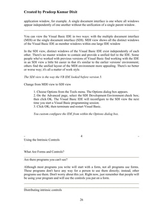 Created by Pradeep Kumar Dixit

application window, for example. A single document interface is one where all windows
appear independently of one another without the unification of a single parent window.


You can view the Visual Basic IDE in two ways: with the multiple document interface
(MDI) or the single document interface (SDI). MDI view shows all the distinct windows
of the Visual Basic IDE as member windows within one large IDE window

In the SDI view, distinct windows of the Visual Basic IDE exist independently of each
other. There's no master window to contain and provide a unified feel to the IDE. Some
people who've worked with previous versions of Visual Basic find working with the IDE
in an SDI view a little bit easier in that it's similar to the earlier versions' environment;
others find the unified layout of the MDI environment more appealing. There's no better
or worse way; it's all a matter of work style.

The SDI view is the way the VB IDE looked before version 5.

Change from MDI view to SDI view

       1. Choose Options from the Tools menu. The Options dialog box appears.
       2. On the Advanced page, select the SDI Development Environment check box;
       then click OK. The Visual Basic IDE will reconfigure to the SDI view the next
       time you start a Visual Basic programming session.
       3. Click OK; then terminate and restart Visual Basic.

       You custom configure the IDE from within the Options dialog box.




-                                            4                                              -
Using the Intrinsic Controls


What Are Forms and Controls?

Are there programs you can't see?

Although most programs you write will start with a form, not all programs use forms.
These programs don't have any way for a person to use them directly; instead, other
programs use them. Don't worry about this yet. Right now, just remember that people will
be using your program and will use the controls you put on a form.


Distributing intrinsic controls


                                             26
 