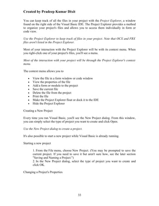 Created by Pradeep Kumar Dixit

You can keep track of all the files in your project with the Project Explorer, a window
found on the right side of the Visual Basic IDE. The Project Explorer provides a method
to organize your project's files and allows you to access them individually in form or
code view.

Use the Project Explorer to keep track of files in your project. Note that OCX and FRX
files aren't listed in the Project Explorer.

Most of your interaction with the Project Explorer will be with its context menu. When
you right-click one of your project's files, you'll see a menu.

Most of the interaction with your project will be through the Project Explorer's context
menu.

The context menu allows you to

   •   View the file in a form window or code window
   •   View the properties of the file
   •   Add a form or module to the project
   •   Save the current file
   •   Delete the file from the project
   •   Print the file
   •   Make the Project Explorer float or dock it to the IDE
   •   Hide the Project Explorer

Creating a New Project

Every time you run Visual Basic, you'll see the New Project dialog. From this window,
you can simply select the type of project you want to create and click Open.

Use the New Project dialog to create a project.

It's also possible to start a new project while Visual Basic is already running.

Starting a new project

       1. From the File menu, choose New Project. (You may be prompted to save the
       current project. If you need to save it but aren't sure how, see the later section
       "Saving and Naming a Project.")
       2. In the New Project dialog, select the type of project you want to create and
       click OK.

Changing a Project's Properties




                                             33
 