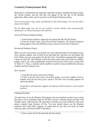 Created by Pradeep Kumar Dixit

Many pieces of information are required to describe a project, including the project name,
the version number, and the title that will appear in the title bar of the finished
application. Many others can be accessed via the Project Properties dialog.

You set your project's type, name, and help file on the General page. You can also add a
project description.

On the Make page, you can set your project's version number and version-specific
information, as well as the project title and icon.

Access the Project Properties dialog

       1. In the Project Explorer, right-click the project file (the first file listed).
       2. From the context menu, select ProjectName Properties. The Project Properties
       dialog appears. (Or, from theProject menu, choose ProjectName Properties.)

Saving and Naming a Project

When you save your project, you actually save each individual part of your project (every
form, module, graphic, and so forth) as an individual file, and then save the project file
itself. When you save your project for the first time, Visual Basic automatically suggests
a name for each file. This filename will be the same as the name of the form (or module,
graphic, and so on), with an appropriate extension for the type of file you're saving (refer
to Table 5.1). Thus, a module named modStart would be named modStart.bas because
modules have the extension .bas.

Save a project

       1. From the File menu, choose Save Project.
       2. If this is the first time you've saved this project, or if you've added a form or
       module since the last time you've saved it, the Save File As dialog appears for
       each unsaved file.

       Visual Basic automatically suggests the filename frmFirst.frm for a form named
       frmFirst.

Changing filenames

You don't have to use the filename VB suggests, but you should be careful to use a name
that allows you to remember what the file does. If you've already named your files with
friendly names, following the VB convention will help you avoid confusion when your
project contains large numbers of files. You also should always use the filename
extension that Visual Basic suggests, to ensure that all your files can easily be found
when you open a file from within Visual Basic.

       3. Enter a name for the file and click the Save button.


                                            34
 