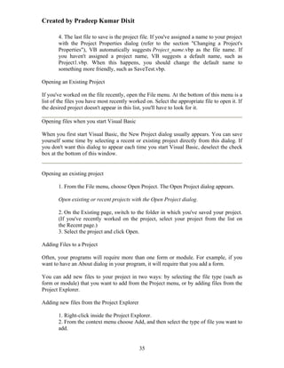 Created by Pradeep Kumar Dixit

       4. The last file to save is the project file. If you've assigned a name to your project
       with the Project Properties dialog (refer to the section "Changing a Project's
       Properties"), VB automatically suggests Project_name.vbp as the file name. If
       you haven't assigned a project name, VB suggests a default name, such as
       Project1.vbp. When this happens, you should change the default name to
       something more friendly, such as SaveTest.vbp.

Opening an Existing Project

If you've worked on the file recently, open the File menu. At the bottom of this menu is a
list of the files you have most recently worked on. Select the appropriate file to open it. If
the desired project doesn't appear in this list, you'll have to look for it.

Opening files when you start Visual Basic

When you first start Visual Basic, the New Project dialog usually appears. You can save
yourself some time by selecting a recent or existing project directly from this dialog. If
you don't want this dialog to appear each time you start Visual Basic, deselect the check
box at the bottom of this window.


Opening an existing project

       1. From the File menu, choose Open Project. The Open Project dialog appears.

       Open existing or recent projects with the Open Project dialog.

       2. On the Existing page, switch to the folder in which you've saved your project.
       (If you've recently worked on the project, select your project from the list on
       the Recent page.)
       3. Select the project and click Open.

Adding Files to a Project

Often, your programs will require more than one form or module. For example, if you
want to have an About dialog in your program, it will require that you add a form.

You can add new files to your project in two ways: by selecting the file type (such as
form or module) that you want to add from the Project menu, or by adding files from the
Project Explorer.

Adding new files from the Project Explorer

       1. Right-click inside the Project Explorer.
       2. From the context menu choose Add, and then select the type of file you want to
       add.


                                             35
 