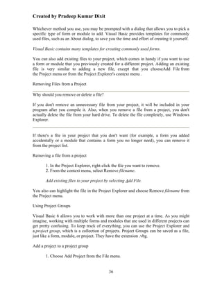 Created by Pradeep Kumar Dixit

Whichever method you use, you may be prompted with a dialog that allows you to pick a
specific type of form or module to add. Visual Basic provides templates for commonly
used files, such as an About dialog, to save you the time and effort of creating it yourself.

Visual Basic contains many templates for creating commonly used forms.

You can also add existing files to your project, which comes in handy if you want to use
a form or module that you previously created for a different project. Adding an existing
file is very similar to adding a new file, except that you chooseAdd File from
the Project menu or from the Project Explorer's context menu .

Removing Files from a Project

Why should you remove or delete a file?

If you don't remove an unnecessary file from your project, it will be included in your
program after you compile it. Also, when you remove a file from a project, you don't
actually delete the file from your hard drive. To delete the file completely, use Windows
Explorer.


If there's a file in your project that you don't want (for example, a form you added
accidentally or a module that contains a form you no longer need), you can remove it
from the project list.

Removing a file from a project

       1. In the Project Explorer, right-click the file you want to remove.
       2. From the context menu, select Remove filename.

       Add existing files to your project by selecting Add File.

You also can highlight the file in the Project Explorer and choose Remove filename from
the Project menu.

Using Project Groups

Visual Basic 6 allows you to work with more than one project at a time. As you might
imagine, working with multiple forms and modules that are used in different projects can
get pretty confusing. To keep track of everything, you can use the Project Explorer and
a project group, which is a collection of projects. Project Groups can be saved as a file,
just like a form, module, or project. They have the extension .vbg.

Add a project to a project group

       1. Choose Add Project from the File menu.


                                             36
 
