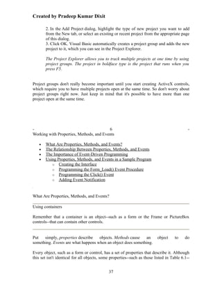 Created by Pradeep Kumar Dixit

       2. In the Add Project dialog, highlight the type of new project you want to add
       from the New tab, or select an existing or recent project from the appropriate page
       of this dialog.
       3. Click OK. Visual Basic automatically creates a project group and adds the new
       project to it, which you can see in the Project Explorer.

       The Project Explorer allows you to track multiple projects at one time by using
       project groups. The project in boldface type is the project that runs when you
       press F5.


Project groups don't really become important until you start creating ActiveX controls,
which require you to have multiple projects open at the same time. So don't worry about
project groups right now. Just keep in mind that it's possible to have more than one
project open at the same time.




-                                        6                                                   -
Working with Properties, Methods, and Events

   •   What Are Properties, Methods, and Events?
   •   The Relationship Between Properties, Methods, and Events
   •   The Importance of Event-Driven Programming
   •   Using Properties, Methods, and Events in a Sample Program
          o Creating the Interface
          o Programming the Form_Load() Event Procedure
          o Programming the Click() Event
          o Adding Event Notification



What Are Properties, Methods, and Events?

Using containers

Remember that a container is an object--such as a form or the Frame or PictureBox
controls--that can contain other controls.


Put   simply, properties describe   objects. Methods cause   an           object     to    do
something. Events are what happens when an object does something.

Every object, such as a form or control, has a set of properties that describe it. Although
this set isn't identical for all objects, some properties--such as those listed in Table 6.1--


                                             37
 