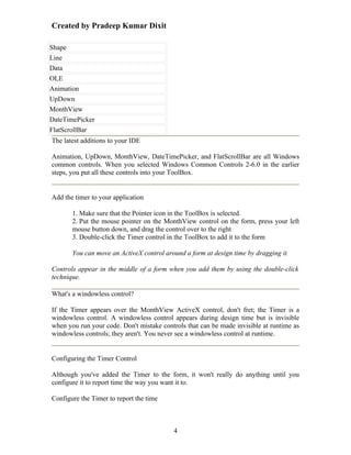 Created by Pradeep Kumar Dixit

Shape
Line
Data
OLE
Animation
UpDown
MonthView
DateTimePicker
FlatScrollBar
The latest additions to your IDE

Animation, UpDown, MonthView, DateTimePicker, and FlatScrollBar are all Windows
common controls. When you selected Windows Common Controls 2-6.0 in the earlier
steps, you put all these controls into your ToolBox.


Add the timer to your application

       1. Make sure that the Pointer icon in the ToolBox is selected.
       2. Put the mouse pointer on the MonthView control on the form, press your left
       mouse button down, and drag the control over to the right
       3. Double-click the Timer control in the ToolBox to add it to the form

       You can move an ActiveX control around a form at design time by dragging it.

Controls appear in the middle of a form when you add them by using the double-click
technique.

What's a windowless control?

If the Timer appears over the MonthView ActiveX control, don't fret; the Timer is a
windowless control. A windowless control appears during design time but is invisible
when you run your code. Don't mistake controls that can be made invisible at runtime as
windowless controls; they aren't. You never see a windowless control at runtime.


Configuring the Timer Control

Although you've added the Timer to the form, it won't really do anything until you
configure it to report time the way you want it to.

Configure the Timer to report the time



                                          4
 
